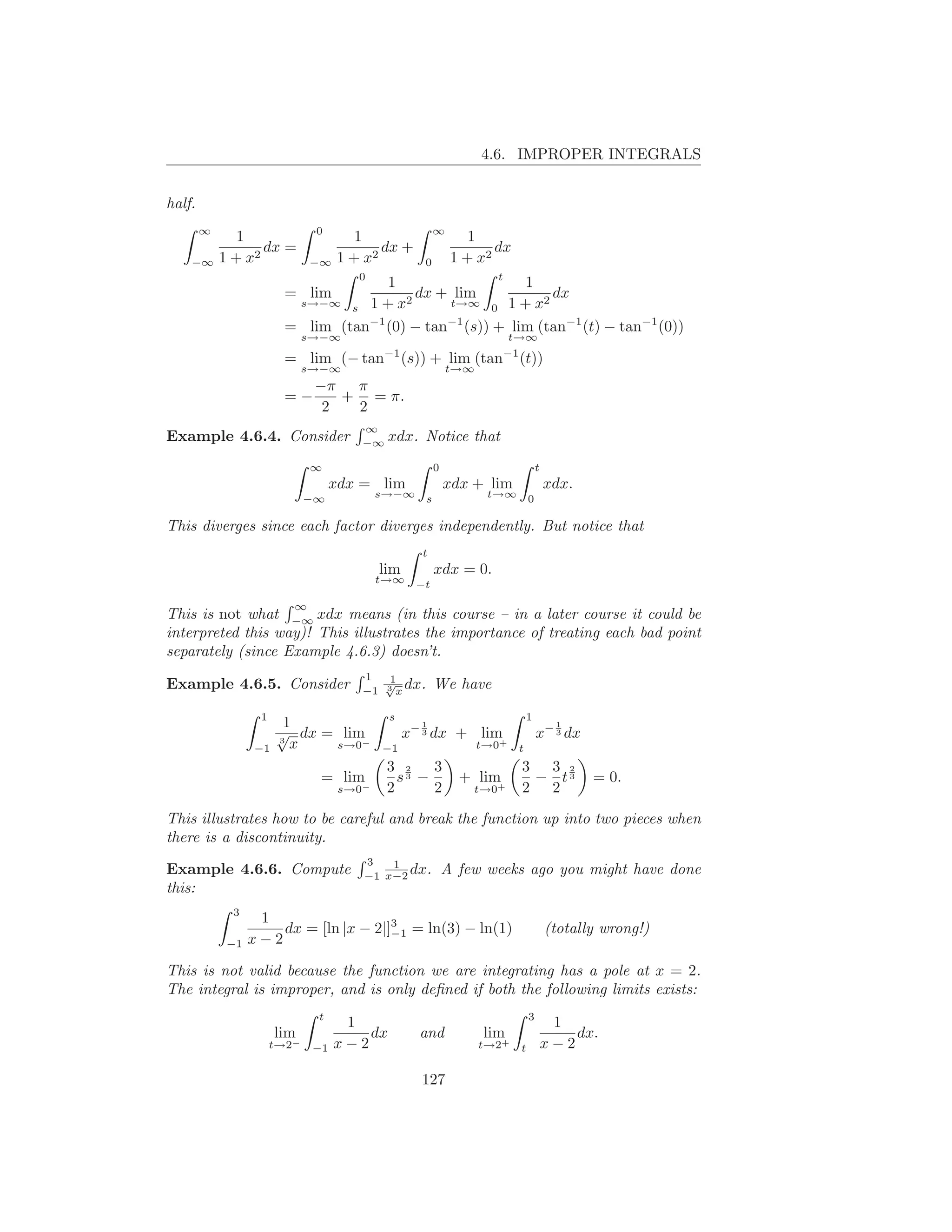 4.6. IMPROPER INTEGRALS


half.
        ∞                      0                           ∞
               1                       1                           1
                   dx =                    dx +                        dx
    −∞      1 + x2            −∞    1 + x2             0        1 + x2
                                       0              t
                                     1                    1
                        = lim           2
                                          dx + lim            dx
                         s→−∞ s 1 + x         t→∞ 0 1 + x2

                        = lim (tan−1 (0) − tan−1 (s)) + lim (tan−1 (t) − tan−1 (0))
                              s→−∞                                          t→∞
                                             −1                            −1
                        = lim (− tan                (s)) + lim (tan         (t))
                              s→−∞                             t→∞
                               −π π
                        =−        + = π.
                                2  2
                                           ∞
Example 4.6.4. Consider                    −∞
                                                xdx. Notice that
                              ∞                            0                         t
                                    xdx = lim                  xdx + lim                 xdx.
                              −∞            s→−∞       s              t→∞        0

This diverges since each factor diverges independently. But notice that
                                                       t
                                             lim           xdx = 0.
                                            t→∞       −t

                          ∞
This is not what −∞ xdx means (in this course – in a later course it could be
interpreted this way)! This illustrates the importance of treating each bad point
separately (since Example 4.6.3) doesn’t.
                                           1   1
Example 4.6.5. Consider                       √ dx.
                                           −1 3 x
                                                           We have

                   1                            s                               1
                        1                              1                                  1
                       √ dx = lim                   x− 3 dx + lim                    x− 3 dx
                  −1
                       3
                         x   s→0−            −1
                                                                 +   t→0    t
                                                3 2    3                     3 3 2
                                = lim             s3 −           + lim        − t3              = 0.
                                     s→0
                                     −          2      2           t→0+      2 2

This illustrates how to be careful and break the function up into two pieces when
there is a discontinuity.
                                           3   1
Example 4.6.6. Compute                     −1 x−2
                                                  dx.          A few weeks ago you might have done
this:
              3
                   1
                      dx = [ln |x − 2|]3 = ln(3) − ln(1)
                                       −1                                                (totally wrong!)
             −1   x−2

This is not valid because the function we are integrating has a pole at x = 2.
The integral is improper, and is only deﬁned if both the following limits exists:
                               t                                                 3
                                     1                                                    1
                       lim              dx            and            lim                     dx.
                       t→2−    −1   x−2                              t→2+    t           x−2

                                                       127
 