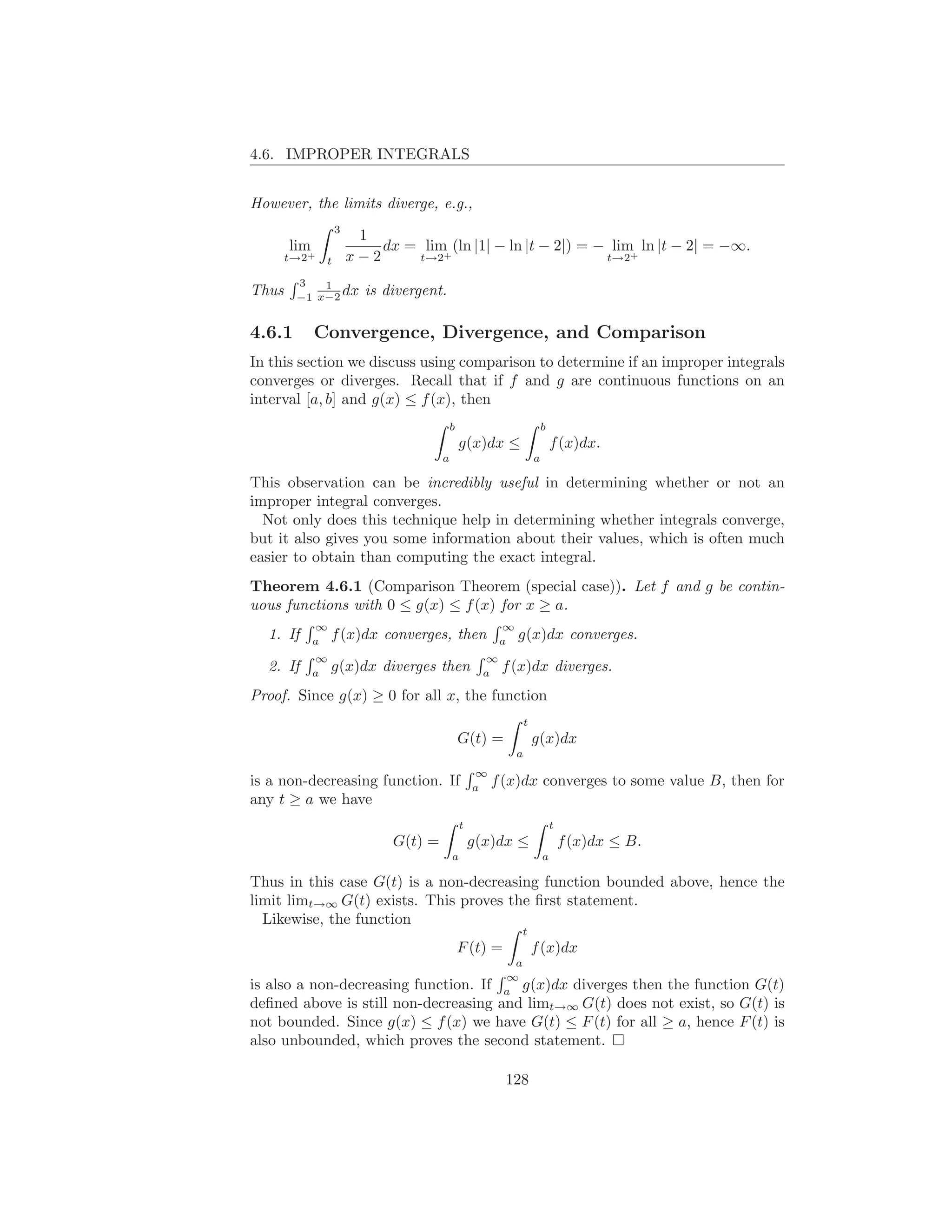 4.6. IMPROPER INTEGRALS


However, the limits diverge, e.g.,
                  3
                       1
       lim                dx = lim (ln |1| − ln |t − 2|) = − lim ln |t − 2| = −∞.
       t→2+
              t       x−2     t→2+                          t→2+

        3   1
Thus    −1 x−2
               dx       is divergent.

4.6.1        Convergence, Divergence, and Comparison
In this section we discuss using comparison to determine if an improper integrals
converges or diverges. Recall that if f and g are continuous functions on an
interval [a, b] and g(x) ≤ f (x), then
                                         b                             b
                                             g(x)dx ≤                      f (x)dx.
                                     a                             a

This observation can be incredibly useful in determining whether or not an
improper integral converges.
  Not only does this technique help in determining whether integrals converge,
but it also gives you some information about their values, which is often much
easier to obtain than computing the exact integral.
Theorem 4.6.1 (Comparison Theorem (special case)). Let f and g be contin-
uous functions with 0 ≤ g(x) ≤ f (x) for x ≥ a.
             ∞                                         ∞
  1. If      a
                 f (x)dx converges, then               a
                                                           g(x)dx converges.
             ∞                                     ∞
  2. If      a
                 g(x)dx diverges then              a
                                                       f (x)dx diverges.
Proof. Since g(x) ≥ 0 for all x, the function
                                                               t
                                             G(t) =                g(x)dx
                                                           a
                                                 ∞
is a non-decreasing function. If                 a
                                                     f (x)dx converges to some value B, then for
any t ≥ a we have
                                             t                             t
                            G(t) =               g(x)dx ≤                      f (x)dx ≤ B.
                                         a                             a

Thus in this case G(t) is a non-decreasing function bounded above, hence the
limit limt→∞ G(t) exists. This proves the ﬁrst statement.
  Likewise, the function
                                                           t
                                             F (t) =               f (x)dx
                                                         a
                                                       ∞
is also a non-decreasing function. If                  a
                                                          g(x)dx diverges then the function G(t)
deﬁned above is still non-decreasing                  and limt→∞ G(t) does not exist, so G(t) is
not bounded. Since g(x) ≤ f (x) we have G(t) ≤ F (t) for all ≥ a, hence F (t) is
also unbounded, which proves the second statement.

                                                       128
 