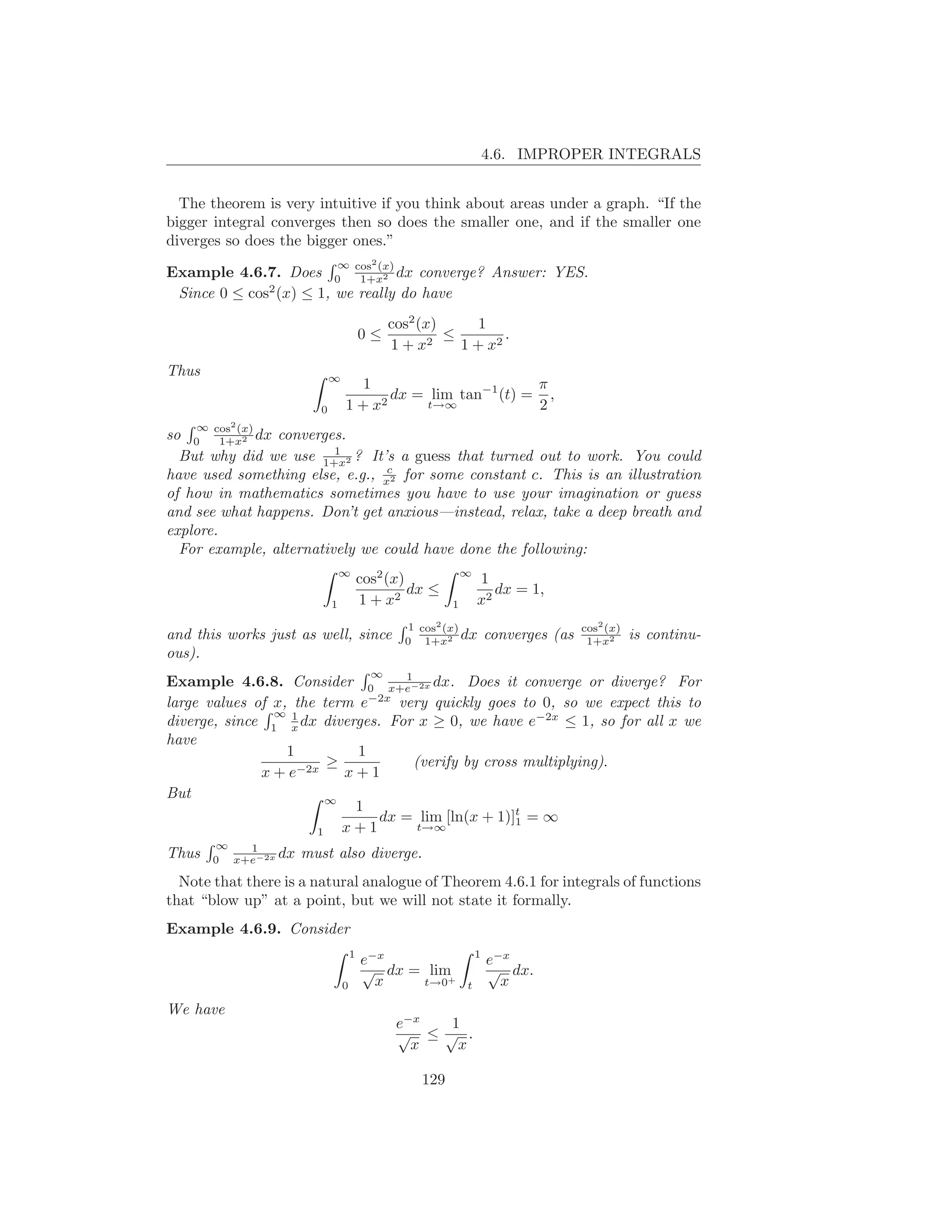 4.6. IMPROPER INTEGRALS


  The theorem is very intuitive if you think about areas under a graph. “If the
bigger integral converges then so does the smaller one, and if the smaller one
diverges so does the bigger ones.”
                                          2
Example 4.6.7. Does 0 cos (x) dx converge? Answer: YES.
                            ∞
                            1+x2
 Since 0 ≤ cos2 (x) ≤ 1, we really do have
                                              cos2 (x)      1
                                        0≤           2
                                                       ≤        .
                                              1+x        1 + x2
Thus                        ∞
                                   1                       π
                                       dx = lim tan−1 (t) = ,
                        0       1 + x2      t→∞            2
    ∞ cos2 (x)
so  0  1+x2 dx  converges.
                         1
  But why did we use 1+x2 ? It’s a guess that turned out to work. You could
                                 c
have used something else, e.g., x2 for some constant c. This is an illustration
of how in mathematics sometimes you have to use your imagination or guess
and see what happens. Don’t get anxious—instead, relax, take a deep breath and
explore.
  For example, alternatively we could have done the following:
                                ∞
                                        cos2 (x)             ∞
                                                                 1
                                                 dx ≤               dx = 1,
                            1           1 + x2           1       x2
                                                     2
                                                1 cos (x)                            cos2 (x)
and this works just as well, since              0 1+x2
                                                          dx         converges (as    1+x2      is continu-
ous).
                                   1      ∞
Example 4.6.8. Consider 0 x+e−2x dx. Does it converge or diverge? For
                              −2x
large values of x, the term e     very quickly goes to 0, so we expect this to
                ∞ 1
diverge, since 1 x dx diverges. For x ≥ 0, we have e−2x ≤ 1, so for all x we
have
                  1         1
                        ≥            (verify by cross multiplying).
              x + e−2x    x+1
But                     ∞
                           1
                               dx = lim [ln(x + 1)]t = ∞
                                                     1
                      1   x+1         t→∞
       ∞   1
Thus   0 x+e−2x
                dx   must also diverge.
  Note that there is a natural analogue of Theorem 4.6.1 for integrals of functions
that “blow up” at a point, but we will not state it formally.
Example 4.6.9. Consider
                                    1                            1
                                        e−x                          e−x
                                        √ dx = lim                   √ dx.
                                0         x   t→0+           t         x
We have
                                               e−x 1
                                               √ ≤√ .
                                                 x  x

                                                   129
 