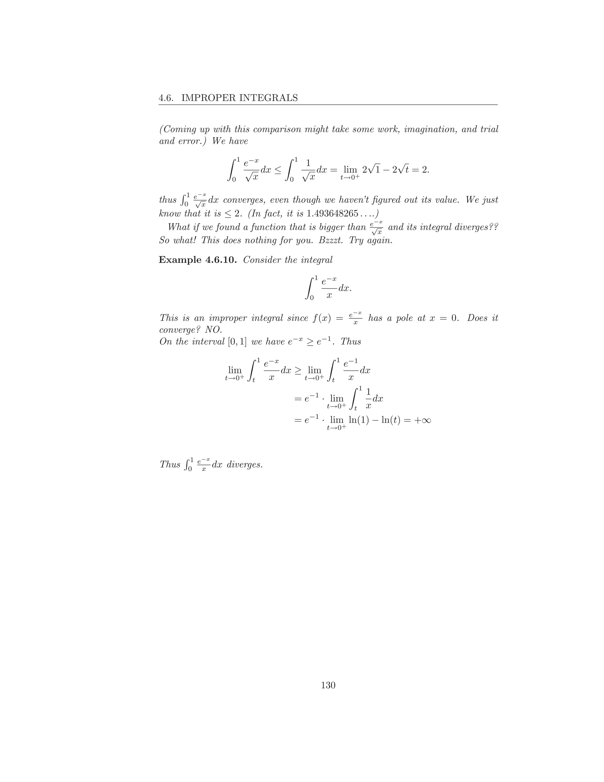 4.6. IMPROPER INTEGRALS


(Coming up with this comparison might take some work, imagination, and trial
and error.) We have
                       1                     1               √     √
                           e−x                    1
                           √ dx ≤                √ dx = lim 2 1 − 2 t = 2.
                   0         x           0         x   t→0 +



       1
thus 0 e x dx converges, even though we haven’t ﬁgured out its value. We just
           −x
        √

know that it is ≤ 2. (In fact, it is 1.493648265 . . ..)
  What if we found a function that is bigger than e x and its integral diverges??
                                                       −x
                                                      √

So what! This does nothing for you. Bzzzt. Try again.

Example 4.6.10. Consider the integral
                                                      1
                                                          e−x
                                                              dx.
                                                  0        x

This is an improper integral since f (x) = e x has a pole at x = 0. Does it
                                                                      −x


converge? NO.
On the interval [0, 1] we have e−x ≥ e−1 . Thus
                                1                               1
                                    e−x                             e−1
                  lim                   dx ≥ lim                        dx
                  t→0+
                            t        x      t→0+            t        x
                                                                       1
                                                             1
                                             = e−1 · lim       dx
                                                           t x
                                                           t→0+

                                             = e−1 · lim ln(1) − ln(t) = +∞
                                                           t→0+



       1 e−x
Thus   0 x
             dx   diverges.




                                                          130
 