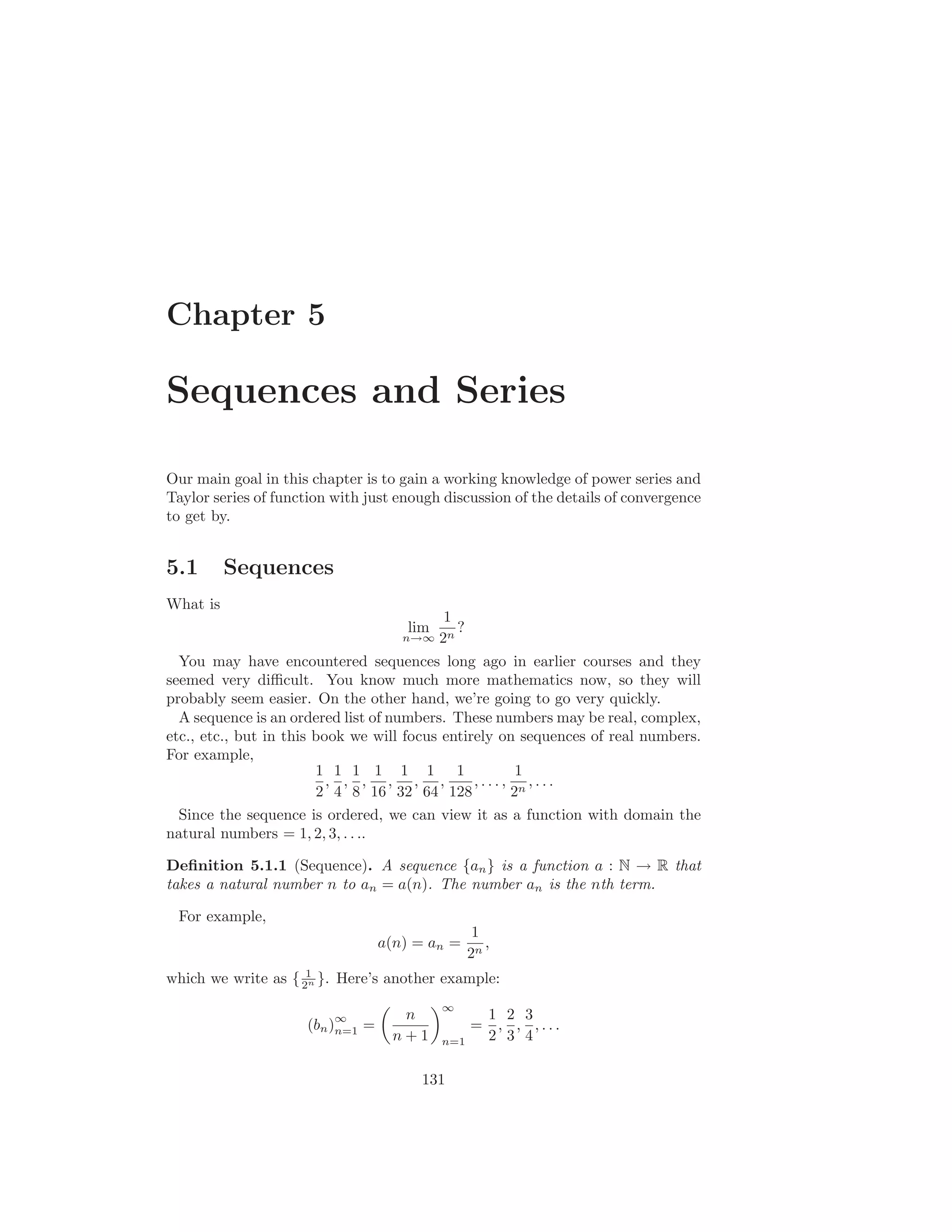 Chapter 5

Sequences and Series

Our main goal in this chapter is to gain a working knowledge of power series and
Taylor series of function with just enough discussion of the details of convergence
to get by.


5.1       Sequences
What is
                                          1
                                     lim    ?
                                     n→∞ 2n

  You may have encountered sequences long ago in earlier courses and they
seemed very diﬃcult. You know much more mathematics now, so they will
probably seem easier. On the other hand, we’re going to go very quickly.
  A sequence is an ordered list of numbers. These numbers may be real, complex,
etc., etc., but in this book we will focus entirely on sequences of real numbers.
For example,
                        1 1 1 1 1 1 1                 1
                          , , , , , ,           ,..., n,...
                        2 4 8 16 32 64 128           2
  Since the sequence is ordered, we can view it as a function with domain the
natural numbers = 1, 2, 3, . . ..

Deﬁnition 5.1.1 (Sequence). A sequence {an } is a function a : N → R that
takes a natural number n to an = a(n). The number an is the nth term.

 For example,
                                                  1
                                  a(n) = an =       ,
                                                 2n
which we write as { 21 }. Here’s another example:
                     n


                                           ∞
                          ∞         n                1 2 3
                     (bn )n=1 =                  =    , , ,...
                                   n+1     n=1       2 3 4

                                       131
 