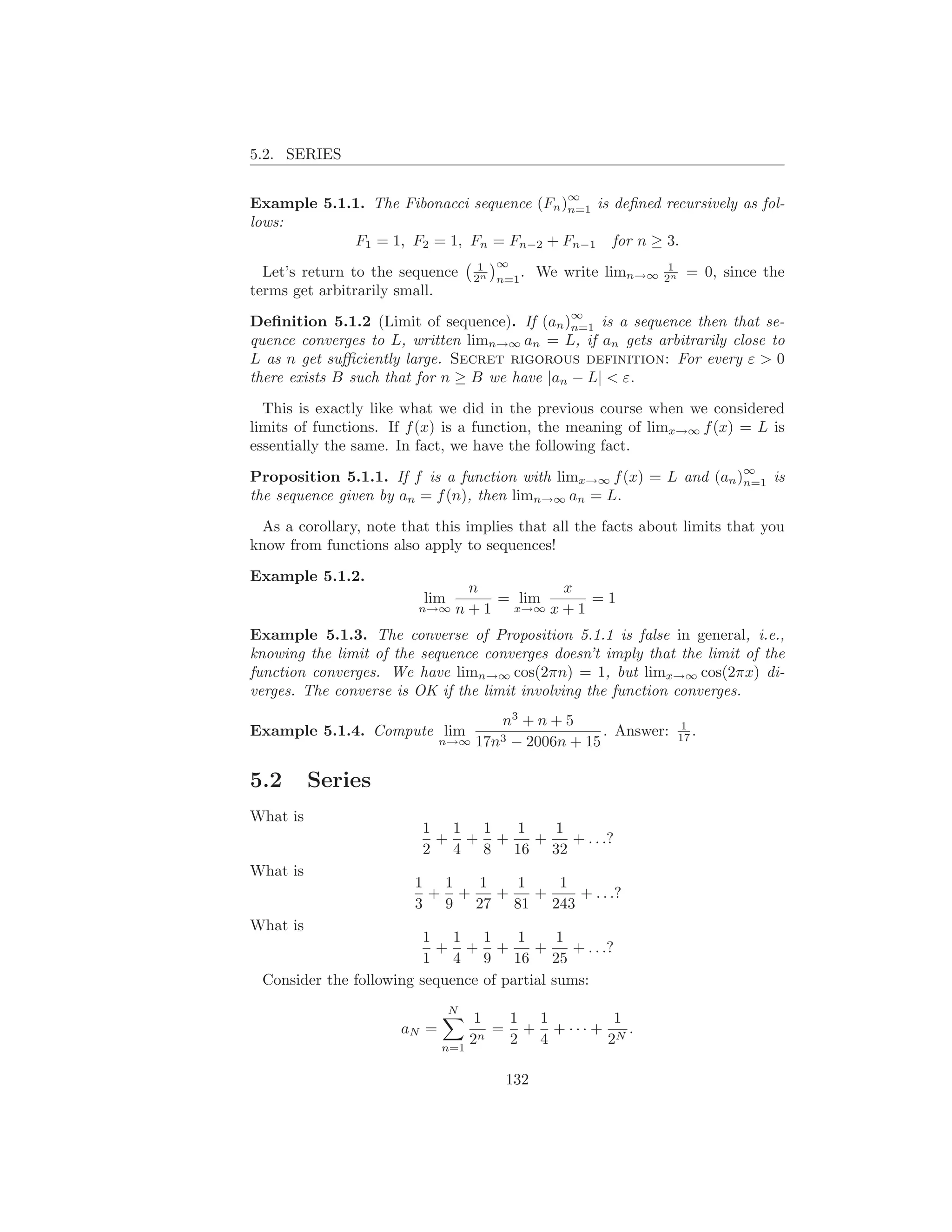 5.2. SERIES

                                                  ∞
Example 5.1.1. The Fibonacci sequence (Fn )n=1 is deﬁned recursively as fol-
lows:
            F1 = 1, F2 = 1, Fn = Fn−2 + Fn−1 for n ≥ 3.
                                     1 ∞                          1
  Let’s return to the sequence      2n n=1 .   We write limn→∞   2n    = 0, since the
terms get arbitrarily small.
                                                   ∞
Deﬁnition 5.1.2 (Limit of sequence). If (an )n=1 is a sequence then that se-
quence converges to L, written limn→∞ an = L, if an gets arbitrarily close to
L as n get suﬃciently large. Secret rigorous definition: For every ε > 0
there exists B such that for n ≥ B we have |an − L| < ε.

  This is exactly like what we did in the previous course when we considered
limits of functions. If f (x) is a function, the meaning of limx→∞ f (x) = L is
essentially the same. In fact, we have the following fact.
                                                                               ∞
Proposition 5.1.1. If f is a function with limx→∞ f (x) = L and (an )n=1 is
the sequence given by an = f (n), then limn→∞ an = L.

 As a corollary, note that this implies that all the facts about limits that you
know from functions also apply to sequences!

Example 5.1.2.
                                  n         x
                          lim        = lim      =1
                         n→∞    n + 1 x→∞ x + 1
Example 5.1.3. The converse of Proposition 5.1.1 is false in general, i.e.,
knowing the limit of the sequence converges doesn’t imply that the limit of the
function converges. We have limn→∞ cos(2πn) = 1, but limx→∞ cos(2πx) di-
verges. The converse is OK if the limit involving the function converges.
                                    n3 + n + 5                        1
Example 5.1.4. Compute lim                         . Answer:          17 .
                             n→∞ 17n3 − 2006n + 15


5.2       Series
What is
                         1 1 1  1   1
                          + + +   +   + . . .?
                         2 4 8 16 32
What is
                        1 1  1   1   1
                         + +   +   +   + . . .?
                        3 9 27 81 243
What is
                         1 1 1        1      1
                          + + +          +     + . . .?
                         1 4 9 16 25
 Consider the following sequence of partial sums:
                                N
                                  1  1 1        1
                      aN =          = + + ··· + N .
                             n=1
                                 2n  2 4       2

                                         132
 
