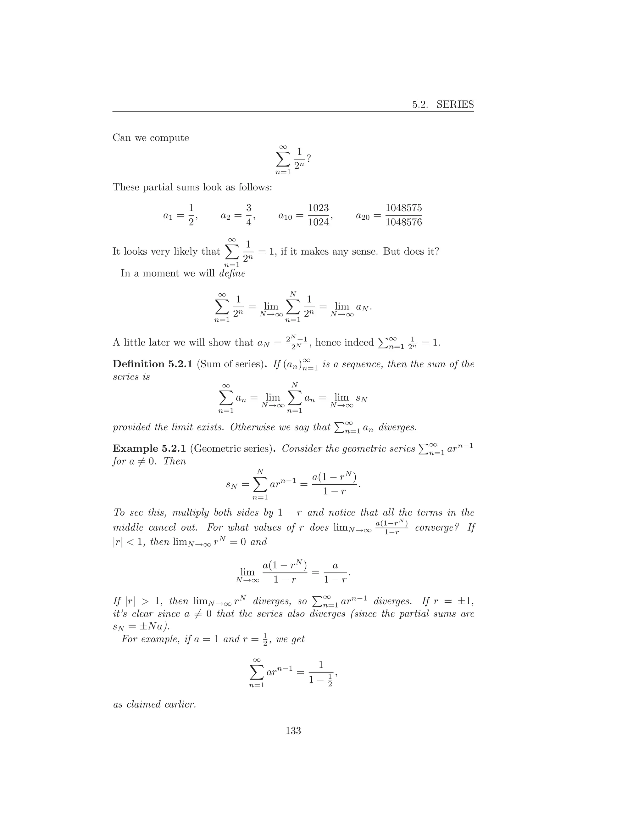 5.2. SERIES


Can we compute
                                           ∞
                                                1
                                                  ?
                                           n=1
                                               2n

These partial sums look as follows:
                  1                3                  1023                 1048575
           a1 =     ,       a2 =     ,     a10 =           ,       a20 =
                  2                4                  1024                 1048576
                             ∞
                           1
It looks very likely that    = 1, if it makes any sense. But does it?
                      n=1
                          2n
 In a moment we will deﬁne
                        ∞                       N
                             1            1
                             n
                               = lim        = lim aN .
                        n=1
                            2   N →∞
                                     n=1
                                         2n  N →∞


                                                2N −1                      ∞    1
A little later we will show that aN =            2N
                                                      ,   hence indeed     n=1 2n    = 1.
                                                 ∞
Deﬁnition 5.2.1 (Sum of series). If         (an )n=1       is a sequence, then the sum of the
series is
                            ∞                    N
                                an = lim              an = lim sN
                                         N →∞               N →∞
                        n=1                     n=1
                                                                ∞
provided the limit exists. Otherwise we say that                n=1   an diverges.
                                                                                      ∞
Example 5.2.1 (Geometric series). Consider the geometric series                       n=1   arn−1
for a = 0. Then
                            N
                                        a(1 − rN )
                    sN =       arn−1 =             .
                           n=1
                                          1−r

To see this, multiply both sides by 1 − r and notice that all the terms in the
                                                              N
middle cancel out. For what values of r does limN →∞ a(1−r ) converge? If
                                                          1−r
|r| < 1, then limN →∞ rN = 0 and

                                     a(1 − rN )    a
                                 lim            =     .
                                N →∞   1−r        1−r
                                                           ∞
If |r| > 1, then limN →∞ rN diverges, so       n=1 ar
                                                      n−1
                                                          diverges. If r = ±1,
it’s clear since a = 0 that the series also diverges (since the partial sums are
sN = ±N a).
                                 1
   For example, if a = 1 and r = 2 , we get
                                     ∞
                                                       1
                                         arn−1 =         1,
                                   n=1
                                                      1− 2

as claimed earlier.

                                                133
 