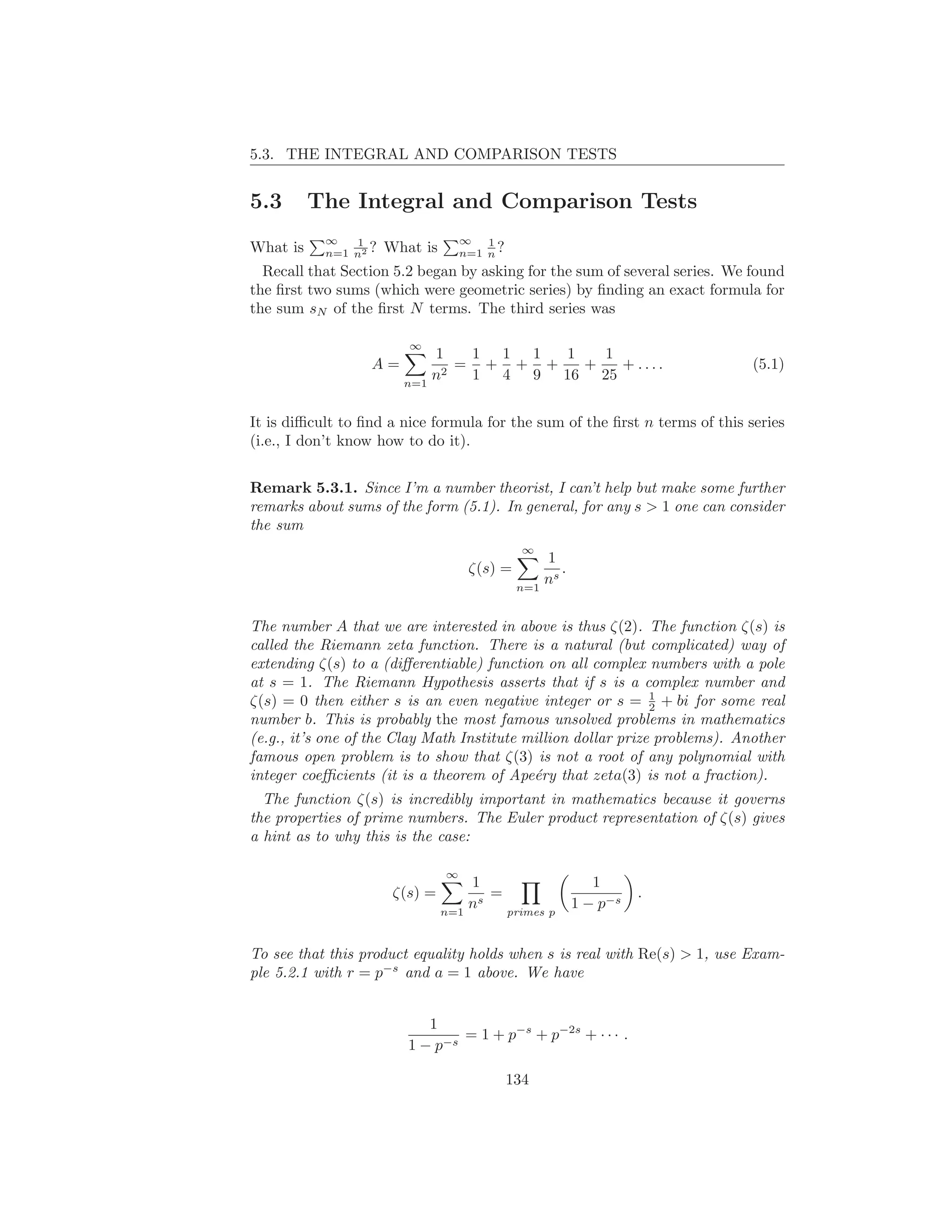 5.3. THE INTEGRAL AND COMPARISON TESTS


5.3       The Integral and Comparison Tests
           ∞   1                    ∞   1
What is    n=1 n2 ?   What is       n=1 n ?
  Recall that Section 5.2 began by asking for the sum of several series. We found
the ﬁrst two sums (which were geometric series) by ﬁnding an exact formula for
the sum sN of the ﬁrst N terms. The third series was

                         ∞
                            1   1 1 1  1   1
                  A=           = + + +   +   + ....                          (5.1)
                        n=1
                            n2  1 4 9 16 25


It is diﬃcult to ﬁnd a nice formula for the sum of the ﬁrst n terms of this series
(i.e., I don’t know how to do it).


Remark 5.3.1. Since I’m a number theorist, I can’t help but make some further
remarks about sums of the form (5.1). In general, for any s > 1 one can consider
the sum
                                                ∞
                                                   1
                                     ζ(s) =           .
                                               n=1
                                                   ns


The number A that we are interested in above is thus ζ(2). The function ζ(s) is
called the Riemann zeta function. There is a natural (but complicated) way of
extending ζ(s) to a (diﬀerentiable) function on all complex numbers with a pole
at s = 1. The Riemann Hypothesis asserts that if s is a complex number and
ζ(s) = 0 then either s is an even negative integer or s = 1 + bi for some real
                                                               2
number b. This is probably the most famous unsolved problems in mathematics
(e.g., it’s one of the Clay Math Institute million dollar prize problems). Another
famous open problem is to show that ζ(3) is not a root of any polynomial with
integer coeﬃcients (it is a theorem of Ape´ry that zeta(3) is not a fraction).
                                            e
  The function ζ(s) is incredibly important in mathematics because it governs
the properties of prime numbers. The Euler product representation of ζ(s) gives
a hint as to why this is the case:

                                ∞
                                    1                        1
                       ζ(s) =          =                            .
                                n=1
                                    ns   primes p
                                                          1 − p−s


To see that this product equality holds when s is real with Re(s) > 1, use Exam-
ple 5.2.1 with r = p−s and a = 1 above. We have


                            1
                                 = 1 + p−s + p−2s + · · · .
                         1 − p−s

                                              134
 