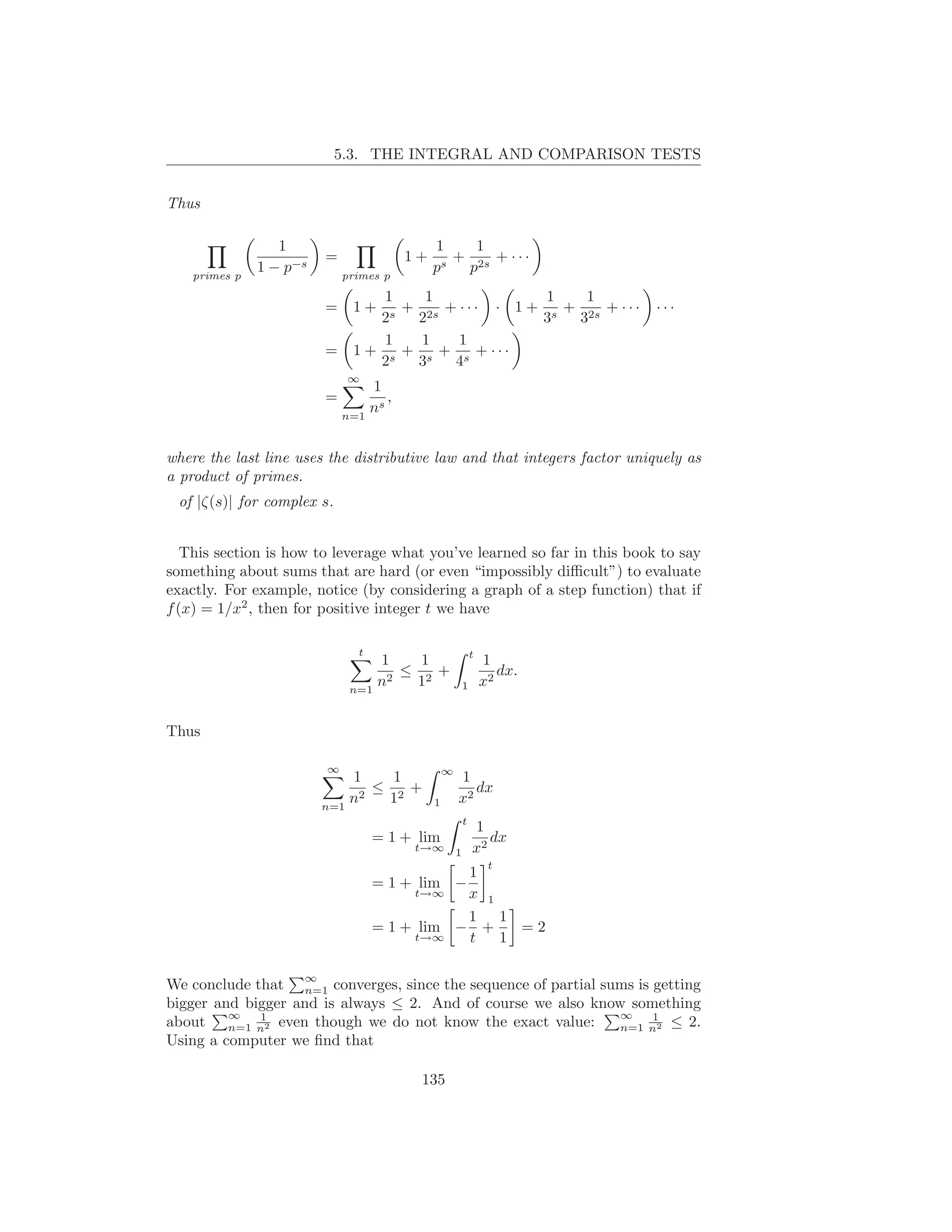 5.3. THE INTEGRAL AND COMPARISON TESTS


Thus

                  1                          1    1
                         =              1+      + 2s + · · ·
    primes p
               1 − p−s       primes p
                                             ps  p
                                  1   1                1   1
                         =    1+    + 2s + · · · · 1 + s + 2s + · · ·      ···
                                 2s  2                3   3
                                  1   1    1
                         =    1 + s + s + s + ···
                                 2   3    4
                             ∞
                                 1
                         =          ,
                             n=1
                                 ns


where the last line uses the distributive law and that integers factor uniquely as
a product of primes.
 of |ζ(s)| for complex s.


   This section is how to leverage what you’ve learned so far in this book to say
something about sums that are hard (or even “impossibly diﬃcult”) to evaluate
exactly. For example, notice (by considering a graph of a step function) that if
f (x) = 1/x2 , then for positive integer t we have

                               t                             t
                                  1    1                         1
                                   2
                                     ≤ 2+                           dx.
                              n=1
                                  n   1                  1       x2


Thus

                         ∞                       ∞
                             1    1                  1
                              2
                                ≤ 2+                    dx
                         n=1
                             n   1           1       x2
                                                         t
                                                             1
                                   = 1 + lim                    dx
                                        t→∞          1       x2
                                                                  t
                                              1
                                   = 1 + lim −
                                        t→∞   x 1
                                              1 1
                                   = 1 + lim − +    =2
                                        t→∞   t   1

                     ∞
We conclude that n=1 converges, since the sequence of partial sums is getting
bigger and bigger and is always ≤ 2. And of course we also know something
         ∞   1                                                  ∞     1
about n=1 n2 even though we do not know the exact value:        n=1 n2 ≤ 2.
Using a computer we ﬁnd that

                                         135
 