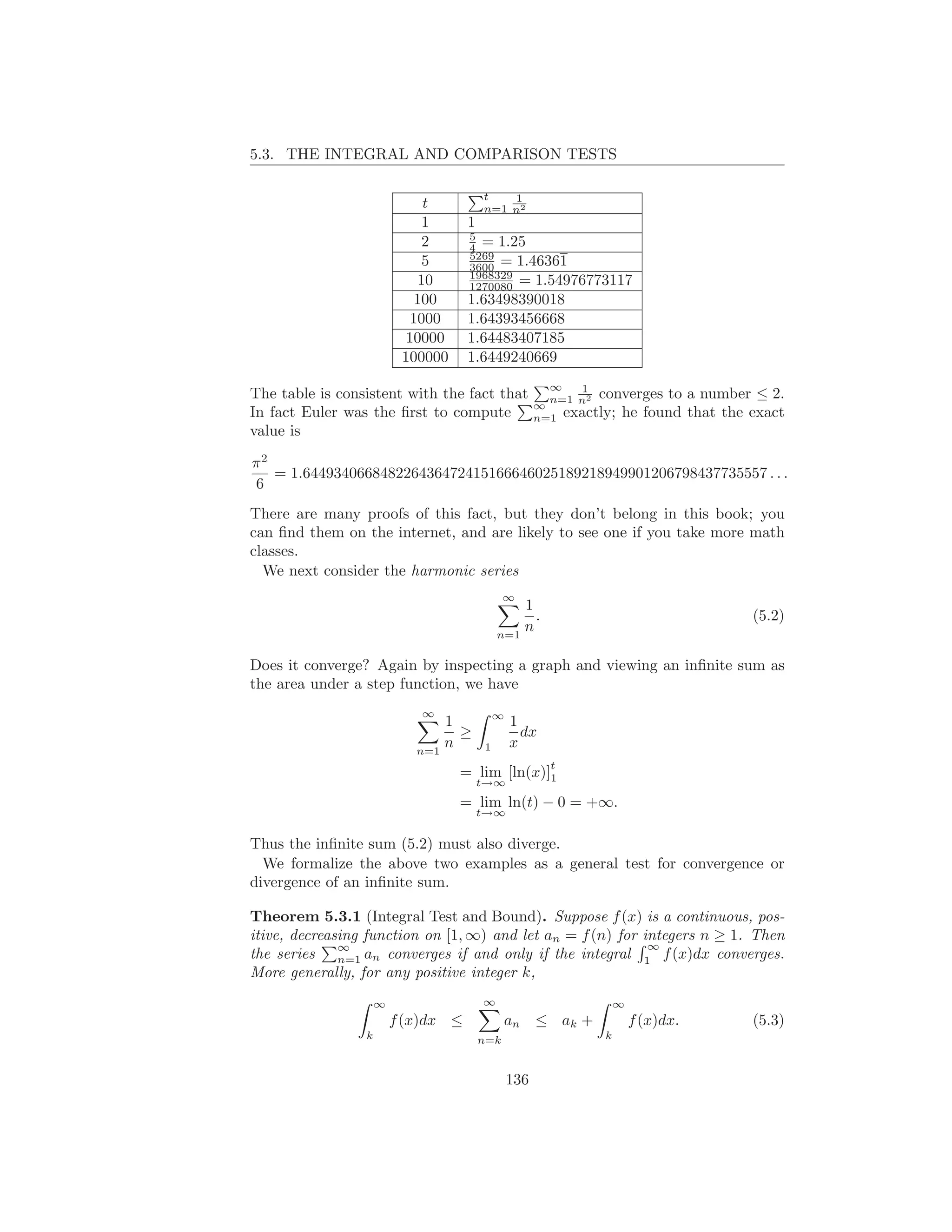 5.3. THE INTEGRAL AND COMPARISON TESTS

                                         t   1
                              t          n=1 n2
                              1      1
                                     5
                              2      4 = 1.25
                                     5269
                              5      3600 = 1.46361
                                     1968329
                             10      1270080 = 1.54976773117
                             100     1.63498390018
                            1000     1.64393456668
                           10000     1.64483407185
                          100000     1.6449240669
                                                         ∞   1
The table is consistent with the fact that               n=1 n2 converges to        a number ≤ 2.
                                                       ∞
In fact Euler was the ﬁrst to compute                  n=1 exactly; he found        that the exact
value is

π2
   = 1.644934066848226436472415166646025189218949901206798437735557 . . .
6
There are many proofs of this fact, but they don’t belong in this book; you
can ﬁnd them on the internet, and are likely to see one if you take more math
classes.
  We next consider the harmonic series
                                               ∞
                                                 1
                                                   .                                         (5.2)
                                             n=1
                                                 n

Does it converge? Again by inspecting a graph and viewing an inﬁnite sum as
the area under a step function, we have
                             ∞               ∞
                                1                1
                                  ≥                dx
                            n=1
                                n        1       x
                                                         t
                                   = lim [ln(x)]1
                                         t→∞
                                   = lim ln(t) − 0 = +∞.
                                         t→∞

Thus the inﬁnite sum (5.2) must also diverge.
  We formalize the above two examples as a general test for convergence or
divergence of an inﬁnite sum.

Theorem 5.3.1 (Integral Test and Bound). Suppose f (x) is a continuous, pos-
itive, decreasing function on [1, ∞) and let an = f (n) for integers n ≥ 1. Then
              ∞                                              ∞
the series n=1 an converges if and only if the integral 1 f (x)dx converges.
More generally, for any positive integer k,
                     ∞                   ∞                           ∞
                         f (x)dx ≤             an ≤ ak +                 f (x)dx.            (5.3)
                 k                       n=k                     k



                                                 136
 
