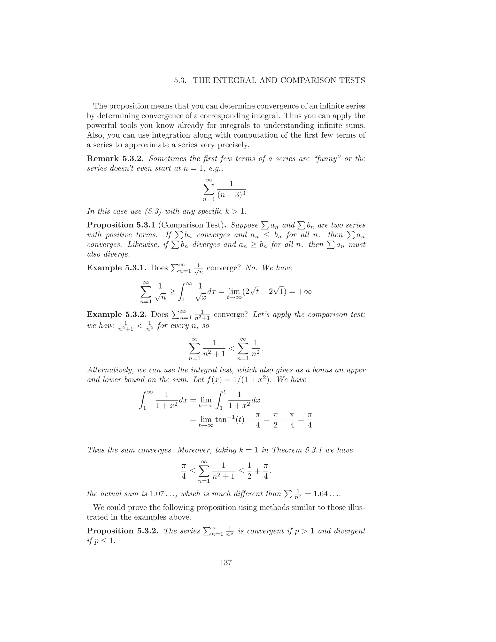 5.3. THE INTEGRAL AND COMPARISON TESTS


  The proposition means that you can determine convergence of an inﬁnite series
by determining convergence of a corresponding integral. Thus you can apply the
powerful tools you know already for integrals to understanding inﬁnite sums.
Also, you can use integration along with computation of the ﬁrst few terms of
a series to approximate a series very precisely.
Remark 5.3.2. Sometimes the ﬁrst few terms of a series are “funny” or the
series doesn’t even start at n = 1, e.g.,
                                        ∞
                                              1
                                                    .
                                       n=4
                                           (n − 3)3

In this case use (5.3) with any speciﬁc k > 1.
Proposition 5.3.1 (Comparison Test). Suppose    an and     bn are two series
with positive terms. If  bn converges and an ≤ bn for all n. then        an
converges. Likewise, if bn diverges and an ≥ bn for all n. then     an must
also diverge.
                              ∞   1
Example 5.3.1. Does              √
                              n=1 n     converge? No. We have
                ∞
                    1             ∞
                                       1           √     √
                   √ ≥                √ dx = lim (2 t − 2 1) = +∞
               n=1
                     n        1         x    t→∞


Example 5.3.2. Does n=1 n21 converge? Let’s apply the comparison test:
                              ∞
                              +1
we have n21 < n2 for every n, so
          +1
              1

                                  ∞                 ∞
                                         1       1
                                            <       .
                                  n=1
                                      n2 + 1 n=1 n2

Alternatively, we can use the integral test, which also gives as a bonus an upper
and lower bound on the sum. Let f (x) = 1/(1 + x2 ). We have
                    ∞                         t
                           1                   1
                               dx = lim            dx
                1       1 + x2      t→∞  1 1 + x2
                                                    π π π π
                                  = lim tan−1 (t) − = − =
                                    t→∞             4 2 4 4


Thus the sum converges. Moreover, taking k = 1 in Theorem 5.3.1 we have
                                       ∞
                              π          1    1 π
                                ≤            ≤ + .
                              4   n=1
                                      n2 + 1  2 4
                                                                    1
the actual sum is 1.07 . . ., which is much diﬀerent than           n2   = 1.64 . . ..
  We could prove the following proposition using methods similar to those illus-
trated in the examples above.
                                           ∞    1
Proposition 5.3.2. The series              n=1 np   is convergent if p > 1 and divergent
if p ≤ 1.

                                             137
 