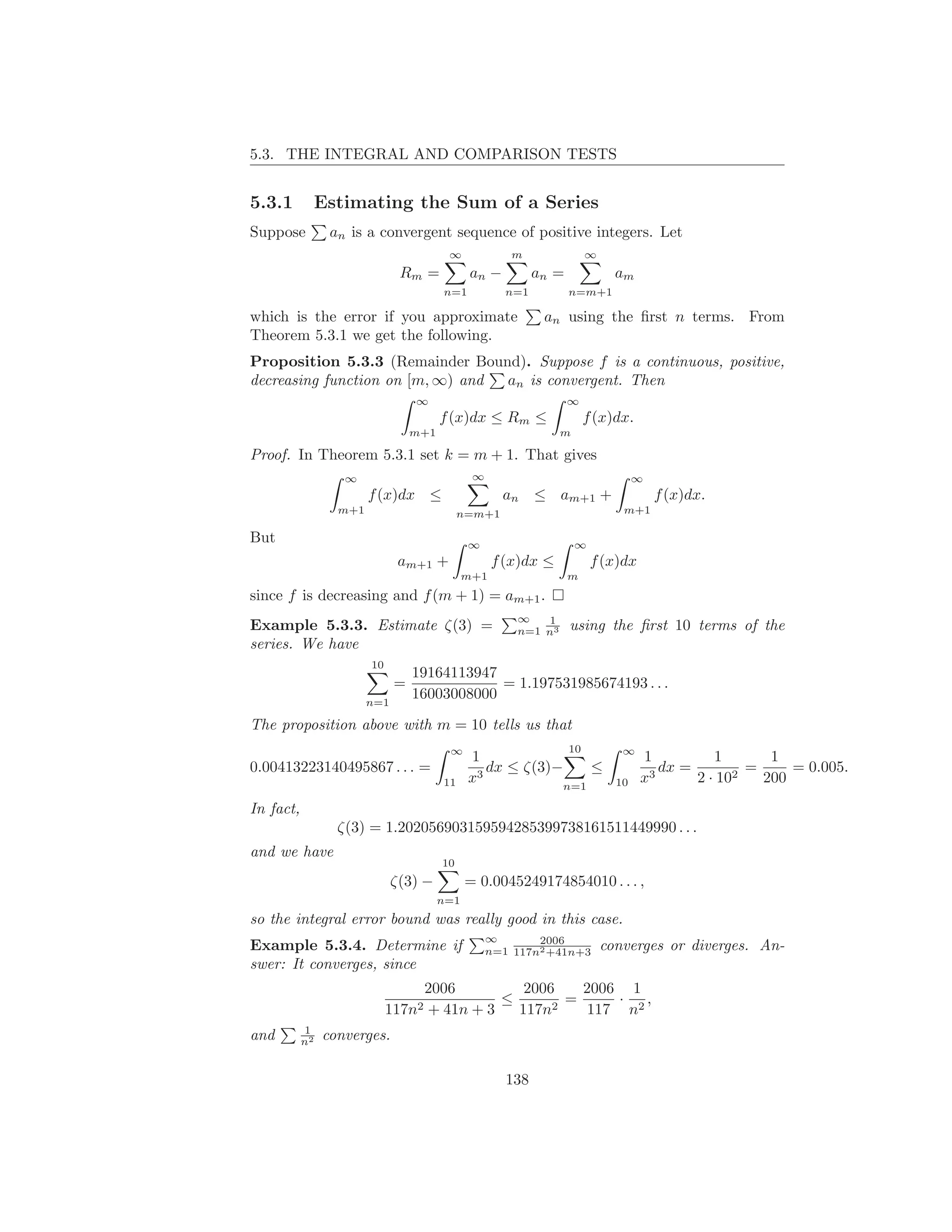 5.3. THE INTEGRAL AND COMPARISON TESTS


5.3.1           Estimating the Sum of a Series
Suppose          an is a convergent sequence of positive integers. Let
                                         ∞            m                 ∞
                               Rm =            an −         an =              am
                                        n=1           n=1          n=m+1

which is the error if you approximate                        an using the ﬁrst n terms. From
Theorem 5.3.1 we get the following.
Proposition 5.3.3 (Remainder Bound). Suppose f is a continuous, positive,
decreasing function on [m, ∞) and an is convergent. Then
                                  ∞                                ∞
                                        f (x)dx ≤ Rm ≤                  f (x)dx.
                                  m+1                           m

Proof. In Theorem 5.3.1 set k = m + 1. That gives
                   ∞                           ∞                                   ∞
                        f (x)dx ≤                     an ≤ am+1 +                      f (x)dx.
                  m+1                        n=m+1                             m+1

But                                           ∞                     ∞
                               am+1 +               f (x)dx ≤            f (x)dx
                                              m+1                  m
since f is decreasing and f (m + 1) = am+1 .
                                                       ∞   1
Example 5.3.3. Estimate ζ(3) =                         n=1 n3      using the ﬁrst 10 terms of the
series. We have
                        10
                                  19164113947
                              =               = 1.197531985674193 . . .
                        n=1
                                  16003008000

The proposition above with m = 10 tells us that
                                         ∞                         10          ∞
                                              1                                    1          1       1
0.00413223140495867 . . . =                      dx ≤ ζ(3)−    ≤                      dx =         =     = 0.005.
                                        11    x3           n=1                10   x3      2 · 102   200

In fact,
                  ζ(3) = 1.202056903159594285399738161511449990 . . .
and we have
                                        10
                              ζ(3) −          = 0.0045249174854010 . . . ,
                                        n=1
so the integral error bound was really good in this case.
                                                   ∞       2006
Example 5.3.4. Determine if                        n=1 117n2 +41n+3         converges or diverges. An-
swer: It converges, since
                                  2006          2006   2006 1
                                             ≤       =     ·  ,
                             117n2 + 41n + 3   117n2   117 n2
           1
and        n2   converges.

                                                      138
 