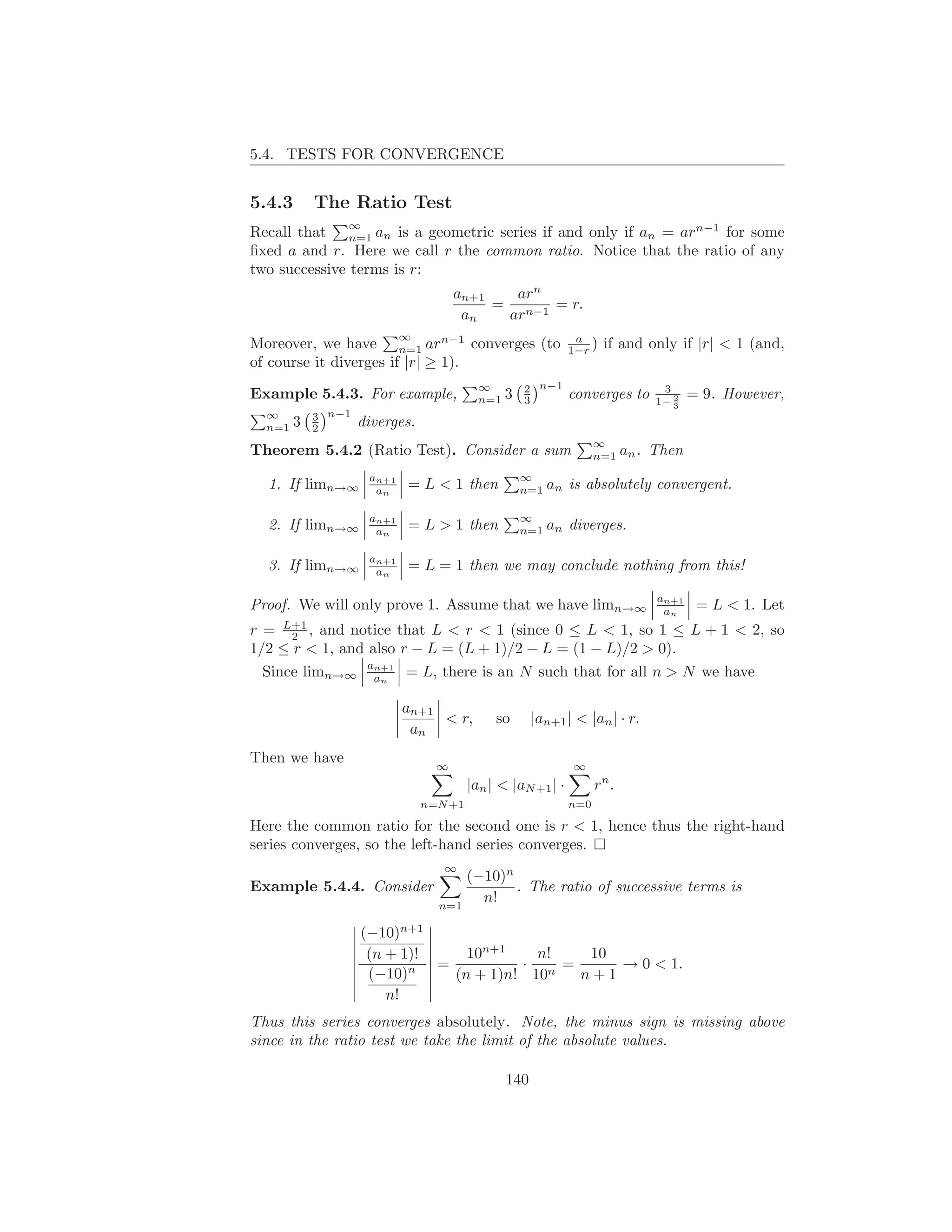 5.4. TESTS FOR CONVERGENCE


5.4.3       The Ratio Test
                ∞
Recall that n=1 an is a geometric series if and only if an = arn−1 for some
ﬁxed a and r. Here we call r the common ratio. Notice that the ratio of any
two successive terms is r:
                                      an+1   arn
                                           = n−1 = r.
                                       an   ar
                            ∞                                  a
Moreover, we have n=1 arn−1 converges (to                     1−r )   if and only if |r| < 1 (and,
of course it diverges if |r| ≥ 1).
                                           ∞         2 n−1                       3
Example 5.4.3. For example,                n=1   3   3        converges to         2
                                                                                1− 3
                                                                                       = 9. However,
  ∞         3 n−1
  n=1   3   2       diverges.
                                                                    ∞
Theorem 5.4.2 (Ratio Test). Consider a sum                          n=1    an . Then
                     an+1                            ∞
  1. If limn→∞        an    = L < 1 then             n=1   an is absolutely convergent.

                     an+1                            ∞
  2. If limn→∞        an    = L > 1 then             n=1   an diverges.

                     an+1
  3. If limn→∞        an    = L = 1 then we may conclude nothing from this!

                                                                                an+1
Proof. We will only prove 1. Assume that we have limn→∞                          an     = L < 1. Let
r = L+1 , and notice that L < r < 1 (since 0 ≤ L < 1, so 1 ≤ L + 1 < 2, so
      2
1/2 ≤ r < 1, and also r − L = (L + 1)/2 − L = (1 − L)/2 > 0).
  Since limn→∞ aan = L, there is an N such that for all n > N we have
                  n+1




                            an+1
                                 < r,         so       |an+1 | < |an | · r.
                             an
Then we have
                                  ∞                            ∞
                                         |an | < |aN +1 | ·         rn .
                                n=N +1                        n=0

Here the common ratio for the second one is r < 1, hence thus the right-hand
series converges, so the left-hand series converges.
                                   ∞
                                      (−10)n
Example 5.4.4. Consider                      . The ratio of successive terms is
                                  n=1
                                        n!

                    (−10)n+1
                     (n + 1)!     10n+1    n!   10
                           n  =          · n =     → 0 < 1.
                     (−10)      (n + 1)n! 10   n+1
                        n!
Thus this series converges absolutely. Note, the minus sign is missing above
since in the ratio test we take the limit of the absolute values.

                                                 140
 