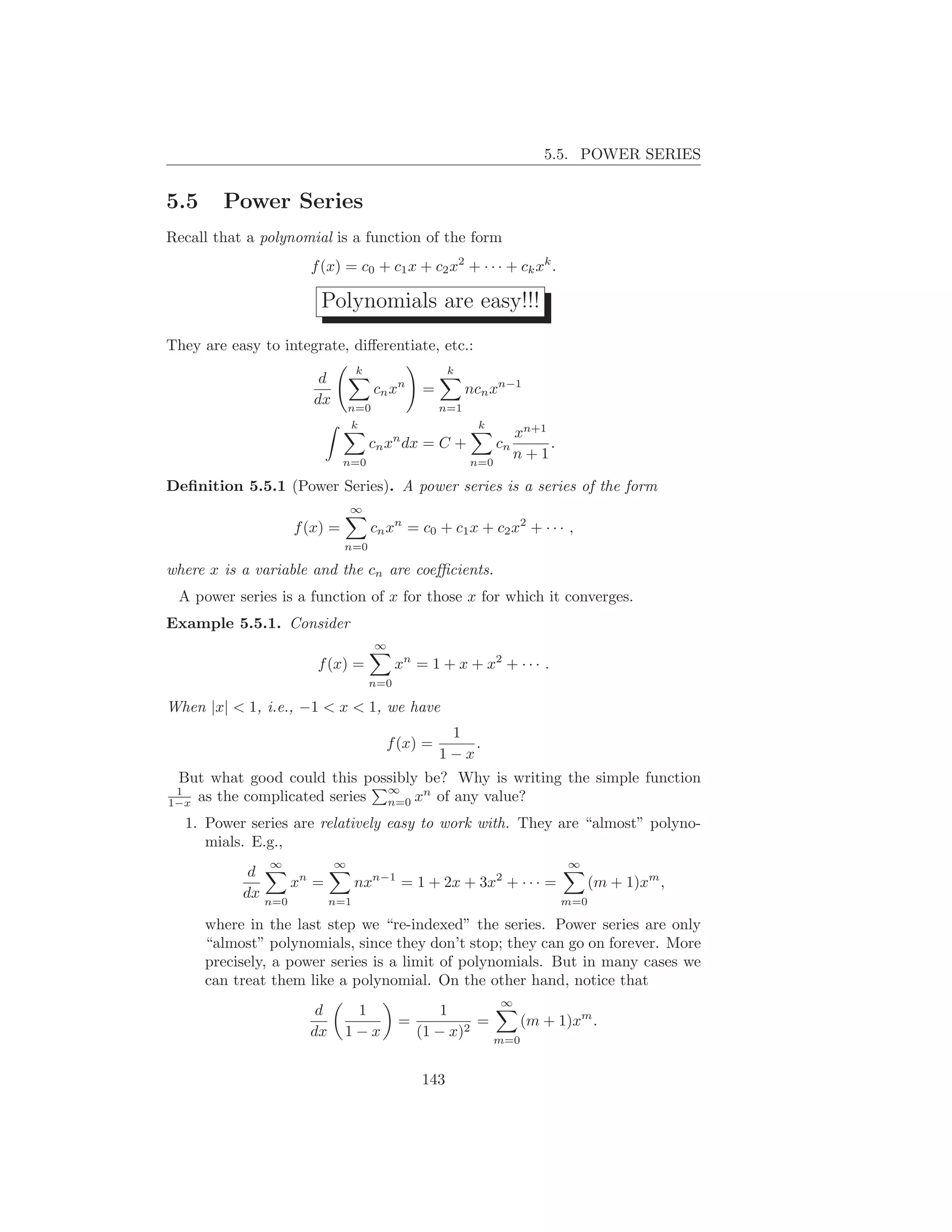 5.5. POWER SERIES


5.5     Power Series
Recall that a polynomial is a function of the form
                      f (x) = c0 + c1 x + c2 x2 + · · · + ck xk .

                       Polynomials are easy!!!
They are easy to integrate, diﬀerentiate, etc.:
                                k                   k
                       d
                                     cn xn    =         ncn xn−1
                      dx       n=0                n=1
                               k                         k
                                                                   xn+1
                                    cn xn dx = C +            cn        .
                             n=0                        n=0
                                                                   n+1

Deﬁnition 5.5.1 (Power Series). A power series is a series of the form
                               ∞
                   f (x) =          cn xn = c0 + c1 x + c2 x2 + · · · ,
                             n=0

where x is a variable and the cn are coeﬃcients.
 A power series is a function of x for those x for which it converges.
Example 5.5.1. Consider
                                     ∞
                       f (x) =            xn = 1 + x + x2 + · · · .
                                    n=0

When |x| < 1, i.e., −1 < x < 1, we have
                                                   1
                                       f (x) =        .
                                                  1−x
 But what good could this possibly be? Why is writing the simple function
 1                           ∞
1−xas the complicated series n=0 xn of any value?
  1. Power series are relatively easy to work with. They are “almost” polyno-
     mials. E.g.,
               ∞           ∞                                                ∞
            d
                  xn =     nxn−1 = 1 + 2x + 3x2 + · · · =    (m + 1)xm ,
           dx n=0      n=1                                m=0

      where in the last step we “re-indexed” the series. Power series are only
      “almost” polynomials, since they don’t stop; they can go on forever. More
      precisely, a power series is a limit of polynomials. But in many cases we
      can treat them like a polynomial. On the other hand, notice that
                                                              ∞
                       d      1                   1
                                          =            =    (m + 1)xm .
                      dx     1−x              (1 − x)2   m=0


                                              143
 