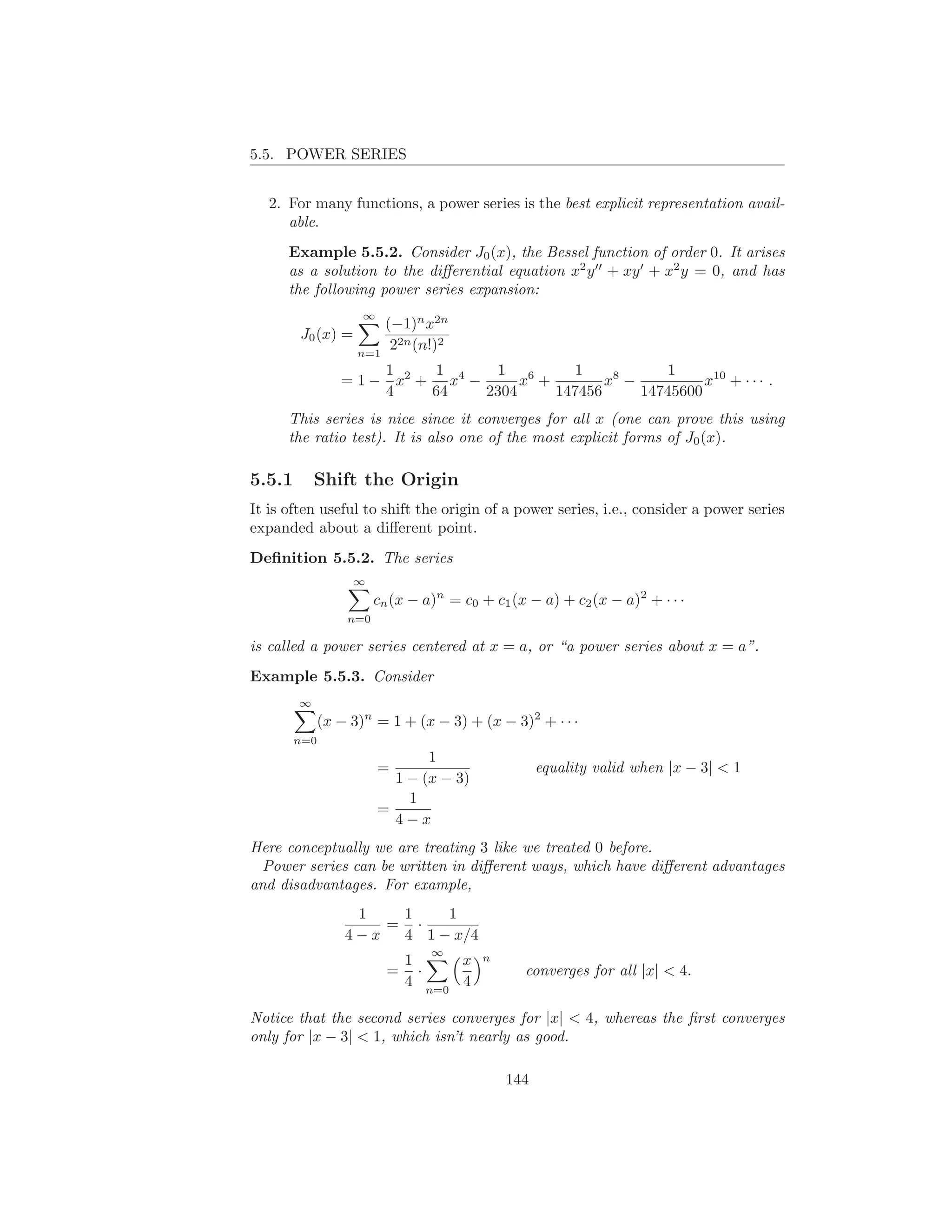 5.5. POWER SERIES


   2. For many functions, a power series is the best explicit representation avail-
      able.
      Example 5.5.2. Consider J0 (x), the Bessel function of order 0. It arises
      as a solution to the diﬀerential equation x2 y ′′ + xy ′ + x2 y = 0, and has
      the following power series expansion:
                     ∞
                        (−1)n x2n
        J0 (x) =
                    n=1
                         22n (n!)2
                      1     1      1 6       1            1
                 = 1 − x2 + x4 −      x +        x8 −          x10 + · · · .
                      4    64    2304     147456      14745600
      This series is nice since it converges for all x (one can prove this using
      the ratio test). It is also one of the most explicit forms of J0 (x).

5.5.1       Shift the Origin
It is often useful to shift the origin of a power series, i.e., consider a power series
expanded about a diﬀerent point.
Deﬁnition 5.5.2. The series
                   ∞
                        cn (x − a)n = c0 + c1 (x − a) + c2 (x − a)2 + · · ·
                  n=0

is called a power series centered at x = a, or “a power series about x = a”.
Example 5.5.3. Consider
        ∞
              (x − 3)n = 1 + (x − 3) + (x − 3)2 + · · ·
        n=0
                                1
                         =                         equality valid when |x − 3| < 1
                           1 − (x − 3)
                             1
                         =
                           4−x
Here conceptually we are treating 3 like we treated 0 before.
  Power series can be written in diﬀerent ways, which have diﬀerent advantages
and disadvantages. For example,
                   1   1    1
                      = ·
                  4−x  4 1 − x/4
                                 ∞       n
                              1     x
                          =     ·               converges for all |x| < 4.
                              4 n=0 4

Notice that the second series converges for |x| < 4, whereas the ﬁrst converges
only for |x − 3| < 1, which isn’t nearly as good.

                                             144
 