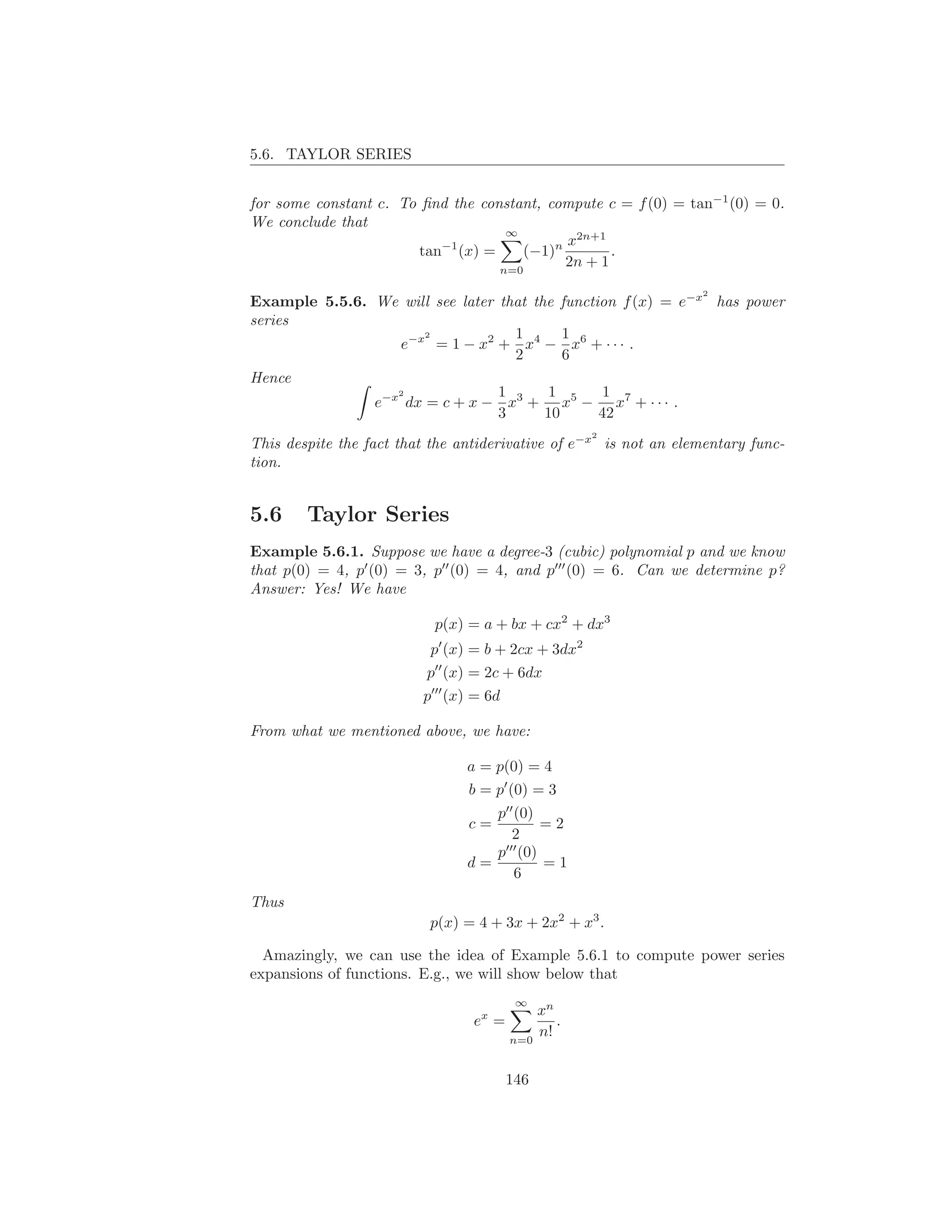 5.6. TAYLOR SERIES


for some constant c. To ﬁnd the constant, compute c = f (0) = tan−1 (0) = 0.
We conclude that
                                    ∞
                                             x2n+1
                           −1
                        tan (x) =      (−1)n        .
                                   n=0
                                             2n + 1
                                                                  2
Example 5.5.6. We will see later that the function f (x) = e−x has power
series
                      2            1       1
                  e−x = 1 − x2 + x4 − x6 + · · · .
                                   2       6
Hence
                  2              1       1       1
               e−x dx = c + x − x3 + x5 − x7 + · · · .
                                 3      10      42
                                                    2
This despite the fact that the antiderivative of e−x is not an elementary func-
tion.


5.6     Taylor Series
Example 5.6.1. Suppose we have a degree-3 (cubic) polynomial p and we know
that p(0) = 4, p′ (0) = 3, p′′ (0) = 4, and p′′′ (0) = 6. Can we determine p?
Answer: Yes! We have

                           p(x) = a + bx + cx2 + dx3
                          p′ (x) = b + 2cx + 3dx2
                          p′′ (x) = 2c + 6dx
                         p′′′ (x) = 6d

From what we mentioned above, we have:

                                a = p(0) = 4
                                b = p′ (0) = 3
                                   p′′ (0)
                                c=         =2
                                      2
                                    ′′′
                                   p (0)
                                d=         =1
                                       6
Thus
                          p(x) = 4 + 3x + 2x2 + x3 .

  Amazingly, we can use the idea of Example 5.6.1 to compute power series
expansions of functions. E.g., we will show below that
                                          ∞
                                             xn
                                 ex =           .
                                         n=0
                                             n!


                                         146
 