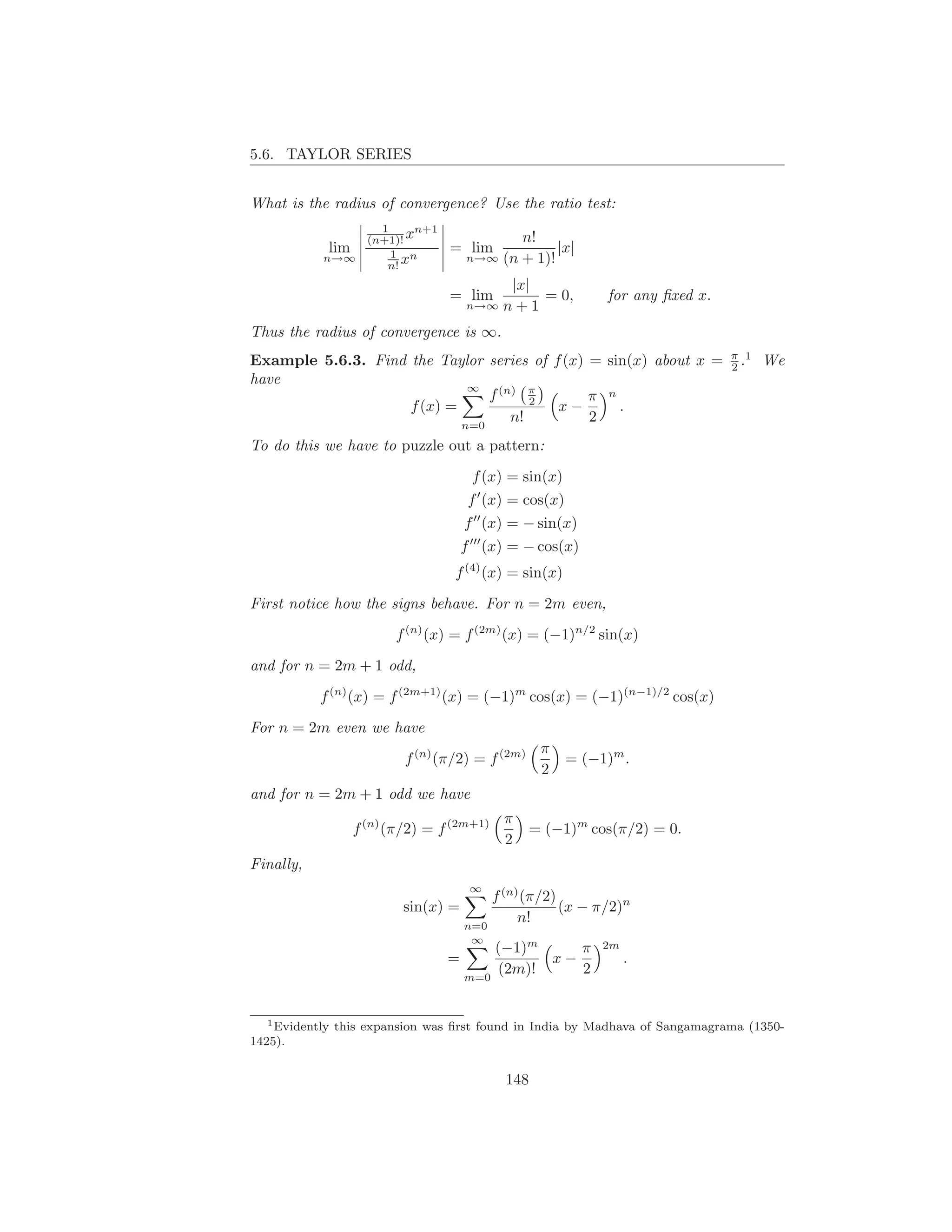 5.6. TAYLOR SERIES


What is the radius of convergence? Use the ratio test:
                      1     n+1
                    (n+1)! x                 n!
            lim         1 n       = lim            |x|
                                      n→∞ (n + 1)!
                       n! x
           n→∞

                                              |x|
                                  = lim           = 0,       for any ﬁxed x.
                                      n→∞    n+1
Thus the radius of convergence is ∞.
                                                                               π 1
Example 5.6.3. Find the Taylor series of f (x) = sin(x) about x =              2.    We
have
                                f (n) π
                             ∞
                                       2       π n
                    f (x) =               x−       .
                            n=0
                                    n!         2
To do this we have to puzzle out a pattern:

                                       f (x) = sin(x)
                                      f ′ (x) = cos(x)
                                      f ′′ (x) = − sin(x)
                                      f ′′′ (x) = − cos(x)
                                  f (4) (x) = sin(x)

First notice how the signs behave. For n = 2m even,

                        f (n) (x) = f (2m) (x) = (−1)n/2 sin(x)

and for n = 2m + 1 odd,

           f (n) (x) = f (2m+1) (x) = (−1)m cos(x) = (−1)(n−1)/2 cos(x)

For n = 2m even we have
                                                   π
                          f (n) (π/2) = f (2m)          = (−1)m .
                                                   2
and for n = 2m + 1 odd we have
                                             π
                  f (n) (π/2) = f (2m+1)         = (−1)m cos(π/2) = 0.
                                             2
Finally,
                                       ∞
                                          f (n) (π/2)
                          sin(x) =                    (x − π/2)n
                                      n=0
                                               n!
                                       ∞
                                          (−1)m    π         2m
                                  =             x−                .
                                      m=0
                                          (2m)!    2


   1 Evidently this expansion was ﬁrst found in India by Madhava of Sangamagrama (1350-

1425).


                                             148
 