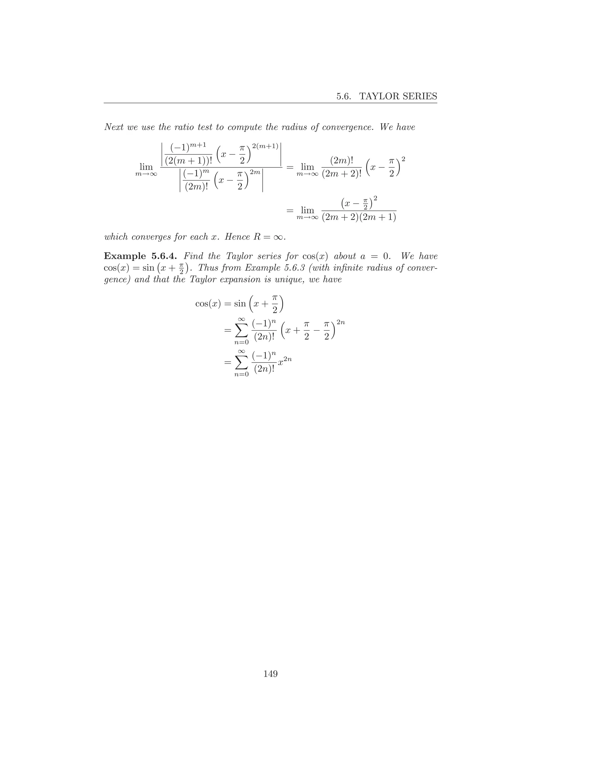 5.6. TAYLOR SERIES


Next we use the ratio test to compute the radius of convergence. We have

               (−1)m+1       π     2(m+1)
                          x−                                          2
              (2(m + 1))!     2                      (2m)!      π
        lim                                   = lim          x−
       m→∞        (−1)m      π     2m          m→∞ (2m + 2)!    2
                          x−
                  (2m)!      2
                                                              2
                                                        x− π2
                                              = lim
                                               m→∞ (2m + 2)(2m + 1)


which converges for each x. Hence R = ∞.

Example 5.6.4. Find the Taylor series for cos(x) about a = 0. We have
cos(x) = sin x + π . Thus from Example 5.6.3 (with inﬁnite radius of conver-
                  2
gence) and that the Taylor expansion is unique, we have
                                         π
                     cos(x) = sin x +
                                         2
                               ∞
                                   (−1)n    π π        2n
                           =              x+ −
                               n=0
                                    (2n)!   2  2
                               ∞
                                   (−1)n 2n
                           =              x
                               n=0
                                    (2n)!




                                        149
 