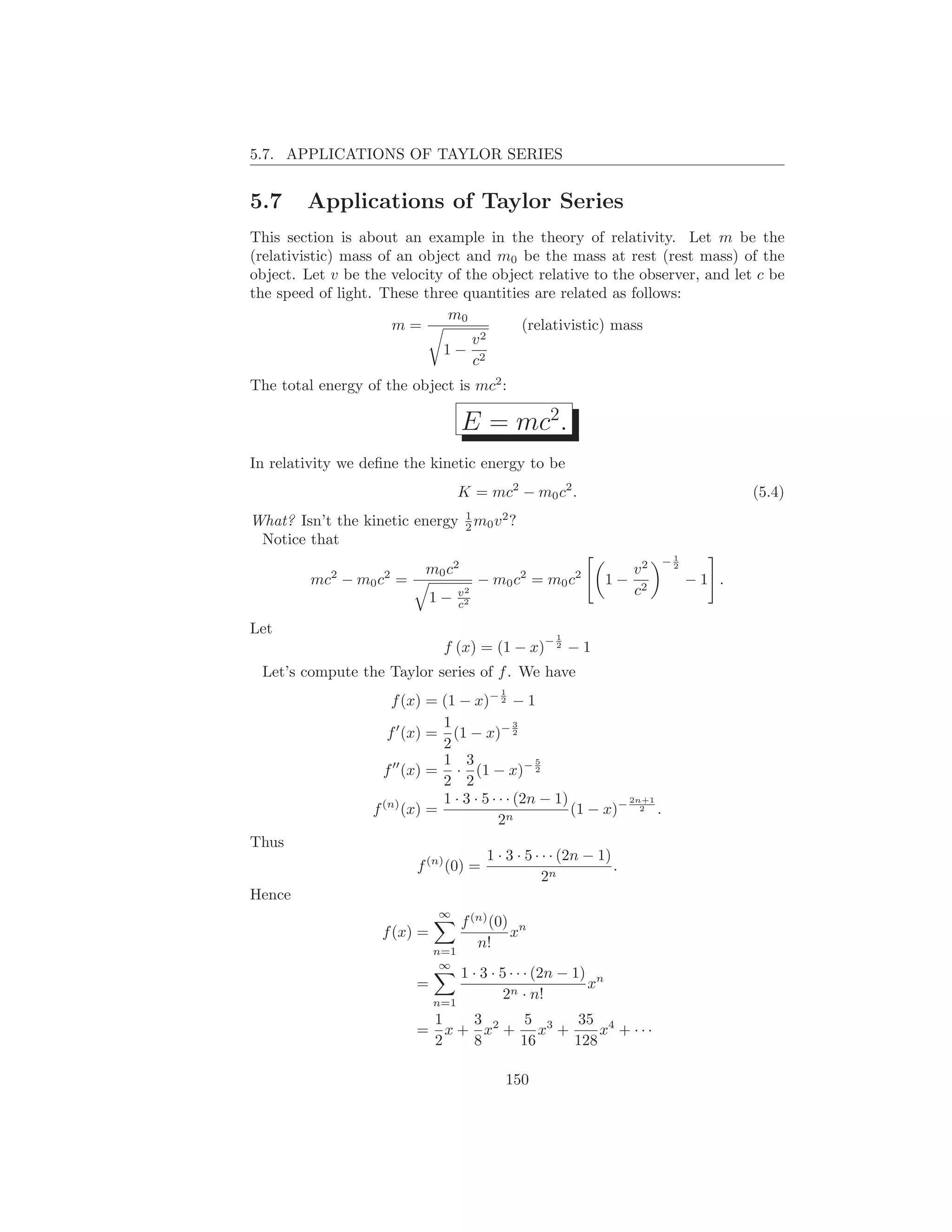 5.7. APPLICATIONS OF TAYLOR SERIES


5.7     Applications of Taylor Series
This section is about an example in the theory of relativity. Let m be the
(relativistic) mass of an object and m0 be the mass at rest (rest mass) of the
object. Let v be the velocity of the object relative to the observer, and let c be
the speed of light. These three quantities are related as follows:
                              m0
                      m=                 (relativistic) mass
                                  v2
                             1− 2
                                  c
The total energy of the object is mc2 :

                                   E = mc2.
In relativity we deﬁne the kinetic energy to be
                                   K = mc2 − m0 c2 .                                   (5.4)
                               1
What? Isn’t the kinetic energy 2 m0 v 2 ?
 Notice that
                                                                            1
                                                                           −2
                           m0 c2                                      v2
         mc2 − m0 c2 =                  − m0 c2 = m0 c2         1−              −1 .
                              1−   v2                                 c2
                                   c2

Let
                                                    −1
                               f (x) = (1 − x)       2
                                                         −1
 Let’s compute the Taylor series of f . We have
                                           1
                     f (x) = (1 − x)− 2 − 1
                             1               3
                    f ′ (x) = (1 − x)− 2
                             2
                             1 3                5
                     ′′
                   f (x) = · (1 − x)− 2
                             2 2
                   (n)       1 · 3 · 5 · · · (2n − 1)         2n+1
                  f (x) =                  n
                                                      (1 − x)− 2 .
                                         2
Thus
                                         1 · 3 · 5 · · · (2n − 1)
                         f (n) (0) =                              .
                                                     2n
Hence
                              ∞
                                  f (n) (0) n
                    f (x) =                x
                              n=1
                                     n!
                              ∞
                                  1 · 3 · 5 · · · (2n − 1) n
                         =                                x
                              n=1
                                           2n · n!
                              1    3     5    35 4
                         =      x + x2 + x3 +     x + ···
                              2    8    16    128

                                            150
 