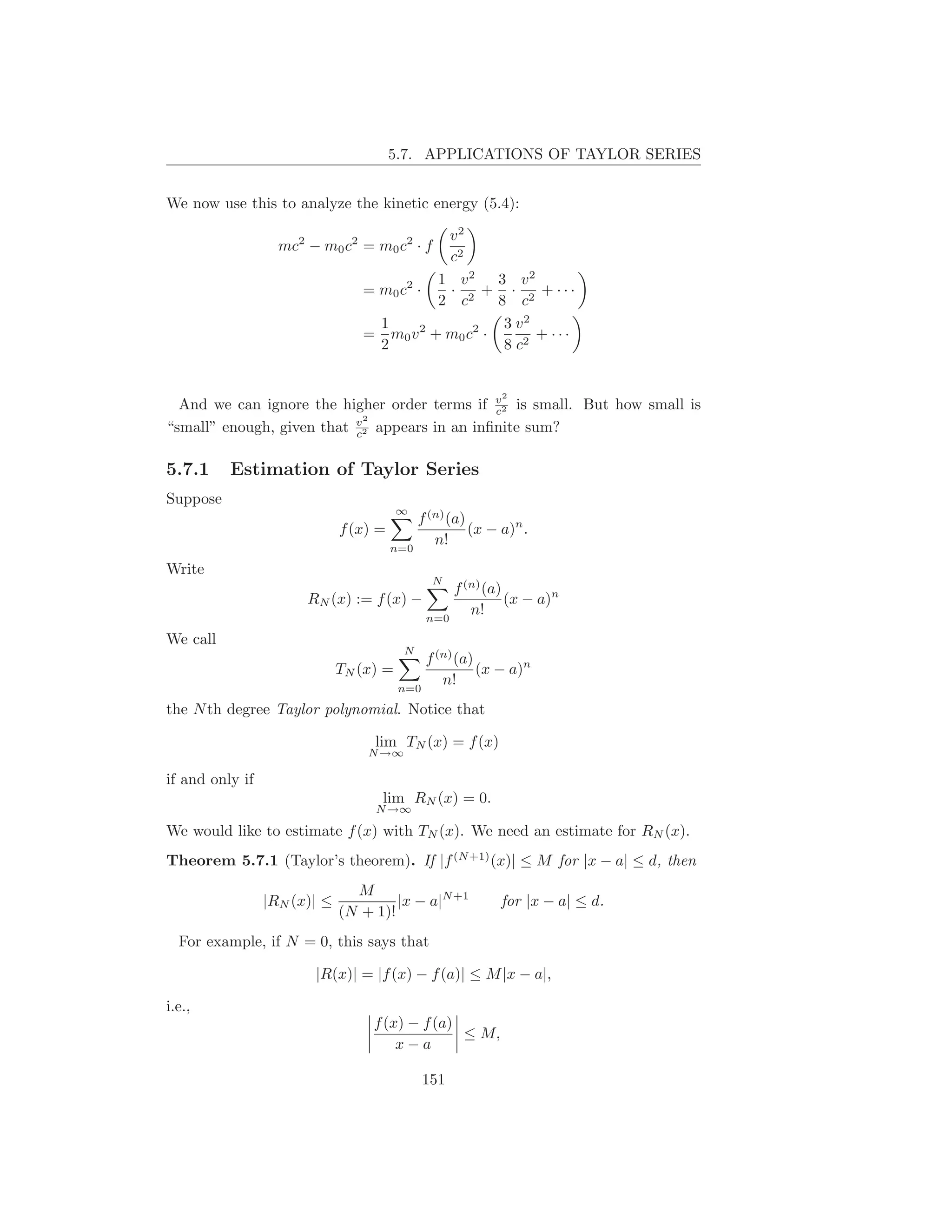 5.7. APPLICATIONS OF TAYLOR SERIES


We now use this to analyze the kinetic energy (5.4):

                                            v2
                   mc2 − m0 c2 = m0 c2 · f
                                            c2
                                           1 v2     3 v2
                                 = m0 c2 ·  · 2 + · 2 + ···
                                           2 c      8 c
                                   1                 3 v2
                                 = m0 v 2 + m0 c2 ·       + ···
                                   2                 8 c2


                                                           2
  And we can ignore the higher order terms if v2 is small. But how small is
                                               c
                             2
“small” enough, given that v2 appears in an inﬁnite sum?
                           c


5.7.1     Estimation of Taylor Series
Suppose
                                         ∞
                                            f (n) (a)
                              f (x) =                 (x − a)n .
                                        n=0
                                               n!
Write
                                               N
                                                  f (n) (a)
                       RN (x) := f (x) −                    (x − a)n
                                              n=0
                                                     n!
We call
                                          N
                                             f (n) (a)
                              TN (x) =                 (x − a)n
                                         n=0
                                                n!
the N th degree Taylor polynomial. Notice that

                                   lim TN (x) = f (x)
                                  N →∞

if and only if
                                    lim RN (x) = 0.
                                   N →∞

We would like to estimate f (x) with TN (x). We need an estimate for RN (x).
Theorem 5.7.1 (Taylor’s theorem). If |f (N +1) (x)| ≤ M for |x − a| ≤ d, then
                                M
                 |RN (x)| ≤            |x − a|N +1         for |x − a| ≤ d.
                              (N + 1)!
  For example, if N = 0, this says that

                        |R(x)| = |f (x) − f (a)| ≤ M |x − a|,

i.e.,
                                   f (x) − f (a)
                                                 ≤ M,
                                       x−a

                                              151
 
