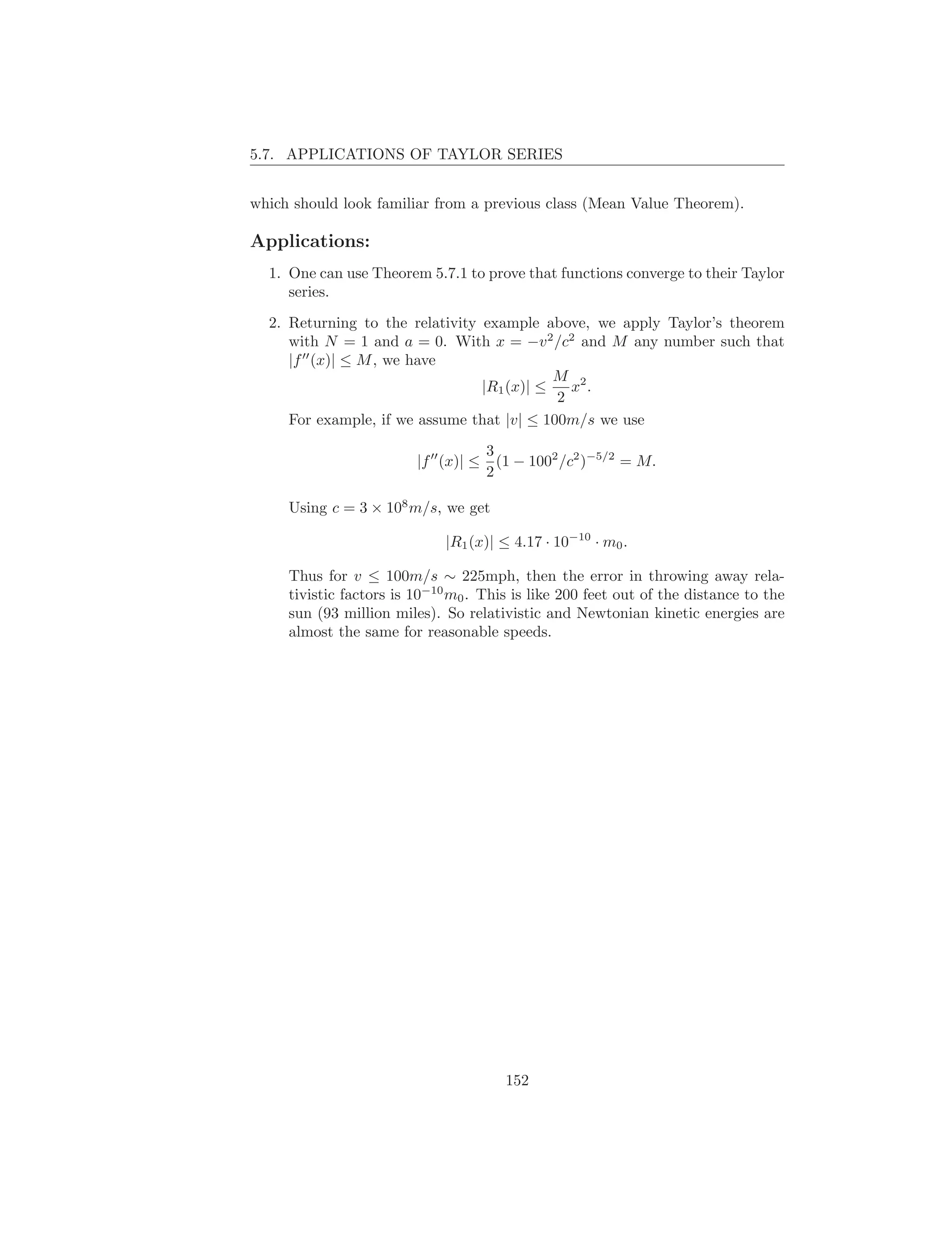 5.7. APPLICATIONS OF TAYLOR SERIES


which should look familiar from a previous class (Mean Value Theorem).

Applications:
  1. One can use Theorem 5.7.1 to prove that functions converge to their Taylor
     series.

  2. Returning to the relativity example above, we apply Taylor’s theorem
     with N = 1 and a = 0. With x = −v 2 /c2 and M any number such that
     |f ′′ (x)| ≤ M , we have
                                            M 2
                                 |R1 (x)| ≤   x .
                                            2
     For example, if we assume that |v| ≤ 100m/s we use
                                        3
                         |f ′′ (x)| ≤     (1 − 1002 /c2 )−5/2 = M.
                                        2

     Using c = 3 × 108 m/s, we get

                              |R1 (x)| ≤ 4.17 · 10−10 · m0 .

     Thus for v ≤ 100m/s ∼ 225mph, then the error in throwing away rela-
     tivistic factors is 10−10 m0 . This is like 200 feet out of the distance to the
     sun (93 million miles). So relativistic and Newtonian kinetic energies are
     almost the same for reasonable speeds.




                                          152
 