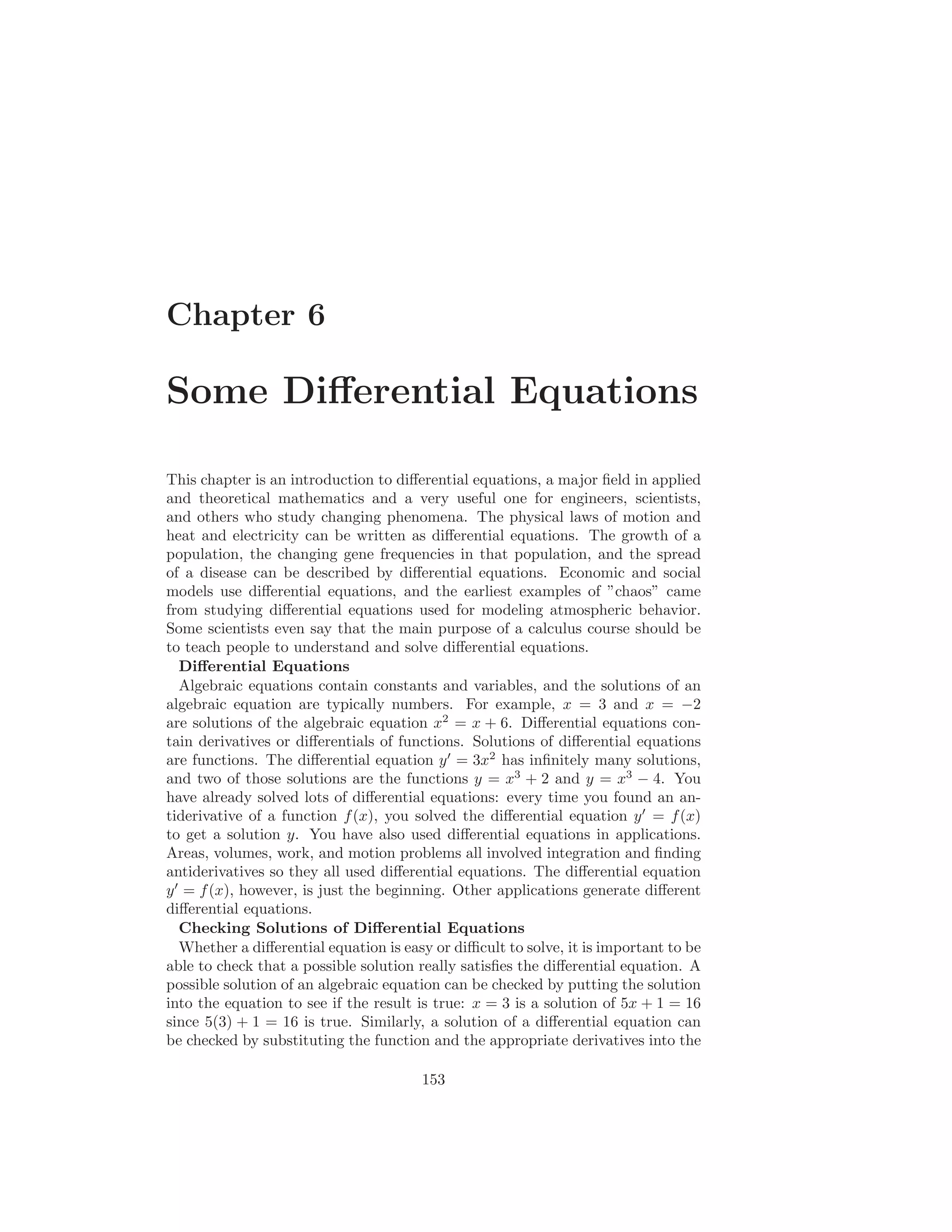 Chapter 6

Some Diﬀerential Equations

This chapter is an introduction to diﬀerential equations, a major ﬁeld in applied
and theoretical mathematics and a very useful one for engineers, scientists,
and others who study changing phenomena. The physical laws of motion and
heat and electricity can be written as diﬀerential equations. The growth of a
population, the changing gene frequencies in that population, and the spread
of a disease can be described by diﬀerential equations. Economic and social
models use diﬀerential equations, and the earliest examples of ”chaos” came
from studying diﬀerential equations used for modeling atmospheric behavior.
Some scientists even say that the main purpose of a calculus course should be
to teach people to understand and solve diﬀerential equations.
   Diﬀerential Equations
   Algebraic equations contain constants and variables, and the solutions of an
algebraic equation are typically numbers. For example, x = 3 and x = −2
are solutions of the algebraic equation x2 = x + 6. Diﬀerential equations con-
tain derivatives or diﬀerentials of functions. Solutions of diﬀerential equations
are functions. The diﬀerential equation y ′ = 3x2 has inﬁnitely many solutions,
and two of those solutions are the functions y = x3 + 2 and y = x3 − 4. You
have already solved lots of diﬀerential equations: every time you found an an-
tiderivative of a function f (x), you solved the diﬀerential equation y ′ = f (x)
to get a solution y. You have also used diﬀerential equations in applications.
Areas, volumes, work, and motion problems all involved integration and ﬁnding
antiderivatives so they all used diﬀerential equations. The diﬀerential equation
y ′ = f (x), however, is just the beginning. Other applications generate diﬀerent
diﬀerential equations.
   Checking Solutions of Diﬀerential Equations
   Whether a diﬀerential equation is easy or diﬃcult to solve, it is important to be
able to check that a possible solution really satisﬁes the diﬀerential equation. A
possible solution of an algebraic equation can be checked by putting the solution
into the equation to see if the result is true: x = 3 is a solution of 5x + 1 = 16
since 5(3) + 1 = 16 is true. Similarly, a solution of a diﬀerential equation can
be checked by substituting the function and the appropriate derivatives into the

                                        153
 