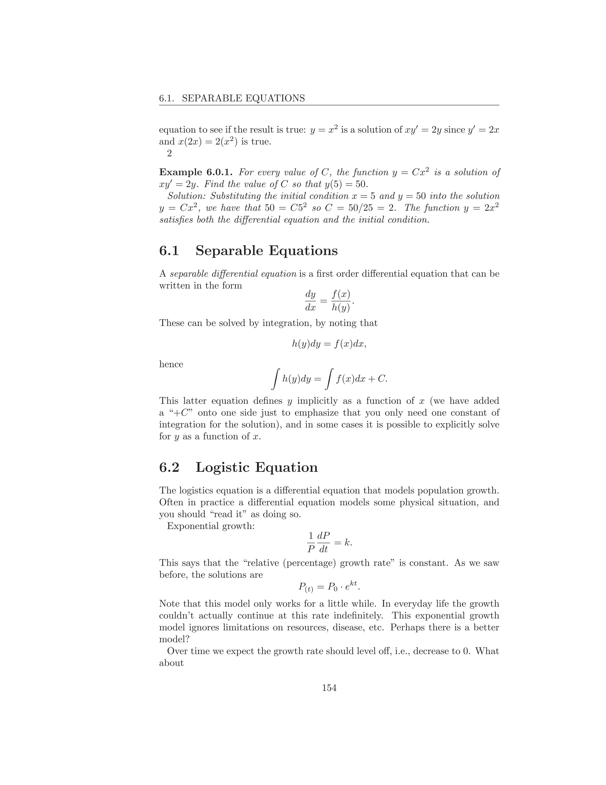 6.1. SEPARABLE EQUATIONS


equation to see if the result is true: y = x2 is a solution of xy ′ = 2y since y ′ = 2x
and x(2x) = 2(x2 ) is true.
  2
Example 6.0.1. For every value of C, the function y = Cx2 is a solution of
xy ′ = 2y. Find the value of C so that y(5) = 50.
  Solution: Substituting the initial condition x = 5 and y = 50 into the solution
y = Cx2 , we have that 50 = C52 so C = 50/25 = 2. The function y = 2x2
satisﬁes both the diﬀerential equation and the initial condition.


6.1      Separable Equations
A separable diﬀerential equation is a ﬁrst order diﬀerential equation that can be
written in the form
                                   dy    f (x)
                                       =       .
                                   dx     h(y)
These can be solved by integration, by noting that

                                 h(y)dy = f (x)dx,

hence
                               h(y)dy =      f (x)dx + C.

This latter equation deﬁnes y implicitly as a function of x (we have added
a “+C” onto one side just to emphasize that you only need one constant of
integration for the solution), and in some cases it is possible to explicitly solve
for y as a function of x.


6.2      Logistic Equation
The logistics equation is a diﬀerential equation that models population growth.
Often in practice a diﬀerential equation models some physical situation, and
you should “read it” as doing so.
  Exponential growth:
                                    1 dP
                                          = k.
                                   P dt
This says that the “relative (percentage) growth rate” is constant. As we saw
before, the solutions are
                                 P(t) = P0 · ekt .
Note that this model only works for a little while. In everyday life the growth
couldn’t actually continue at this rate indeﬁnitely. This exponential growth
model ignores limitations on resources, disease, etc. Perhaps there is a better
model?
  Over time we expect the growth rate should level oﬀ, i.e., decrease to 0. What
about

                                          154
 