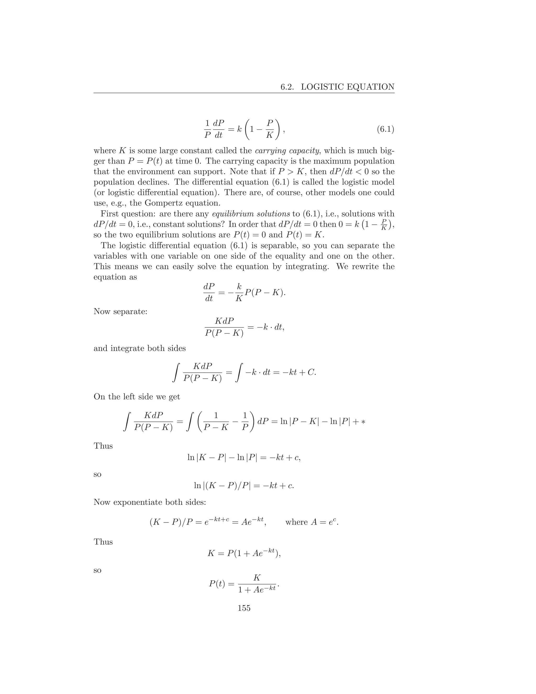 6.2. LOGISTIC EQUATION



                               1 dP       P
                                    =k 1−               ,                       (6.1)
                               P dt       K
where K is some large constant called the carrying capacity, which is much big-
ger than P = P (t) at time 0. The carrying capacity is the maximum population
that the environment can support. Note that if P > K, then dP/dt < 0 so the
population declines. The diﬀerential equation (6.1) is called the logistic model
(or logistic diﬀerential equation). There are, of course, other models one could
use, e.g., the Gompertz equation.
  First question: are there any equilibrium solutions to (6.1), i.e., solutions with
                                                                                 P
dP/dt = 0, i.e., constant solutions? In order that dP/dt = 0 then 0 = k 1 − K ,
so the two equilibrium solutions are P (t) = 0 and P (t) = K.
  The logistic diﬀerential equation (6.1) is separable, so you can separate the
variables with one variable on one side of the equality and one on the other.
This means we can easily solve the equation by integrating. We rewrite the
equation as
                              dP       k
                                   = − P (P − K).
                               dt      K
Now separate:
                                  KdP
                                          = −k · dt,
                               P (P − K)
and integrate both sides

                             KdP
                                    =      −k · dt = −kt + C.
                          P (P − K)

On the left side we get

              KdP                1    1
                     =              −           dP = ln |P − K| − ln |P | + ∗
           P (P − K)           P −K   P

Thus
                           ln |K − P | − ln |P | = −kt + c,
so
                            ln |(K − P )/P | = −kt + c.
Now exponentiate both sides:

               (K − P )/P = e−kt+c = Ae−kt ,                where A = ec .

Thus
                                K = P (1 + Ae−kt ),
so
                                              K
                                P (t) =             .
                                          1 + Ae−kt

                                          155
 