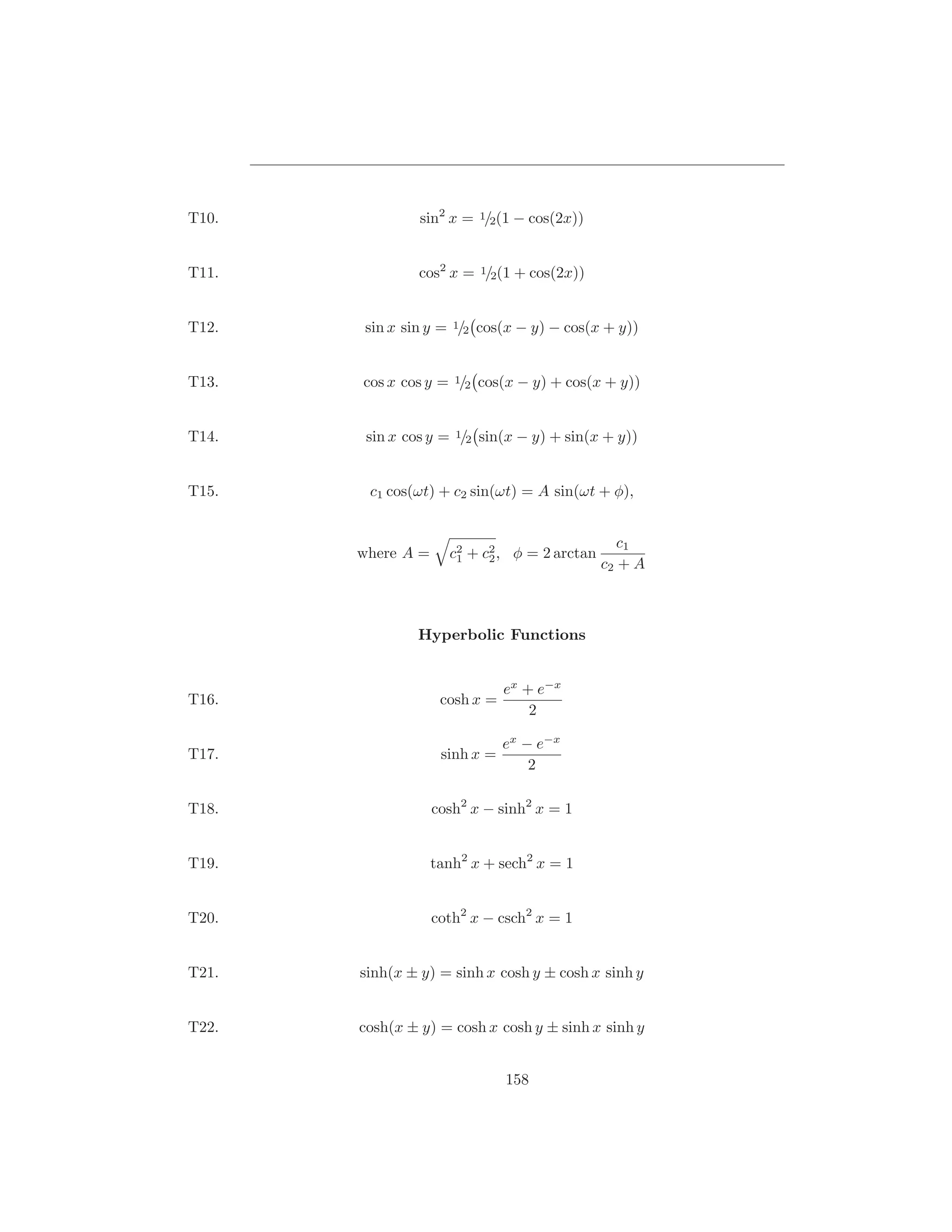 T10.            sin2 x = 1/2(1 − cos(2x))


T11.            cos2 x = 1/2(1 + cos(2x))


T12.    sin x sin y = 1/2 cos(x − y) − cos(x + y))


T13.   cos x cos y = 1/2 cos(x − y) + cos(x + y))


T14.    sin x cos y = 1/2 sin(x − y) + sin(x + y))


T15.    c1 cos(ωt) + c2 sin(ωt) = A sin(ωt + φ),


                                                 c1
       where A =     c2 + c2 , φ = 2 arctan
                      1    2
                                              c2 + A



                Hyperbolic Functions


                               ex + e−x
T16.                cosh x =
                                   2

                               ex − e−x
T17.                sinh x =
                                   2

T18.               cosh2 x − sinh2 x = 1


T19.               tanh2 x + sech2 x = 1


T20.               coth2 x − csch2 x = 1


T21.   sinh(x ± y) = sinh x cosh y ± cosh x sinh y


T22.   cosh(x ± y) = cosh x cosh y ± sinh x sinh y


                               158
 
