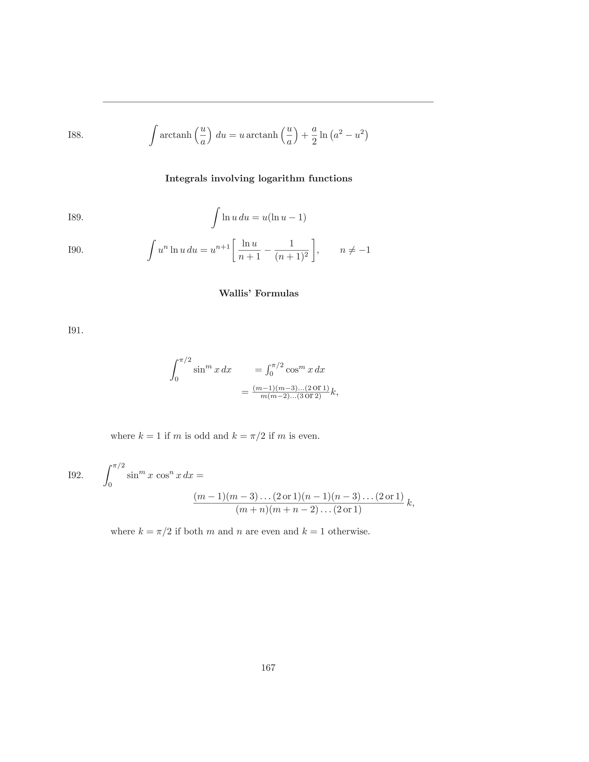 u                         u  a
I88.                    arctanh             du = u arctanh         + ln a2 − u2
                                       a                         a  2


                         Integrals involving logarithm functions



I89.                                         ln u du = u(ln u − 1)

                                                   ln u    1
I90.                    un ln u du = un+1               −        ,              n = −1
                                                  n + 1 (n + 1)2


                                            Wallis’ Formulas


I91.

                                π/2
                                                           π/2
                                      sinm x dx        =   0
                                                                 cosm x dx
                            0
                                                       (m−1)(m−3)...(2 or 1)
                                                   =     m(m−2)...(3 or 2) k,




       where k = 1 if m is odd and k = π/2 if m is even.

           π/2
I92.             sinm x cosn x dx =
       0
                                      (m − 1)(m − 3) . . . (2 or 1)(n − 1)(n − 3) . . . (2 or 1)
                                                                                                 k,
                                               (m + n)(m + n − 2) . . . (2 or 1)

       where k = π/2 if both m and n are even and k = 1 otherwise.




                                                         167
 