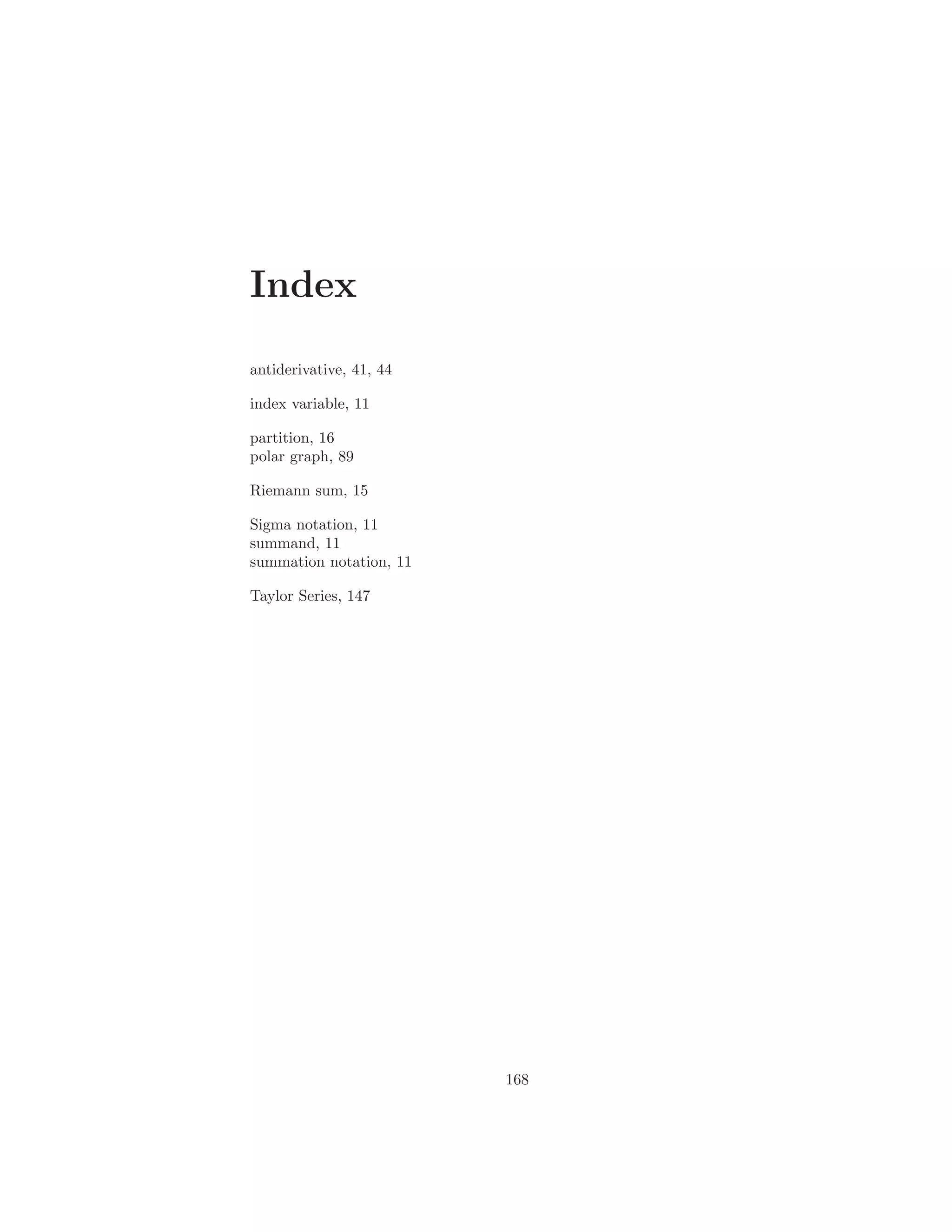 Index

antiderivative, 41, 44

index variable, 11

partition, 16
polar graph, 89

Riemann sum, 15

Sigma notation, 11
summand, 11
summation notation, 11

Taylor Series, 147




                         168
 