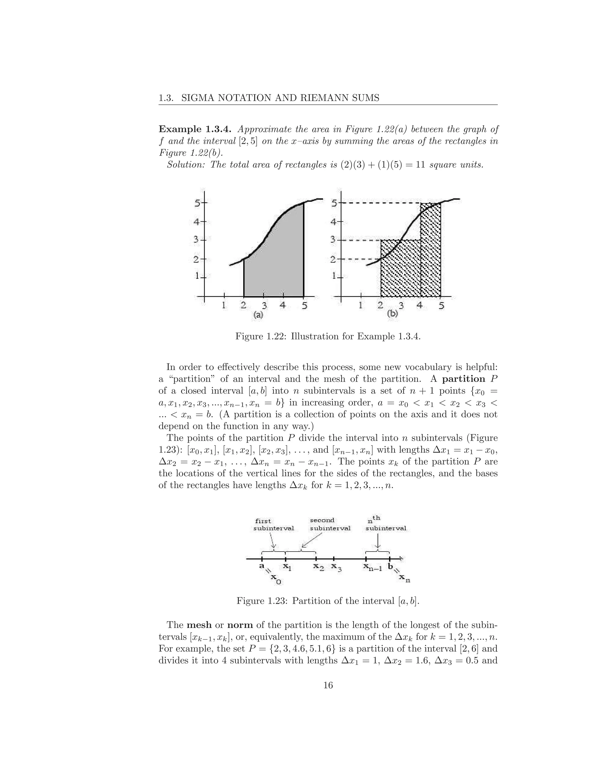 1.3. SIGMA NOTATION AND RIEMANN SUMS


Example 1.3.4. Approximate the area in Figure 1.22(a) between the graph of
f and the interval [2, 5] on the x–axis by summing the areas of the rectangles in
Figure 1.22(b).
  Solution: The total area of rectangles is (2)(3) + (1)(5) = 11 square units.




                     Figure 1.22: Illustration for Example 1.3.4.


   In order to eﬀectively describe this process, some new vocabulary is helpful:
a “partition” of an interval and the mesh of the partition. A partition P
of a closed interval [a, b] into n subintervals is a set of n + 1 points {x0 =
a, x1 , x2 , x3 , ..., xn−1 , xn = b} in increasing order, a = x0 < x1 < x2 < x3 <
... < xn = b. (A partition is a collection of points on the axis and it does not
depend on the function in any way.)
   The points of the partition P divide the interval into n subintervals (Figure
1.23): [x0 , x1 ], [x1 , x2 ], [x2 , x3 ], . . . , and [xn−1 , xn ] with lengths ∆x1 = x1 − x0 ,
∆x2 = x2 − x1 , . . . , ∆xn = xn − xn−1 . The points xk of the partition P are
the locations of the vertical lines for the sides of the rectangles, and the bases
of the rectangles have lengths ∆xk for k = 1, 2, 3, ..., n.




                      Figure 1.23: Partition of the interval [a, b].

  The mesh or norm of the partition is the length of the longest of the subin-
tervals [xk−1 , xk ], or, equivalently, the maximum of the ∆xk for k = 1, 2, 3, ..., n.
For example, the set P = {2, 3, 4.6, 5.1, 6} is a partition of the interval [2, 6] and
divides it into 4 subintervals with lengths ∆x1 = 1, ∆x2 = 1.6, ∆x3 = 0.5 and

                                              16
 