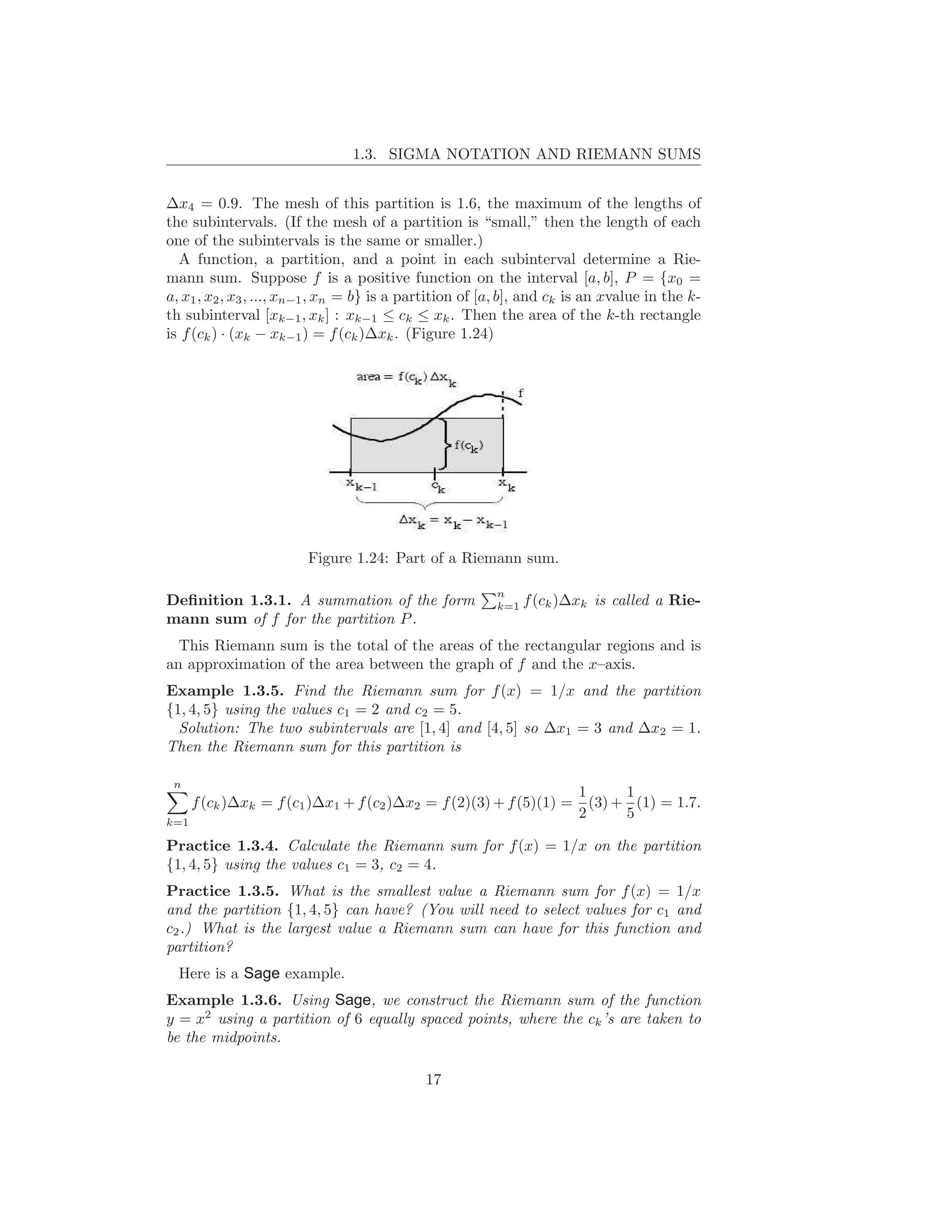 1.3. SIGMA NOTATION AND RIEMANN SUMS


∆x4 = 0.9. The mesh of this partition is 1.6, the maximum of the lengths of
the subintervals. (If the mesh of a partition is “small,” then the length of each
one of the subintervals is the same or smaller.)
  A function, a partition, and a point in each subinterval determine a Rie-
mann sum. Suppose f is a positive function on the interval [a, b], P = {x0 =
a, x1 , x2 , x3 , ..., xn−1 , xn = b} is a partition of [a, b], and ck is an xvalue in the k-
th subinterval [xk−1 , xk ] : xk−1 ≤ ck ≤ xk . Then the area of the k-th rectangle
is f (ck ) · (xk − xk−1 ) = f (ck )∆xk . (Figure 1.24)




                        Figure 1.24: Part of a Riemann sum.

                                                         n
Deﬁnition 1.3.1. A summation of the form                 k=1   f (ck )∆xk is called a Rie-
mann sum of f for the partition P .
  This Riemann sum is the total of the areas of the rectangular regions and is
an approximation of the area between the graph of f and the x–axis.
Example 1.3.5. Find the Riemann sum for f (x) = 1/x and the partition
{1, 4, 5} using the values c1 = 2 and c2 = 5.
  Solution: The two subintervals are [1, 4] and [4, 5] so ∆x1 = 3 and ∆x2 = 1.
Then the Riemann sum for this partition is

 n
                                                                       1      1
      f (ck )∆xk = f (c1 )∆x1 + f (c2 )∆x2 = f (2)(3) + f (5)(1) =       (3) + (1) = 1.7.
                                                                       2      5
k=1

Practice 1.3.4. Calculate the Riemann sum for f (x) = 1/x on the partition
{1, 4, 5} using the values c1 = 3, c2 = 4.
Practice 1.3.5. What is the smallest value a Riemann sum for f (x) = 1/x
and the partition {1, 4, 5} can have? (You will need to select values for c1 and
c2 .) What is the largest value a Riemann sum can have for this function and
partition?
  Here is a Sage example.
Example 1.3.6. Using Sage, we construct the Riemann sum of the function
y = x2 using a partition of 6 equally spaced points, where the ck ’s are taken to
be the midpoints.

                                             17
 