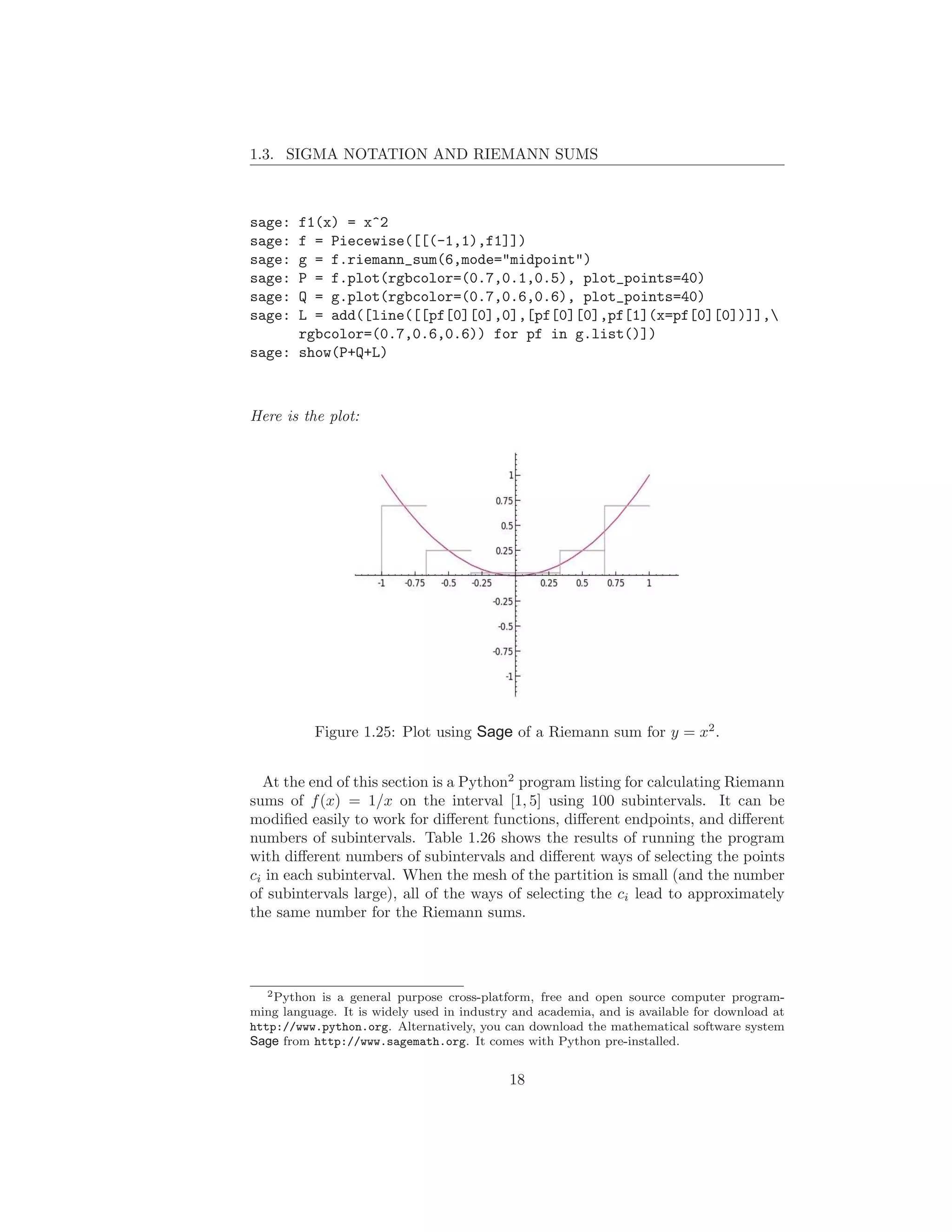 1.3. SIGMA NOTATION AND RIEMANN SUMS



sage: f1(x) = x^2
sage: f = Piecewise([[(-1,1),f1]])
sage: g = f.riemann_sum(6,mode="midpoint")
sage: P = f.plot(rgbcolor=(0.7,0.1,0.5), plot_points=40)
sage: Q = g.plot(rgbcolor=(0.7,0.6,0.6), plot_points=40)
sage: L = add([line([[pf[0][0],0],[pf[0][0],pf[1](x=pf[0][0])]],
      rgbcolor=(0.7,0.6,0.6)) for pf in g.list()])
sage: show(P+Q+L)



Here is the plot:




           Figure 1.25: Plot using Sage of a Riemann sum for y = x2 .


  At the end of this section is a Python2 program listing for calculating Riemann
sums of f (x) = 1/x on the interval [1, 5] using 100 subintervals. It can be
modiﬁed easily to work for diﬀerent functions, diﬀerent endpoints, and diﬀerent
numbers of subintervals. Table 1.26 shows the results of running the program
with diﬀerent numbers of subintervals and diﬀerent ways of selecting the points
ci in each subinterval. When the mesh of the partition is small (and the number
of subintervals large), all of the ways of selecting the ci lead to approximately
the same number for the Riemann sums.




   2 Python is a general purpose cross-platform, free and open source computer program-

ming language. It is widely used in industry and academia, and is available for download at
http://www.python.org. Alternatively, you can download the mathematical software system
Sage from http://www.sagemath.org. It comes with Python pre-installed.


                                            18
 