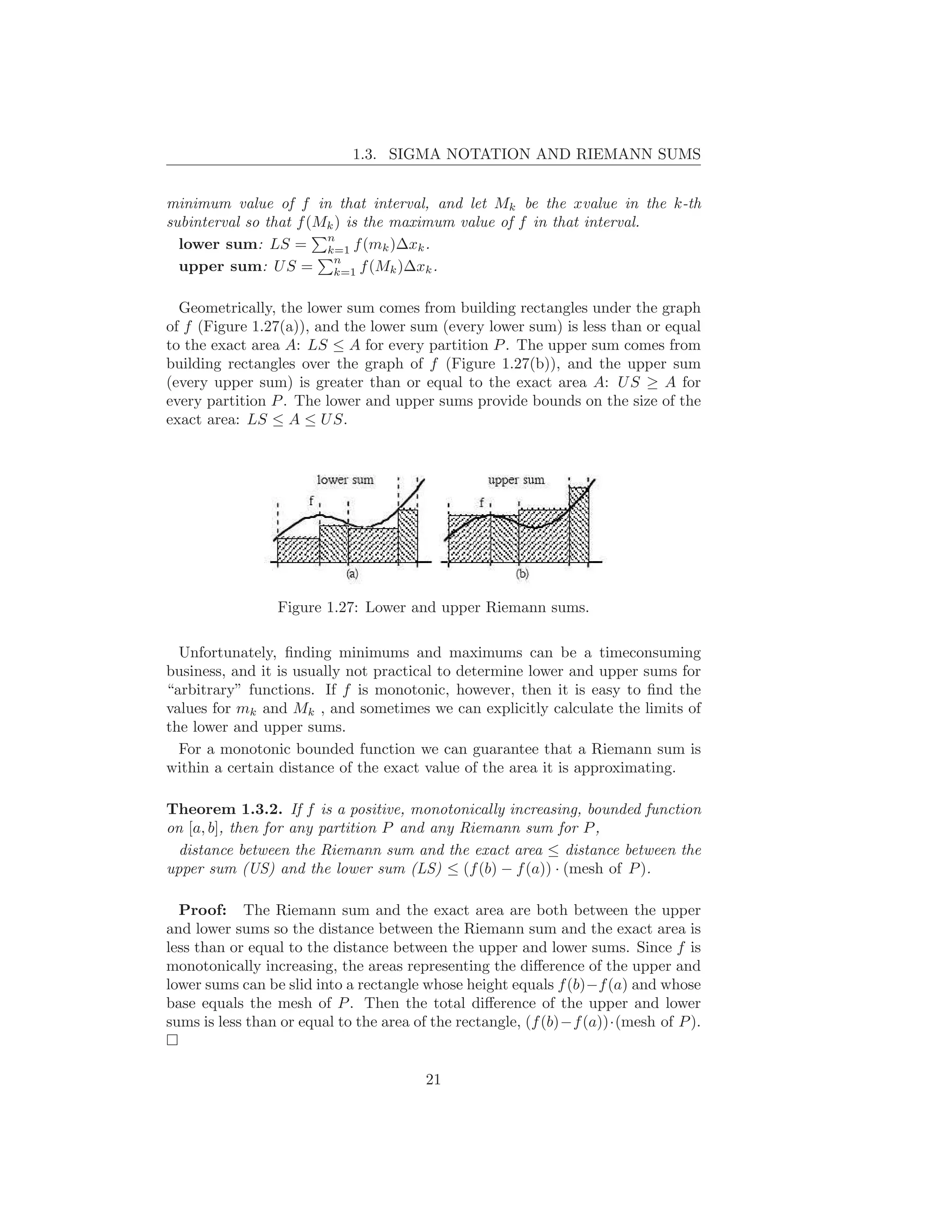 1.3. SIGMA NOTATION AND RIEMANN SUMS


minimum value of f in that interval, and let Mk be the xvalue in the k-th
subinterval so that f (Mk ) is the maximum value of f in that interval.
                        n
  lower sum: LS = k=1 f (mk )∆xk .
                         n
  upper sum: U S = k=1 f (Mk )∆xk .

  Geometrically, the lower sum comes from building rectangles under the graph
of f (Figure 1.27(a)), and the lower sum (every lower sum) is less than or equal
to the exact area A: LS ≤ A for every partition P . The upper sum comes from
building rectangles over the graph of f (Figure 1.27(b)), and the upper sum
(every upper sum) is greater than or equal to the exact area A: U S ≥ A for
every partition P . The lower and upper sums provide bounds on the size of the
exact area: LS ≤ A ≤ U S.




                 Figure 1.27: Lower and upper Riemann sums.

  Unfortunately, ﬁnding minimums and maximums can be a timeconsuming
business, and it is usually not practical to determine lower and upper sums for
“arbitrary” functions. If f is monotonic, however, then it is easy to ﬁnd the
values for mk and Mk , and sometimes we can explicitly calculate the limits of
the lower and upper sums.
  For a monotonic bounded function we can guarantee that a Riemann sum is
within a certain distance of the exact value of the area it is approximating.

Theorem 1.3.2. If f is a positive, monotonically increasing, bounded function
on [a, b], then for any partition P and any Riemann sum for P ,
  distance between the Riemann sum and the exact area ≤ distance between the
upper sum (US) and the lower sum (LS) ≤ (f (b) − f (a)) · (mesh of P ).

  Proof: The Riemann sum and the exact area are both between the upper
and lower sums so the distance between the Riemann sum and the exact area is
less than or equal to the distance between the upper and lower sums. Since f is
monotonically increasing, the areas representing the diﬀerence of the upper and
lower sums can be slid into a rectangle whose height equals f (b)−f (a) and whose
base equals the mesh of P . Then the total diﬀerence of the upper and lower
sums is less than or equal to the area of the rectangle, (f (b)−f (a))·(mesh of P ).


                                        21
 