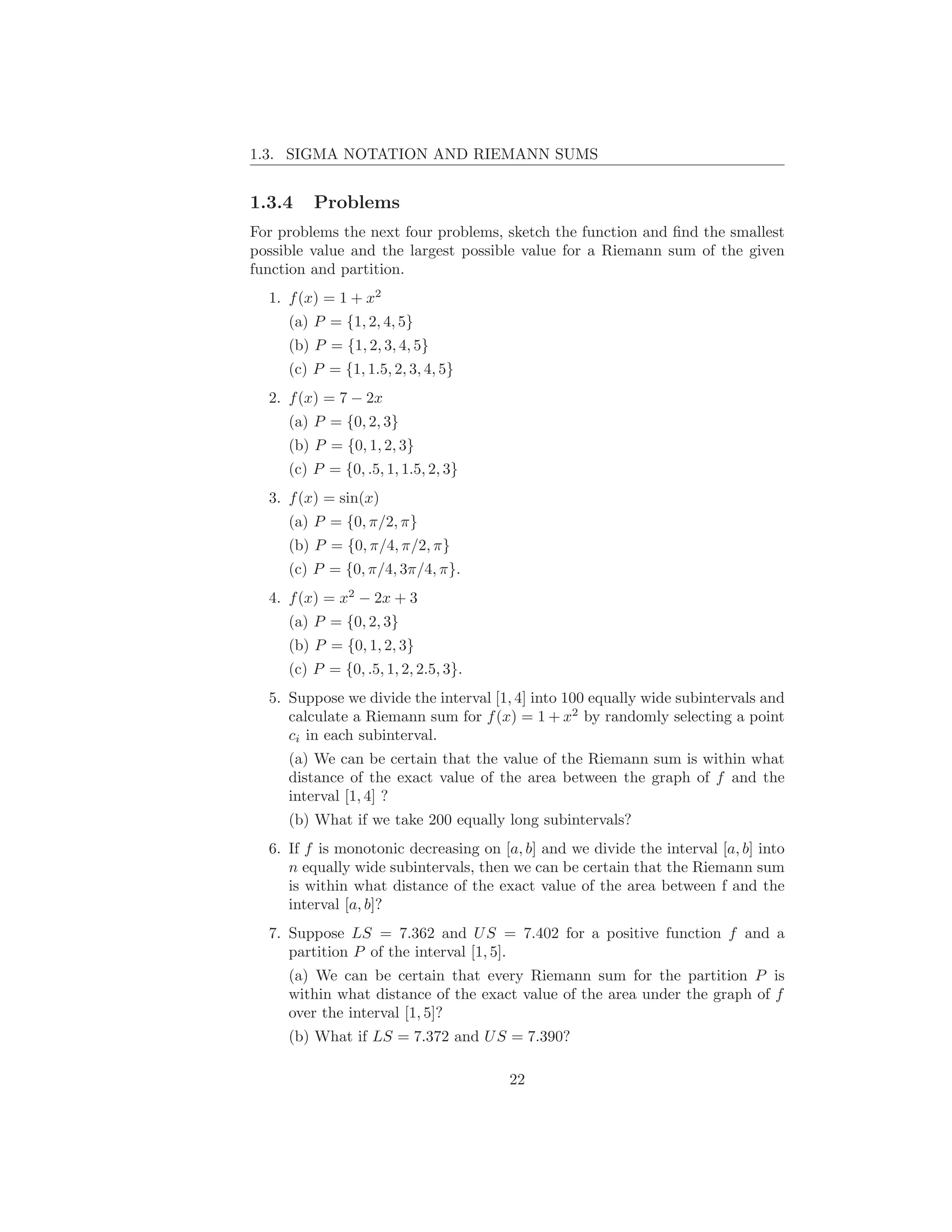 1.3. SIGMA NOTATION AND RIEMANN SUMS


1.3.4    Problems
For problems the next four problems, sketch the function and ﬁnd the smallest
possible value and the largest possible value for a Riemann sum of the given
function and partition.
  1. f (x) = 1 + x2
     (a) P = {1, 2, 4, 5}
     (b) P = {1, 2, 3, 4, 5}
     (c) P = {1, 1.5, 2, 3, 4, 5}
  2. f (x) = 7 − 2x
     (a) P = {0, 2, 3}
     (b) P = {0, 1, 2, 3}
     (c) P = {0, .5, 1, 1.5, 2, 3}
  3. f (x) = sin(x)
     (a) P = {0, π/2, π}
     (b) P = {0, π/4, π/2, π}
     (c) P = {0, π/4, 3π/4, π}.
  4. f (x) = x2 − 2x + 3
     (a) P = {0, 2, 3}
     (b) P = {0, 1, 2, 3}
     (c) P = {0, .5, 1, 2, 2.5, 3}.
  5. Suppose we divide the interval [1, 4] into 100 equally wide subintervals and
     calculate a Riemann sum for f (x) = 1 + x2 by randomly selecting a point
     ci in each subinterval.
     (a) We can be certain that the value of the Riemann sum is within what
     distance of the exact value of the area between the graph of f and the
     interval [1, 4] ?
     (b) What if we take 200 equally long subintervals?
  6. If f is monotonic decreasing on [a, b] and we divide the interval [a, b] into
     n equally wide subintervals, then we can be certain that the Riemann sum
     is within what distance of the exact value of the area between f and the
     interval [a, b]?
  7. Suppose LS = 7.362 and U S = 7.402 for a positive function f and a
     partition P of the interval [1, 5].
     (a) We can be certain that every Riemann sum for the partition P is
     within what distance of the exact value of the area under the graph of f
     over the interval [1, 5]?
     (b) What if LS = 7.372 and U S = 7.390?

                                       22
 