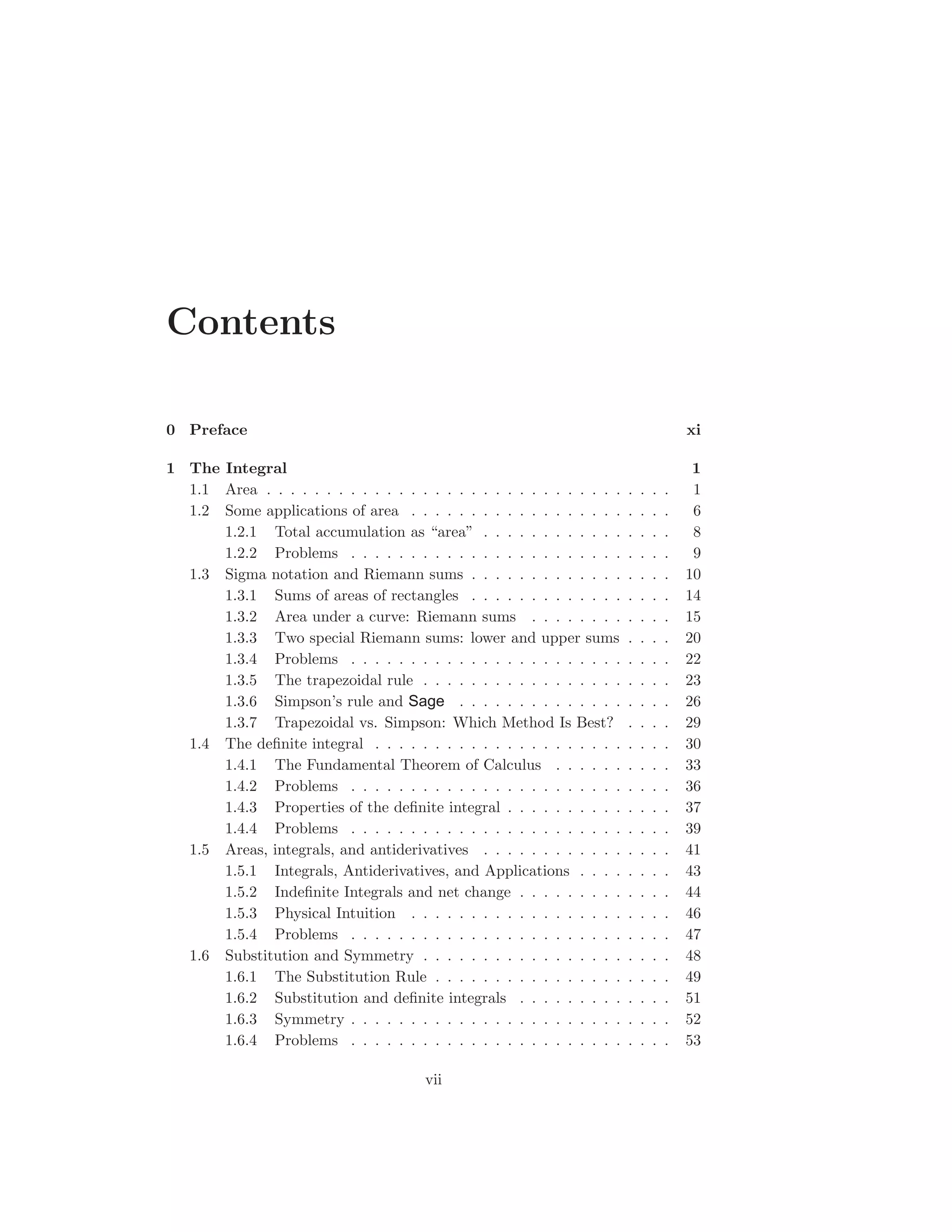Contents

0 Preface                                                                                xi

1 The Integral                                                                            1
  1.1 Area . . . . . . . . . . . . . . . . . . . . . . . . . . . . . .   .   .   .   .    1
  1.2 Some applications of area . . . . . . . . . . . . . . . . . .      .   .   .   .    6
      1.2.1 Total accumulation as “area” . . . . . . . . . . . .         .   .   .   .    8
      1.2.2 Problems . . . . . . . . . . . . . . . . . . . . . . .       .   .   .   .    9
  1.3 Sigma notation and Riemann sums . . . . . . . . . . . . .          .   .   .   .   10
      1.3.1 Sums of areas of rectangles . . . . . . . . . . . . .        .   .   .   .   14
      1.3.2 Area under a curve: Riemann sums . . . . . . . .             .   .   .   .   15
      1.3.3 Two special Riemann sums: lower and upper sums               .   .   .   .   20
      1.3.4 Problems . . . . . . . . . . . . . . . . . . . . . . .       .   .   .   .   22
      1.3.5 The trapezoidal rule . . . . . . . . . . . . . . . . .       .   .   .   .   23
      1.3.6 Simpson’s rule and Sage . . . . . . . . . . . . . .          .   .   .   .   26
      1.3.7 Trapezoidal vs. Simpson: Which Method Is Best?               .   .   .   .   29
  1.4 The deﬁnite integral . . . . . . . . . . . . . . . . . . . . .     .   .   .   .   30
      1.4.1 The Fundamental Theorem of Calculus . . . . . .              .   .   .   .   33
      1.4.2 Problems . . . . . . . . . . . . . . . . . . . . . . .       .   .   .   .   36
      1.4.3 Properties of the deﬁnite integral . . . . . . . . . .       .   .   .   .   37
      1.4.4 Problems . . . . . . . . . . . . . . . . . . . . . . .       .   .   .   .   39
  1.5 Areas, integrals, and antiderivatives . . . . . . . . . . . .      .   .   .   .   41
      1.5.1 Integrals, Antiderivatives, and Applications . . . .         .   .   .   .   43
      1.5.2 Indeﬁnite Integrals and net change . . . . . . . . .         .   .   .   .   44
      1.5.3 Physical Intuition . . . . . . . . . . . . . . . . . .       .   .   .   .   46
      1.5.4 Problems . . . . . . . . . . . . . . . . . . . . . . .       .   .   .   .   47
  1.6 Substitution and Symmetry . . . . . . . . . . . . . . . . .        .   .   .   .   48
      1.6.1 The Substitution Rule . . . . . . . . . . . . . . . .        .   .   .   .   49
      1.6.2 Substitution and deﬁnite integrals . . . . . . . . .         .   .   .   .   51
      1.6.3 Symmetry . . . . . . . . . . . . . . . . . . . . . . .       .   .   .   .   52
      1.6.4 Problems . . . . . . . . . . . . . . . . . . . . . . .       .   .   .   .   53

                                       vii
 
