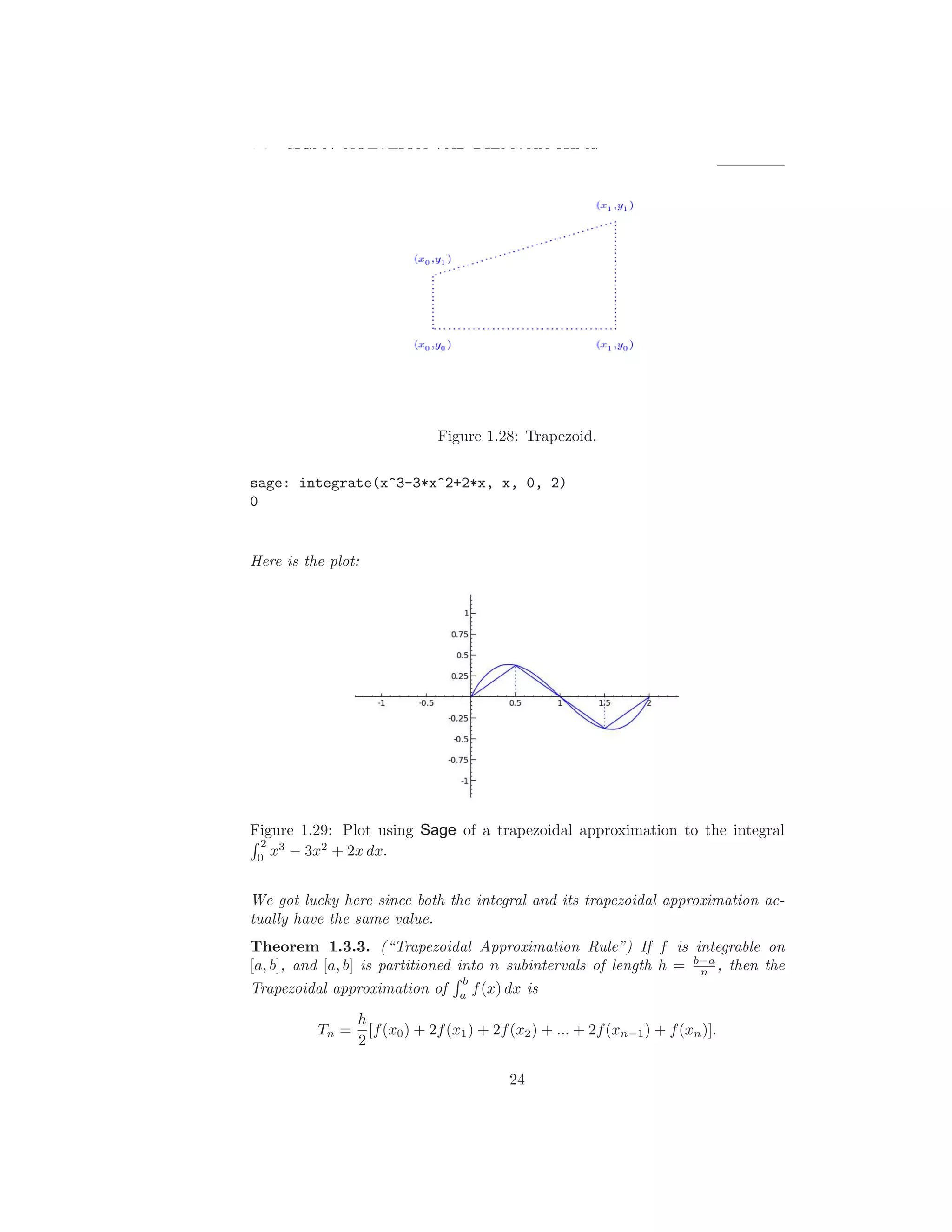 1.3. SIGMA NOTATION AND RIEMANN SUMS




                               Figure 1.28: Trapezoid.

sage: integrate(x^3-3*x^2+2*x, x, 0, 2)
0


Here is the plot:




Figure 1.29: Plot using Sage of a trapezoidal approximation to the integral
 2 3
 0
   x − 3x2 + 2x dx.


We got lucky here since both the integral and its trapezoidal approximation ac-
tually have the same value.
Theorem 1.3.3. (“Trapezoidal Approximation Rule”) If f is integrable on
[a, b], and [a, b] is partitioned into n subintervals of length h = b−a , then the
                                                                     n
                                   b
Trapezoidal approximation of a f (x) dx is
                 h
          Tn =     [f (x0 ) + 2f (x1 ) + 2f (x2 ) + ... + 2f (xn−1 ) + f (xn )].
                 2

                                           24
 