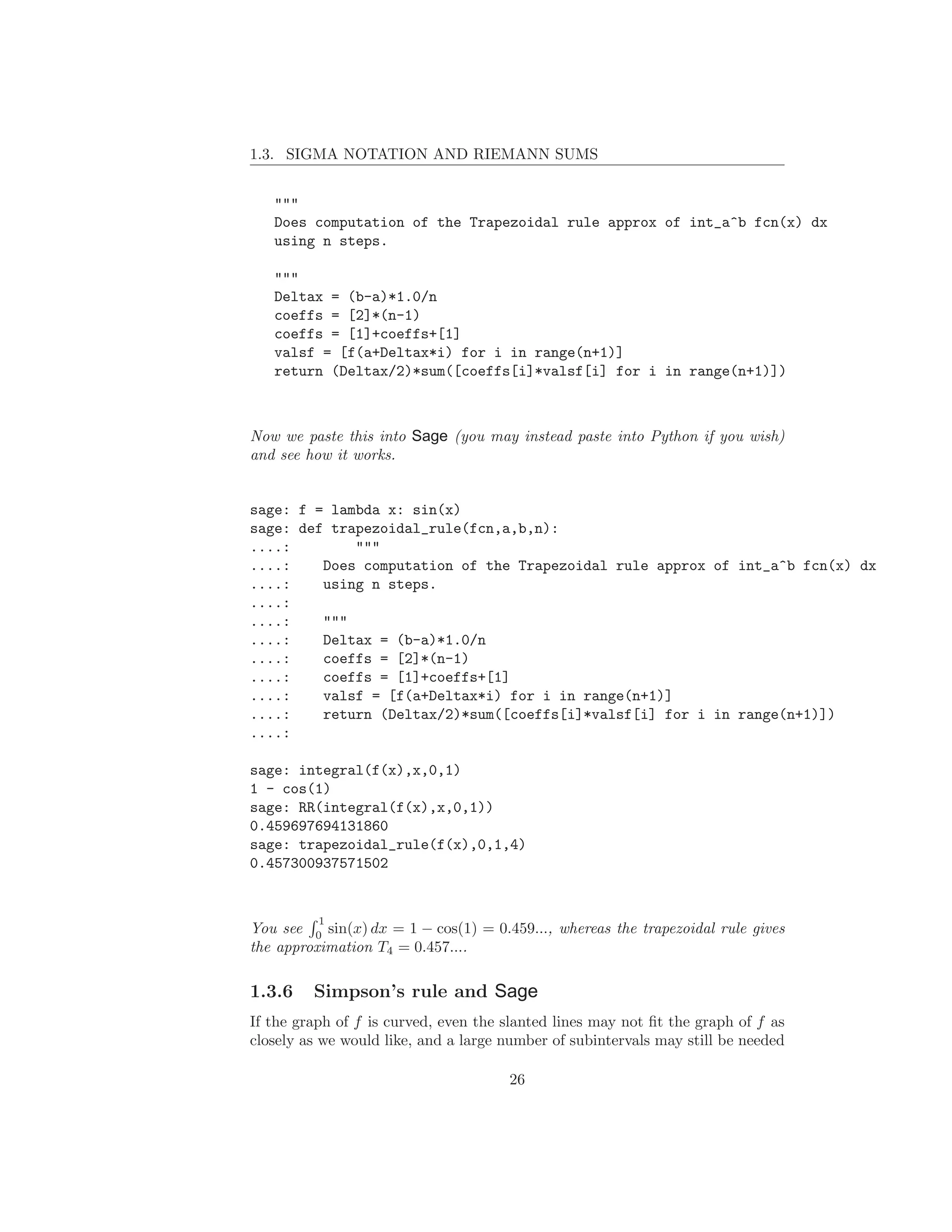 1.3. SIGMA NOTATION AND RIEMANN SUMS


   """
   Does computation of the Trapezoidal rule approx of int_a^b fcn(x) dx
   using n steps.

   """
   Deltax = (b-a)*1.0/n
   coeffs = [2]*(n-1)
   coeffs = [1]+coeffs+[1]
   valsf = [f(a+Deltax*i) for i in range(n+1)]
   return (Deltax/2)*sum([coeffs[i]*valsf[i] for i in range(n+1)])



Now we paste this into Sage (you may instead paste into Python if you wish)
and see how it works.


sage: f = lambda x: sin(x)
sage: def trapezoidal_rule(fcn,a,b,n):
....:        """
....:    Does computation of the Trapezoidal rule approx of int_a^b fcn(x) dx
....:    using n steps.
....:
....:    """
....:    Deltax = (b-a)*1.0/n
....:    coeffs = [2]*(n-1)
....:    coeffs = [1]+coeffs+[1]
....:    valsf = [f(a+Deltax*i) for i in range(n+1)]
....:    return (Deltax/2)*sum([coeffs[i]*valsf[i] for i in range(n+1)])
....:

sage: integral(f(x),x,0,1)
1 - cos(1)
sage: RR(integral(f(x),x,0,1))
0.459697694131860
sage: trapezoidal_rule(f(x),0,1,4)
0.457300937571502


          1
You see 0 sin(x) dx = 1 − cos(1) = 0.459..., whereas the trapezoidal rule gives
the approximation T4 = 0.457....

1.3.6    Simpson’s rule and Sage
If the graph of f is curved, even the slanted lines may not ﬁt the graph of f as
closely as we would like, and a large number of subintervals may still be needed

                                      26
 
