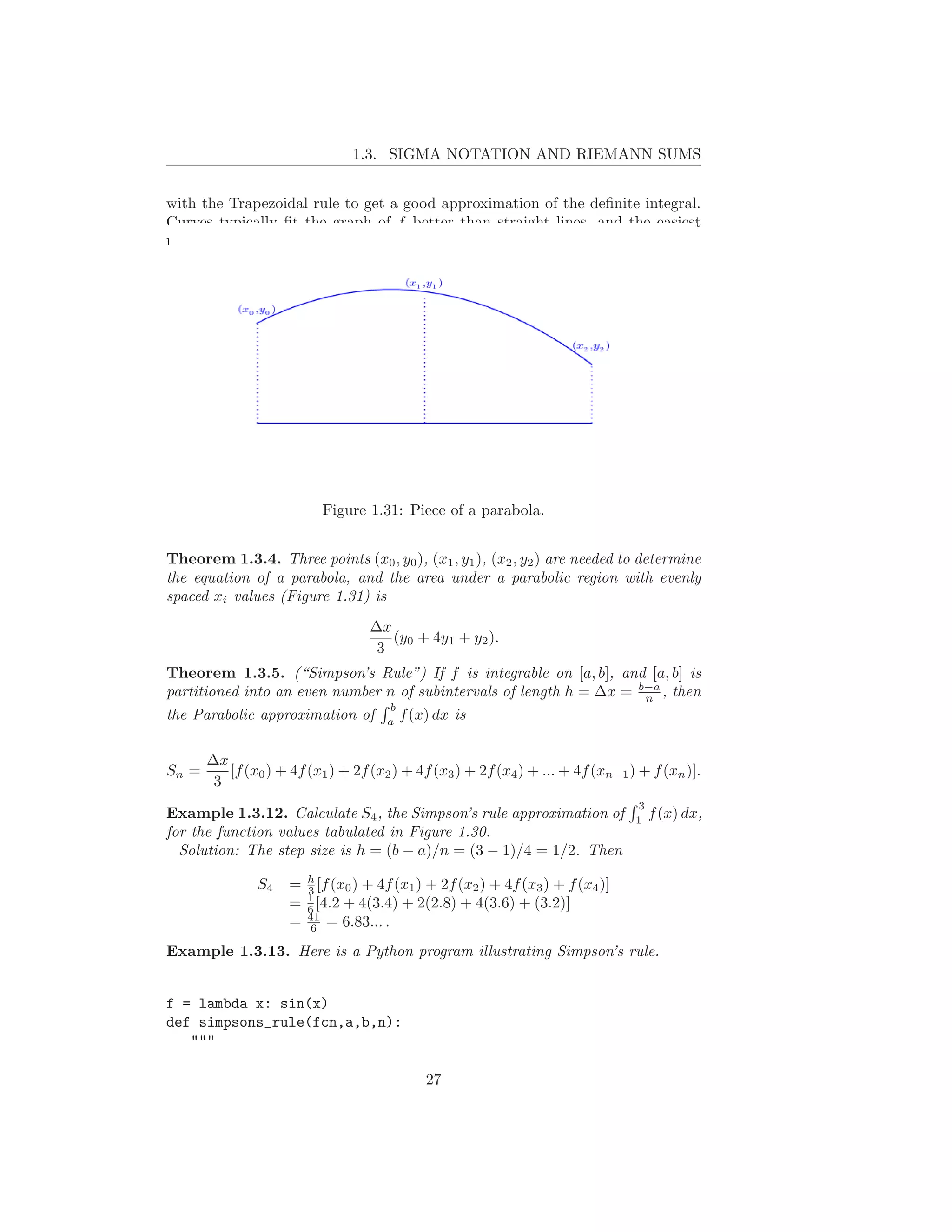 1.3. SIGMA NOTATION AND RIEMANN SUMS


with the Trapezoidal rule to get a good approximation of the deﬁnite integral.
Curves typically ﬁt the graph of f better than straight lines, and the easiest
nonlinear curves are parabolas.




                           Figure 1.31: Piece of a parabola.


Theorem 1.3.4. Three points (x0 , y0 ), (x1 , y1 ), (x2 , y2 ) are needed to determine
the equation of a parabola, and the area under a parabolic region with evenly
spaced xi values (Figure 1.31) is
                                   ∆x
                                      (y0 + 4y1 + y2 ).
                                    3
Theorem 1.3.5. (“Simpson’s Rule”) If f is integrable on [a, b], and [a, b] is
partitioned into an even number n of subintervals of length h = ∆x = b−a , then
                                                                      n
                                b
the Parabolic approximation of a f (x) dx is

       ∆x
Sn =      [f (x0 ) + 4f (x1 ) + 2f (x2 ) + 4f (x3 ) + 2f (x4 ) + ... + 4f (xn−1 ) + f (xn )].
        3
                                                                                 3
Example 1.3.12. Calculate S4 , the Simpson’s rule approximation of               1
                                                                                     f (x) dx,
for the function values tabulated in Figure 1.30.
  Solution: The step size is h = (b − a)/n = (3 − 1)/4 = 1/2. Then

               S4    = h [f (x0 ) + 4f (x1 ) + 2f (x2 ) + 4f (x3 ) + f (x4 )]
                       3
                       1
                     = 6 [4.2 + 4(3.4) + 2(2.8) + 4(3.6) + (3.2)]
                     = 41 = 6.83... .
                       6

Example 1.3.13. Here is a Python program illustrating Simpson’s rule.


f = lambda x: sin(x)
def simpsons_rule(fcn,a,b,n):
   """

                                             27
 