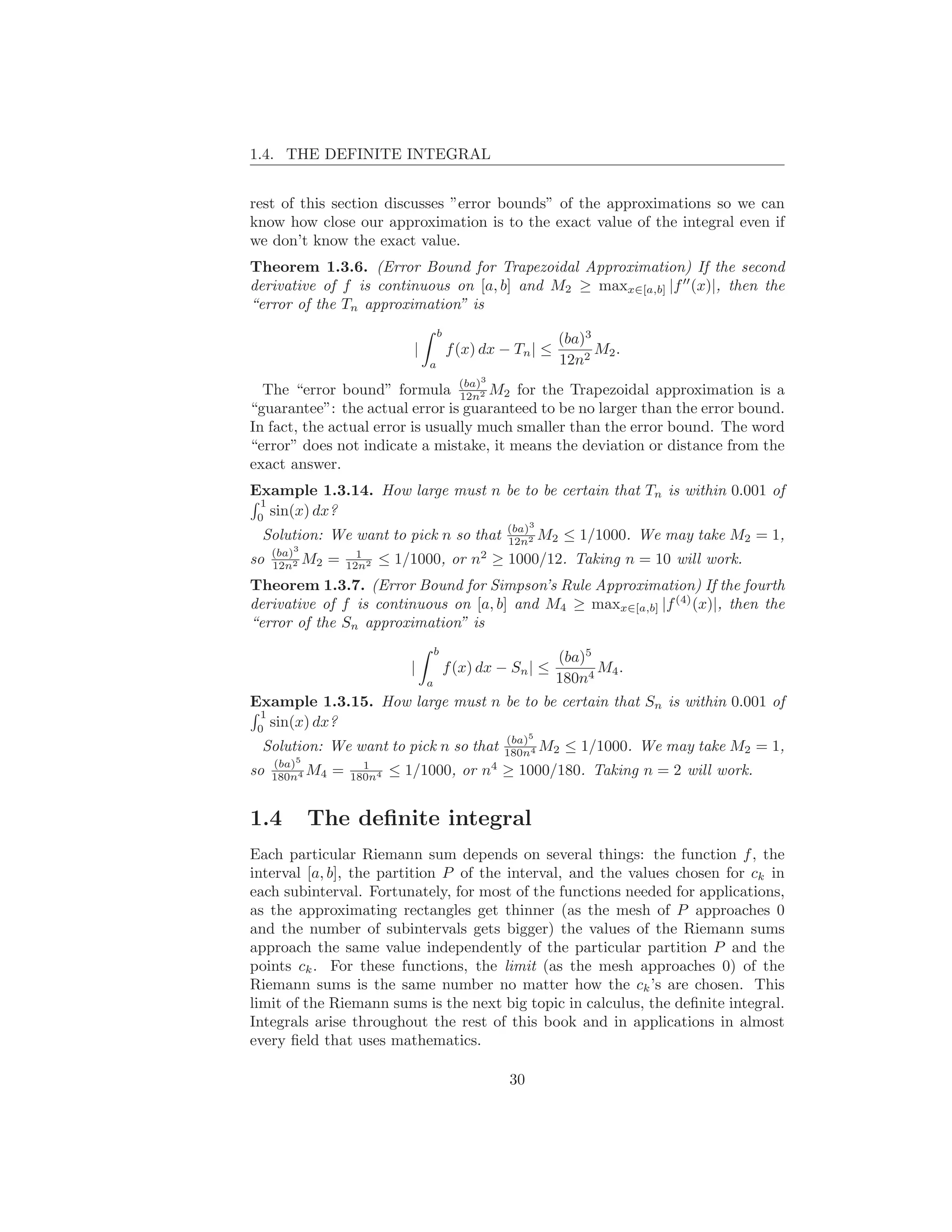 1.4. THE DEFINITE INTEGRAL


rest of this section discusses ”error bounds” of the approximations so we can
know how close our approximation is to the exact value of the integral even if
we don’t know the exact value.
Theorem 1.3.6. (Error Bound for Trapezoidal Approximation) If the second
derivative of f is continuous on [a, b] and M2 ≥ maxx∈[a,b] |f ′′ (x)|, then the
“error of the Tn approximation” is
                                       b
                                                                   (ba)3
                               |           f (x) dx − Tn | ≤             M2 .
                                   a                               12n2
                                                 3
  The “error bound” formula (ba)2 M2 for the Trapezoidal approximation is a
                                  12n
“guarantee”: the actual error is guaranteed to be no larger than the error bound.
In fact, the actual error is usually much smaller than the error bound. The word
“error” does not indicate a mistake, it means the deviation or distance from the
exact answer.
Example 1.3.14. How large must n be to be certain that Tn is within 0.001 of
 1
 0
   sin(x) dx?
                                                         (ba)3
 Solution: We want to pick n so that                     12n2 M2    ≤ 1/1000. We may take M2 = 1,
     (ba)3            1                          2
so   12n2 M2    =   12n2   ≤ 1/1000, or n ≥ 1000/12. Taking n = 10 will work.
Theorem 1.3.7. (Error Bound for Simpson’s Rule Approximation) If the fourth
derivative of f is continuous on [a, b] and M4 ≥ maxx∈[a,b] |f (4) (x)|, then the
“error of the Sn approximation” is
                                       b
                                                                (ba)5
                               |           f (x) dx − Sn | ≤          M4 .
                                   a                            180n4
Example 1.3.15. How large must n be to be certain that Sn is within 0.001 of
 1
 0
   sin(x) dx?
                                                         (ba)5
 Solution: We want to pick n so that                     180n4 M2   ≤ 1/1000. We may take M2 = 1,
     (ba)5            1                              4
so   180n4 M4   =   180n4   ≤ 1/1000, or n ≥ 1000/180. Taking n = 2 will work.


1.4       The deﬁnite integral
Each particular Riemann sum depends on several things: the function f , the
interval [a, b], the partition P of the interval, and the values chosen for ck in
each subinterval. Fortunately, for most of the functions needed for applications,
as the approximating rectangles get thinner (as the mesh of P approaches 0
and the number of subintervals gets bigger) the values of the Riemann sums
approach the same value independently of the particular partition P and the
points ck . For these functions, the limit (as the mesh approaches 0) of the
Riemann sums is the same number no matter how the ck ’s are chosen. This
limit of the Riemann sums is the next big topic in calculus, the deﬁnite integral.
Integrals arise throughout the rest of this book and in applications in almost
every ﬁeld that uses mathematics.

                                                         30
 