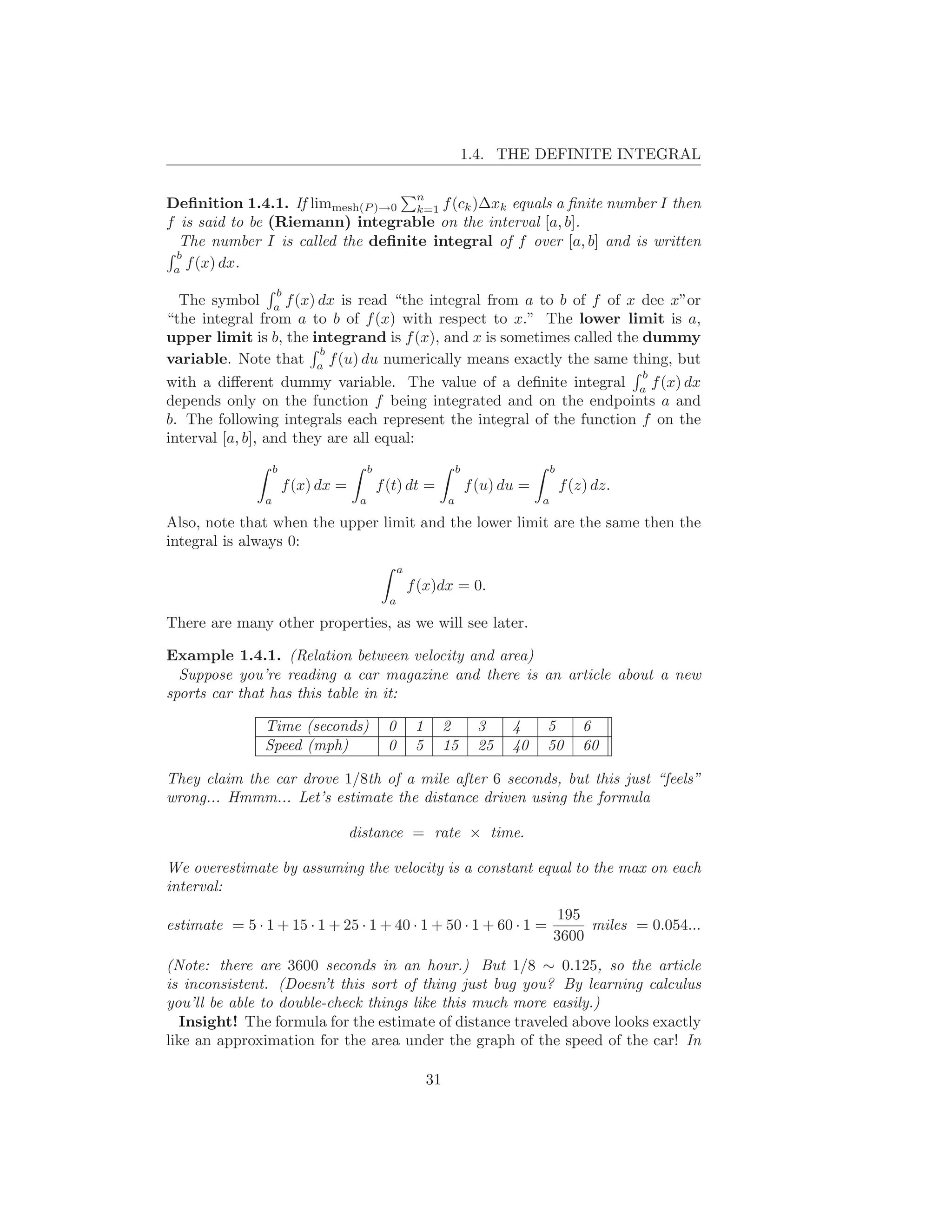 1.4. THE DEFINITE INTEGRAL

                                                         n
Deﬁnition 1.4.1. If limmesh(P )→0 k=1 f (ck )∆xk equals a ﬁnite number I then
f is said to be (Riemann) integrable on the interval [a, b].
  The number I is called the deﬁnite integral of f over [a, b] and is written
 b
 a
   f (x) dx.
                    b
  The symbol a f (x) dx is read “the integral from a to b of f of x dee x”or
“the integral from a to b of f (x) with respect to x.” The lower limit is a,
upper limit is b, the integrand is f (x), and x is sometimes called the dummy
                       b
variable. Note that a f (u) du numerically means exactly the same thing, but
                                                                                                           b
with a diﬀerent dummy variable. The value of a deﬁnite integral a f (x) dx
depends only on the function f being integrated and on the endpoints a and
b. The following integrals each represent the integral of the function f on the
interval [a, b], and they are all equal:
                    b                     b                           b                    b
                        f (x) dx =            f (t) dt =                  f (u) du =           f (z) dz.
                a                     a                           a                    a

Also, note that when the upper limit and the lower limit are the same then the
integral is always 0:
                                                    a
                                                        f (x)dx = 0.
                                                a

There are many other properties, as we will see later.

Example 1.4.1. (Relation between velocity and area)
  Suppose you’re reading a car magazine and there is an article about a new
sports car that has this table in it:

                Time (seconds)                  0        1        2         3    4     5           6
                Speed (mph)                     0        5        15        25   40    50          60

They claim the car drove 1/8th of a mile after 6 seconds, but this just “feels”
wrong... Hmmm... Let’s estimate the distance driven using the formula

                                     distance = rate × time.

We overestimate by assuming the velocity is a constant equal to the max on each
interval:
                                                                                            195
estimate = 5 · 1 + 15 · 1 + 25 · 1 + 40 · 1 + 50 · 1 + 60 · 1 =                                 miles = 0.054...
                                                                                           3600
(Note: there are 3600 seconds in an hour.) But 1/8 ∼ 0.125, so the article
is inconsistent. (Doesn’t this sort of thing just bug you? By learning calculus
you’ll be able to double-check things like this much more easily.)
  Insight! The formula for the estimate of distance traveled above looks exactly
like an approximation for the area under the graph of the speed of the car! In

                                                             31
 