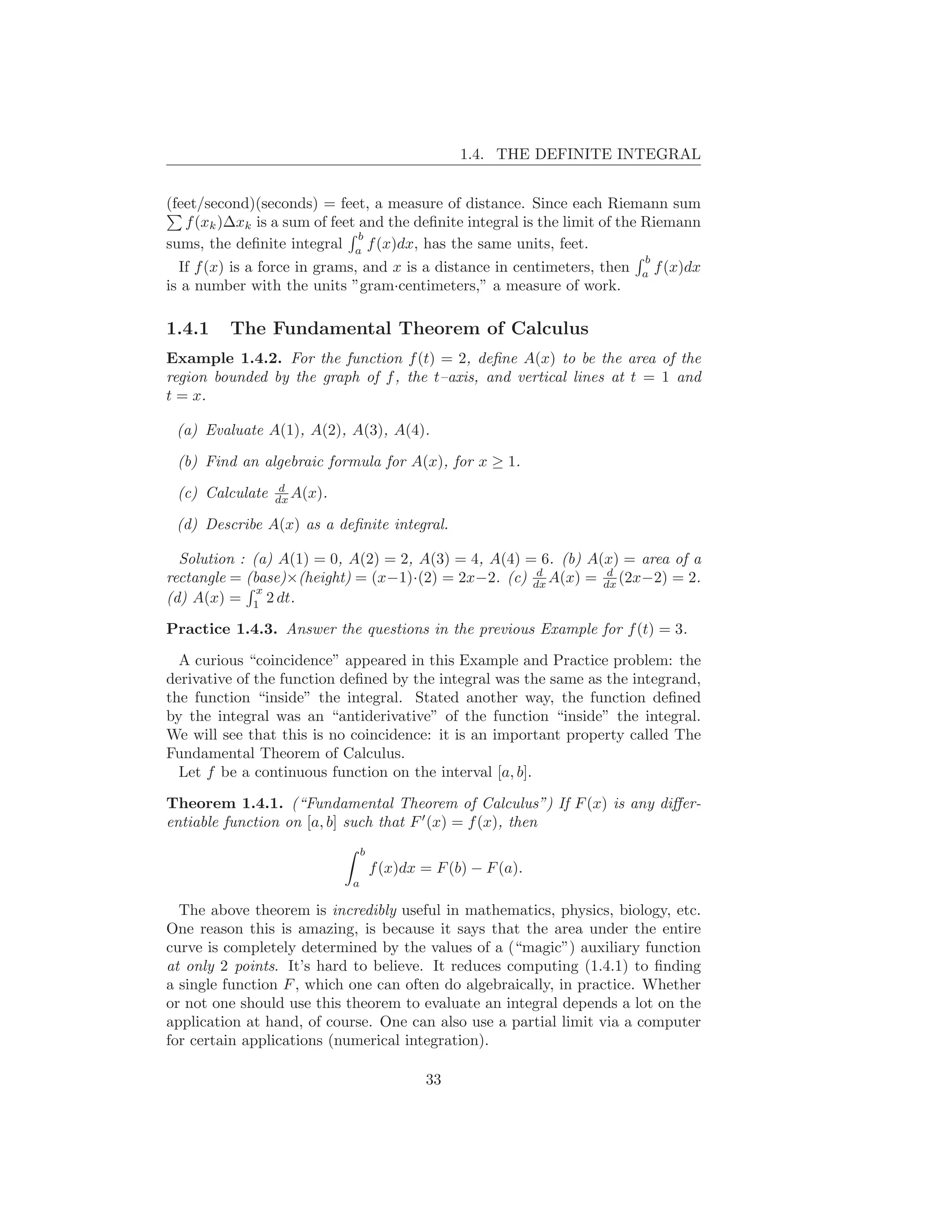 1.4. THE DEFINITE INTEGRAL


(feet/second)(seconds) = feet, a measure of distance. Since each Riemann sum
   f (xk )∆xk is a sum of feet and the deﬁnite integral is the limit of the Riemann
                               b
sums, the deﬁnite integral a f (x)dx, has the same units, feet.
                                                                           b
  If f (x) is a force in grams, and x is a distance in centimeters, then   a
                                                                               f (x)dx
is a number with the units ”gram·centimeters,” a measure of work.

1.4.1    The Fundamental Theorem of Calculus
Example 1.4.2. For the function f (t) = 2, deﬁne A(x) to be the area of the
region bounded by the graph of f , the t–axis, and vertical lines at t = 1 and
t = x.

 (a) Evaluate A(1), A(2), A(3), A(4).

 (b) Find an algebraic formula for A(x), for x ≥ 1.
                  d
 (c) Calculate   dx A(x).

 (d) Describe A(x) as a deﬁnite integral.

  Solution : (a) A(1) = 0, A(2) = 2, A(3) = 4, A(4) = 6. (b) A(x) = area of a
                                                     d         d
rectangle = (base)×(height) = (x−1)·(2) = 2x−2. (c) dx A(x) = dx (2x−2) = 2.
              x
(d) A(x) = 1 2 dt.

Practice 1.4.3. Answer the questions in the previous Example for f (t) = 3.

  A curious “coincidence” appeared in this Example and Practice problem: the
derivative of the function deﬁned by the integral was the same as the integrand,
the function “inside” the integral. Stated another way, the function deﬁned
by the integral was an “antiderivative” of the function “inside” the integral.
We will see that this is no coincidence: it is an important property called The
Fundamental Theorem of Calculus.
  Let f be a continuous function on the interval [a, b].

Theorem 1.4.1. (“Fundamental Theorem of Calculus”) If F (x) is any diﬀer-
entiable function on [a, b] such that F ′ (x) = f (x), then
                                 b
                                     f (x)dx = F (b) − F (a).
                             a

  The above theorem is incredibly useful in mathematics, physics, biology, etc.
One reason this is amazing, is because it says that the area under the entire
curve is completely determined by the values of a (“magic”) auxiliary function
at only 2 points. It’s hard to believe. It reduces computing (1.4.1) to ﬁnding
a single function F , which one can often do algebraically, in practice. Whether
or not one should use this theorem to evaluate an integral depends a lot on the
application at hand, of course. One can also use a partial limit via a computer
for certain applications (numerical integration).

                                             33
 
