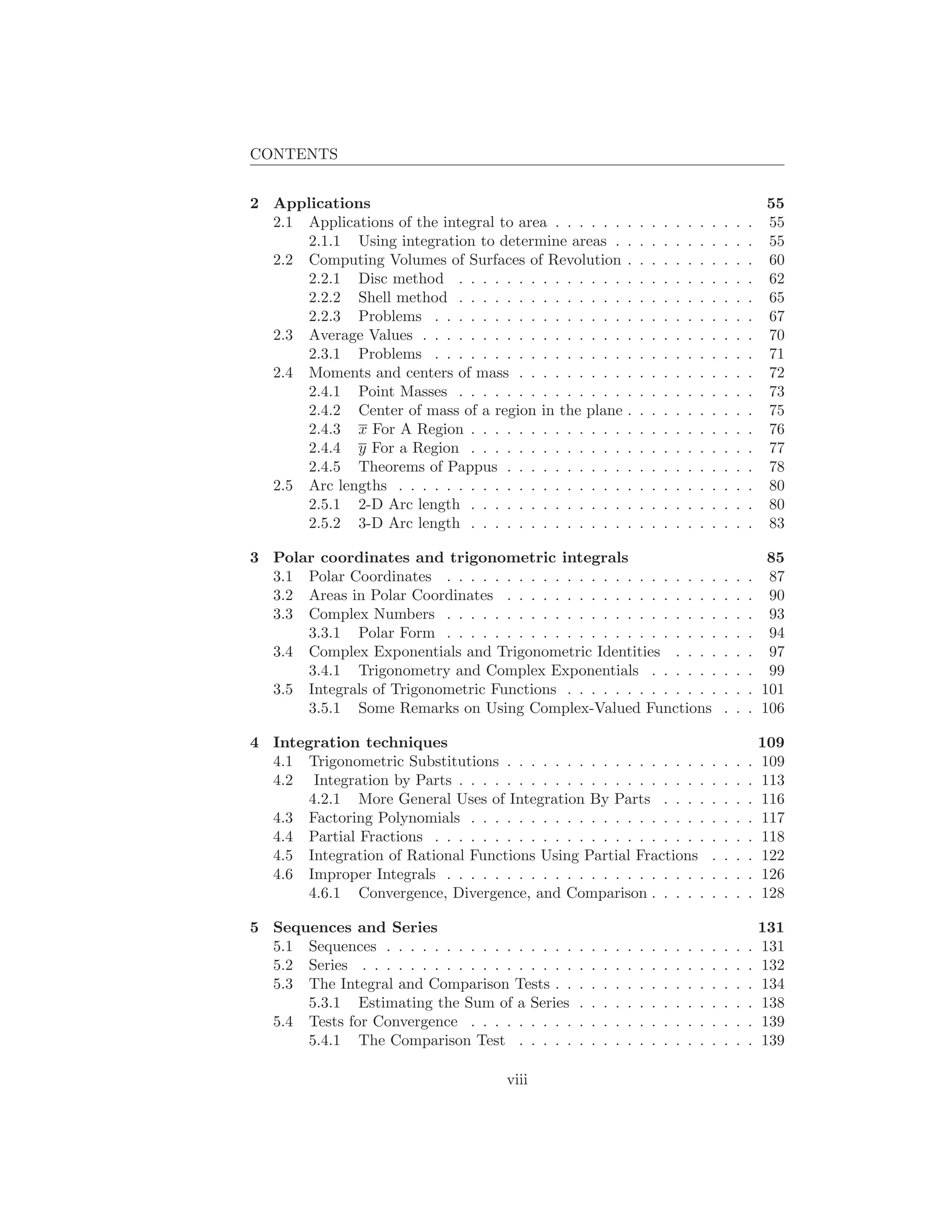 CONTENTS


2 Applications                                                                                                 55
  2.1 Applications of the integral to area . . . . . .             .   .   .   .   .   .   .   .   .   .   .   55
      2.1.1 Using integration to determine areas .                 .   .   .   .   .   .   .   .   .   .   .   55
  2.2 Computing Volumes of Surfaces of Revolution                  .   .   .   .   .   .   .   .   .   .   .   60
      2.2.1 Disc method . . . . . . . . . . . . . .                .   .   .   .   .   .   .   .   .   .   .   62
      2.2.2 Shell method . . . . . . . . . . . . . .               .   .   .   .   .   .   .   .   .   .   .   65
      2.2.3 Problems . . . . . . . . . . . . . . . .               .   .   .   .   .   .   .   .   .   .   .   67
  2.3 Average Values . . . . . . . . . . . . . . . . .             .   .   .   .   .   .   .   .   .   .   .   70
      2.3.1 Problems . . . . . . . . . . . . . . . .               .   .   .   .   .   .   .   .   .   .   .   71
  2.4 Moments and centers of mass . . . . . . . . .                .   .   .   .   .   .   .   .   .   .   .   72
      2.4.1 Point Masses . . . . . . . . . . . . . .               .   .   .   .   .   .   .   .   .   .   .   73
      2.4.2 Center of mass of a region in the plane                .   .   .   .   .   .   .   .   .   .   .   75
      2.4.3 x For A Region . . . . . . . . . . . . .               .   .   .   .   .   .   .   .   .   .   .   76
      2.4.4 y For a Region . . . . . . . . . . . . .               .   .   .   .   .   .   .   .   .   .   .   77
      2.4.5 Theorems of Pappus . . . . . . . . . .                 .   .   .   .   .   .   .   .   .   .   .   78
  2.5 Arc lengths . . . . . . . . . . . . . . . . . . .            .   .   .   .   .   .   .   .   .   .   .   80
      2.5.1 2-D Arc length . . . . . . . . . . . . .               .   .   .   .   .   .   .   .   .   .   .   80
      2.5.2 3-D Arc length . . . . . . . . . . . . .               .   .   .   .   .   .   .   .   .   .   .   83

3 Polar coordinates and trigonometric integrals                                                               85
  3.1 Polar Coordinates . . . . . . . . . . . . . . . . . . . . . . .                              .   .   . 87
  3.2 Areas in Polar Coordinates . . . . . . . . . . . . . . . . . .                               .   .   . 90
  3.3 Complex Numbers . . . . . . . . . . . . . . . . . . . . . . .                                .   .   . 93
      3.3.1 Polar Form . . . . . . . . . . . . . . . . . . . . . . .                               .   .   . 94
  3.4 Complex Exponentials and Trigonometric Identities . . . .                                    .   .   . 97
      3.4.1 Trigonometry and Complex Exponentials . . . . . .                                      .   .   . 99
  3.5 Integrals of Trigonometric Functions . . . . . . . . . . . . .                               .   .   . 101
      3.5.1 Some Remarks on Using Complex-Valued Functions                                         .   .   . 106

4 Integration techniques                                                                                       109
  4.1 Trigonometric Substitutions . . . . . . . . . . . . . . . . .                            .   .   .   .   109
  4.2 Integration by Parts . . . . . . . . . . . . . . . . . . . . .                           .   .   .   .   113
      4.2.1 More General Uses of Integration By Parts . . . .                                  .   .   .   .   116
  4.3 Factoring Polynomials . . . . . . . . . . . . . . . . . . . .                            .   .   .   .   117
  4.4 Partial Fractions . . . . . . . . . . . . . . . . . . . . . . .                          .   .   .   .   118
  4.5 Integration of Rational Functions Using Partial Fractions                                .   .   .   .   122
  4.6 Improper Integrals . . . . . . . . . . . . . . . . . . . . . .                           .   .   .   .   126
      4.6.1 Convergence, Divergence, and Comparison . . . . .                                  .   .   .   .   128

5 Sequences and Series                                                                                         131
  5.1 Sequences . . . . . . . . . . . . . . . .    .   .   .   .   .   .   .   .   .   .   .   .   .   .   .   131
  5.2 Series . . . . . . . . . . . . . . . . . .   .   .   .   .   .   .   .   .   .   .   .   .   .   .   .   132
  5.3 The Integral and Comparison Tests . .        .   .   .   .   .   .   .   .   .   .   .   .   .   .   .   134
      5.3.1 Estimating the Sum of a Series         .   .   .   .   .   .   .   .   .   .   .   .   .   .   .   138
  5.4 Tests for Convergence . . . . . . . . .      .   .   .   .   .   .   .   .   .   .   .   .   .   .   .   139
      5.4.1 The Comparison Test . . . . .          .   .   .   .   .   .   .   .   .   .   .   .   .   .   .   139

                                       viii
 