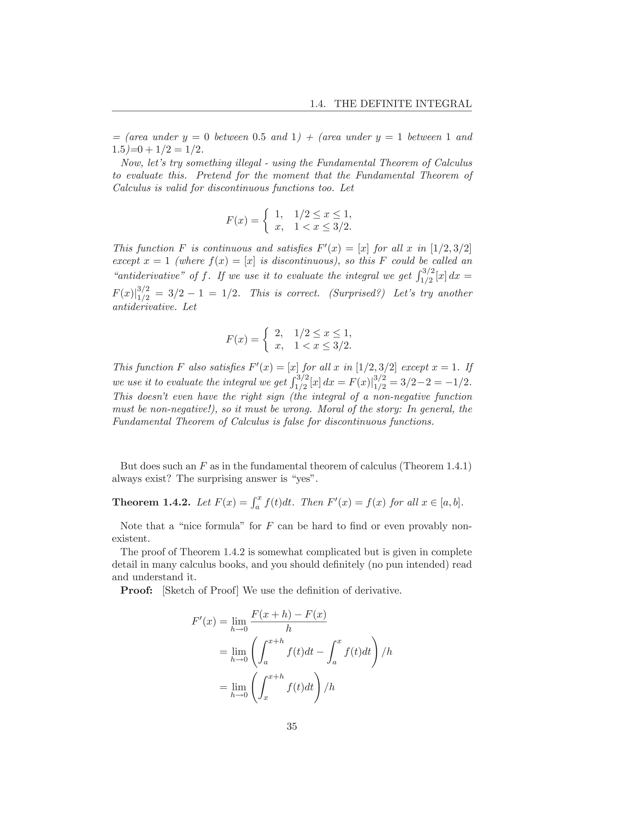 1.4. THE DEFINITE INTEGRAL


= (area under y = 0 between 0.5 and 1) + (area under y = 1 between 1 and
1.5)=0 + 1/2 = 1/2.
  Now, let’s try something illegal - using the Fundamental Theorem of Calculus
to evaluate this. Pretend for the moment that the Fundamental Theorem of
Calculus is valid for discontinuous functions too. Let

                                           1, 1/2 ≤ x ≤ 1,
                          F (x) =
                                           x, 1 < x ≤ 3/2.

This function F is continuous and satisﬁes F ′ (x) = [x] for all x in [1/2, 3/2]
except x = 1 (where f (x) = [x] is discontinuous), so this F could be called an
                                                                     3/2
“antiderivative” of f . If we use it to evaluate the integral we get 1/2 [x] dx =
     3/2
F (x)|1/2 = 3/2 − 1 = 1/2. This is correct. (Surprised?) Let’s try another
antiderivative. Let

                                           2, 1/2 ≤ x ≤ 1,
                          F (x) =
                                           x, 1 < x ≤ 3/2.

This function F also satisﬁes F ′ (x) = [x] for all x in [1/2, 3/2] except x = 1. If
                                          3/2                3/2
we use it to evaluate the integral we get 1/2 [x] dx = F (x)|1/2 = 3/2−2 = −1/2.
This doesn’t even have the right sign (the integral of a non-negative function
must be non-negative!), so it must be wrong. Moral of the story: In general, the
Fundamental Theorem of Calculus is false for discontinuous functions.



  But does such an F as in the fundamental theorem of calculus (Theorem 1.4.1)
always exist? The surprising answer is “yes”.
                                  x
Theorem 1.4.2. Let F (x) =        a
                                      f (t)dt. Then F ′ (x) = f (x) for all x ∈ [a, b].

  Note that a “nice formula” for F can be hard to ﬁnd or even provably non-
existent.
  The proof of Theorem 1.4.2 is somewhat complicated but is given in complete
detail in many calculus books, and you should deﬁnitely (no pun intended) read
and understand it.
  Proof: [Sketch of Proof] We use the deﬁnition of derivative.

                                  F (x + h) − F (x)
                  F ′ (x) = lim
                           h→0            h
                                          x+h                   x
                         = lim                  f (t)dt −           f (t)dt /h
                           h→0        a                     a
                                          x+h
                         = lim                  f (t)dt /h
                           h→0        x



                                                35
 
