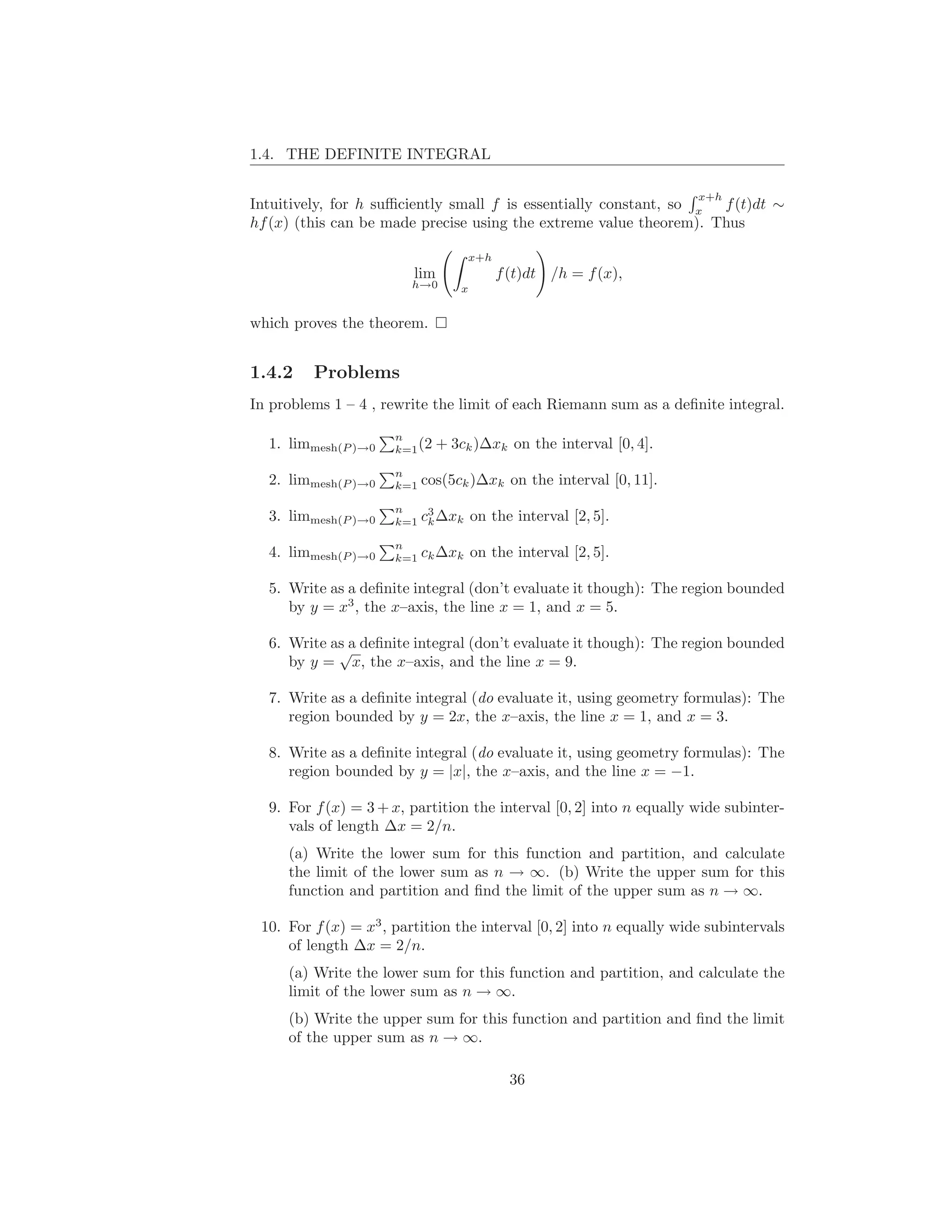 1.4. THE DEFINITE INTEGRAL

                                                                      x+h
Intuitively, for h suﬃciently small f is essentially constant, so x f (t)dt ∼
hf (x) (this can be made precise using the extreme value theorem). Thus

                                    x+h
                         lim              f (t)dt /h = f (x),
                        h→0       x


which proves the theorem.


1.4.2    Problems
In problems 1 – 4 , rewrite the limit of each Riemann sum as a deﬁnite integral.

                      n
  1. limmesh(P )→0    k=1 (2   + 3ck )∆xk on the interval [0, 4].
                      n
  2. limmesh(P )→0    k=1   cos(5ck )∆xk on the interval [0, 11].
                      n    3
  3. limmesh(P )→0    k=1 ck ∆xk      on the interval [2, 5].
                      n
  4. limmesh(P )→0    k=1 ck ∆xk      on the interval [2, 5].

  5. Write as a deﬁnite integral (don’t evaluate it though): The region bounded
     by y = x3 , the x–axis, the line x = 1, and x = 5.

  6. Write as a deﬁnite integral (don’t evaluate it though): The region bounded
            √
     by y = x, the x–axis, and the line x = 9.

  7. Write as a deﬁnite integral (do evaluate it, using geometry formulas): The
     region bounded by y = 2x, the x–axis, the line x = 1, and x = 3.

  8. Write as a deﬁnite integral (do evaluate it, using geometry formulas): The
     region bounded by y = |x|, the x–axis, and the line x = −1.

  9. For f (x) = 3 + x, partition the interval [0, 2] into n equally wide subinter-
     vals of length ∆x = 2/n.
     (a) Write the lower sum for this function and partition, and calculate
     the limit of the lower sum as n → ∞. (b) Write the upper sum for this
     function and partition and ﬁnd the limit of the upper sum as n → ∞.

 10. For f (x) = x3 , partition the interval [0, 2] into n equally wide subintervals
     of length ∆x = 2/n.
     (a) Write the lower sum for this function and partition, and calculate the
     limit of the lower sum as n → ∞.
     (b) Write the upper sum for this function and partition and ﬁnd the limit
     of the upper sum as n → ∞.

                                            36
 