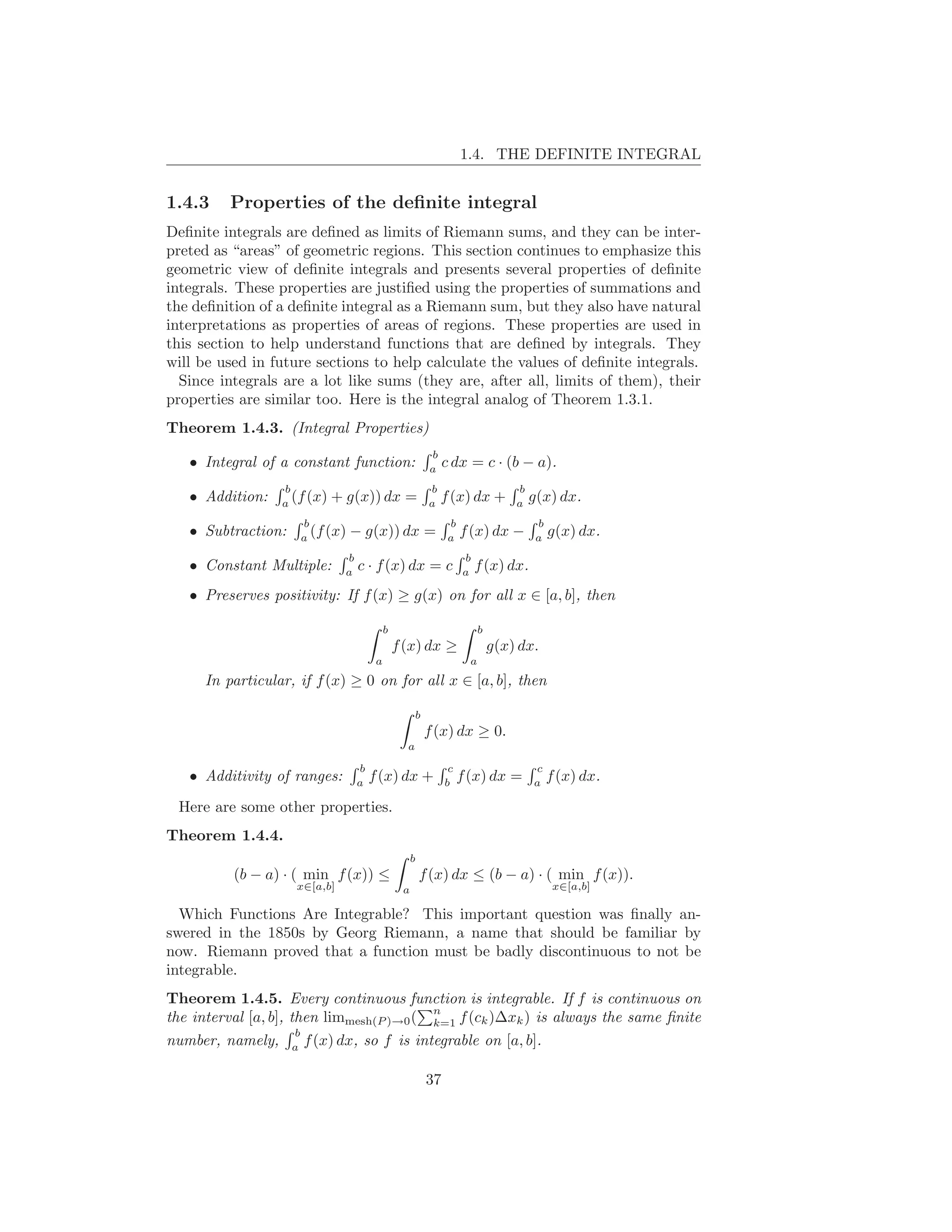 1.4. THE DEFINITE INTEGRAL


1.4.3     Properties of the deﬁnite integral
Deﬁnite integrals are deﬁned as limits of Riemann sums, and they can be inter-
preted as “areas” of geometric regions. This section continues to emphasize this
geometric view of deﬁnite integrals and presents several properties of deﬁnite
integrals. These properties are justiﬁed using the properties of summations and
the deﬁnition of a deﬁnite integral as a Riemann sum, but they also have natural
interpretations as properties of areas of regions. These properties are used in
this section to help understand functions that are deﬁned by integrals. They
will be used in future sections to help calculate the values of deﬁnite integrals.
  Since integrals are a lot like sums (they are, after all, limits of them), their
properties are similar too. Here is the integral analog of Theorem 1.3.1.
Theorem 1.4.3. (Integral Properties)
                                                          b
   • Integral of a constant function:                     a
                                                               c dx = c · (b − a).
                  b                                       b                       b
   • Addition:    a
                    (f (x)   + g(x)) dx =                 a
                                                              f (x) dx +          a
                                                                                      g(x) dx.
                     b                                          b                      b
   • Subtraction:    a
                       (f (x)   − g(x)) dx =                    a
                                                                    f (x) dx −         a
                                                                                           g(x) dx.
                               b                                    b
   • Constant Multiple:        a
                                   c · f (x) dx = c                 a
                                                                        f (x) dx.
   • Preserves positivity: If f (x) ≥ g(x) on for all x ∈ [a, b], then

                                            b                             b
                                                f (x) dx ≥                    g(x) dx.
                                        a                             a
      In particular, if f (x) ≥ 0 on for all x ∈ [a, b], then

                                                      b
                                                          f (x) dx ≥ 0.
                                                  a

                                   b                            c                     c
   • Additivity of ranges:         a
                                       f (x) dx +              b
                                                                    f (x) dx =        a
                                                                                           f (x) dx.

 Here are some other properties.
Theorem 1.4.4.
                                                     b
          (b − a) · ( min f (x)) ≤                       f (x) dx ≤ (b − a) · ( min f (x)).
                    x∈[a,b]                      a                                          x∈[a,b]

  Which Functions Are Integrable? This important question was ﬁnally an-
swered in the 1850s by Georg Riemann, a name that should be familiar by
now. Riemann proved that a function must be badly discontinuous to not be
integrable.
Theorem 1.4.5. Every continuous function is integrable. If f is continuous on
                                          n
the interval [a, b], then limmesh(P )→0 ( k=1 f (ck )∆xk ) is always the same ﬁnite
                      b
number, namely, a f (x) dx, so f is integrable on [a, b].

                                                          37
 