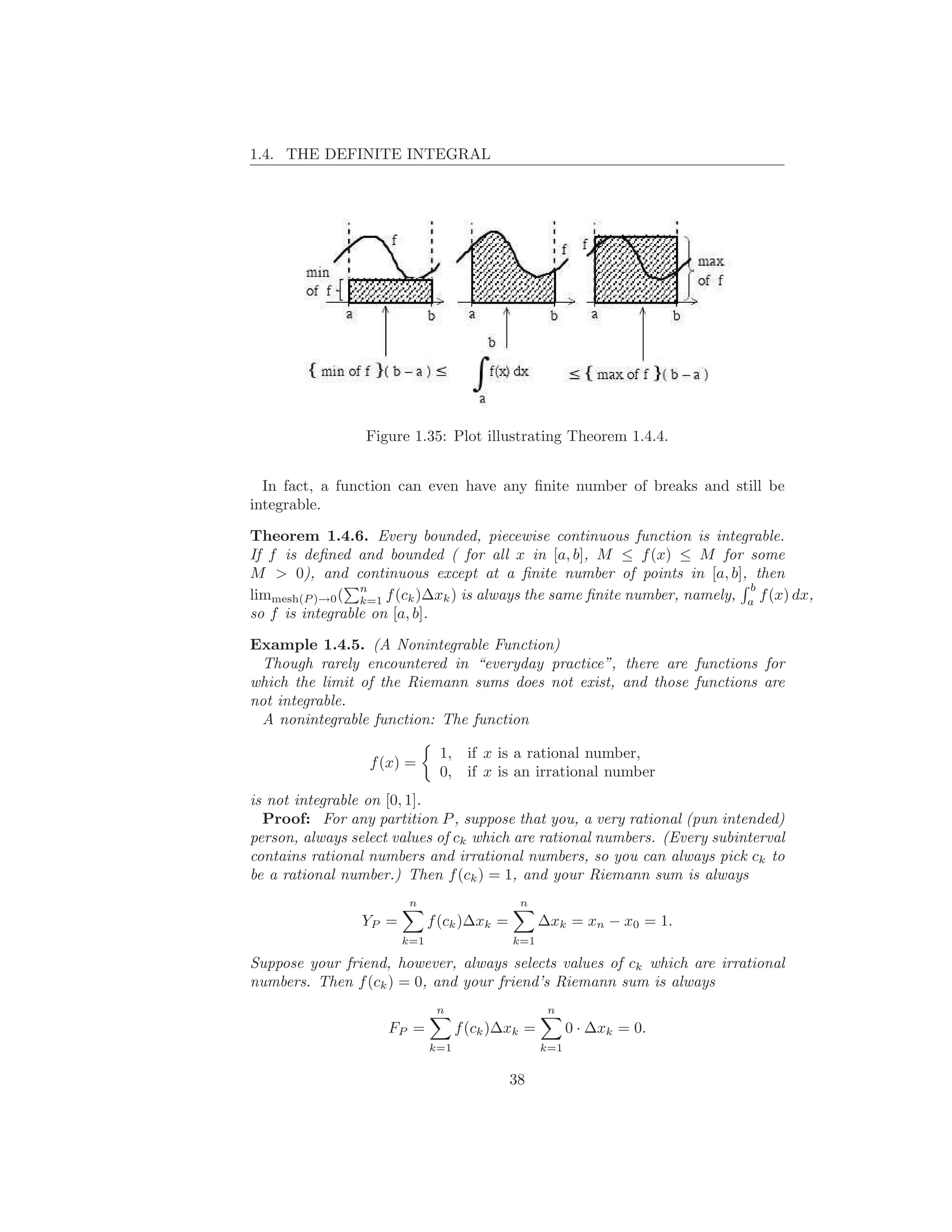1.4. THE DEFINITE INTEGRAL




                 Figure 1.35: Plot illustrating Theorem 1.4.4.


  In fact, a function can even have any ﬁnite number of breaks and still be
integrable.

Theorem 1.4.6. Every bounded, piecewise continuous function is integrable.
If f is deﬁned and bounded ( for all x in [a, b], M ≤ f (x) ≤ M for some
M > 0), and continuous except at a ﬁnite number of points in [a, b], then
                 n                                                        b
limmesh(P )→0 ( k=1 f (ck )∆xk ) is always the same ﬁnite number, namely, a f (x) dx,
so f is integrable on [a, b].

Example 1.4.5. (A Nonintegrable Function)
 Though rarely encountered in “everyday practice”, there are functions for
which the limit of the Riemann sums does not exist, and those functions are
not integrable.
 A nonintegrable function: The function

                              1,    if x is a rational number,
                  f (x) =
                              0,    if x is an irrational number
is not integrable on [0, 1].
  Proof: For any partition P , suppose that you, a very rational (pun intended)
person, always select values of ck which are rational numbers. (Every subinterval
contains rational numbers and irrational numbers, so you can always pick ck to
be a rational number.) Then f (ck ) = 1, and your Riemann sum is always
                        n                    n
                YP =         f (ck )∆xk =         ∆xk = xn − x0 = 1.
                       k=1                  k=1

Suppose your friend, however, always selects values of ck which are irrational
numbers. Then f (ck ) = 0, and your friend’s Riemann sum is always
                              n                    n
                    FP =           f (ck )∆xk =         0 · ∆xk = 0.
                             k=1                  k=1


                                            38
 