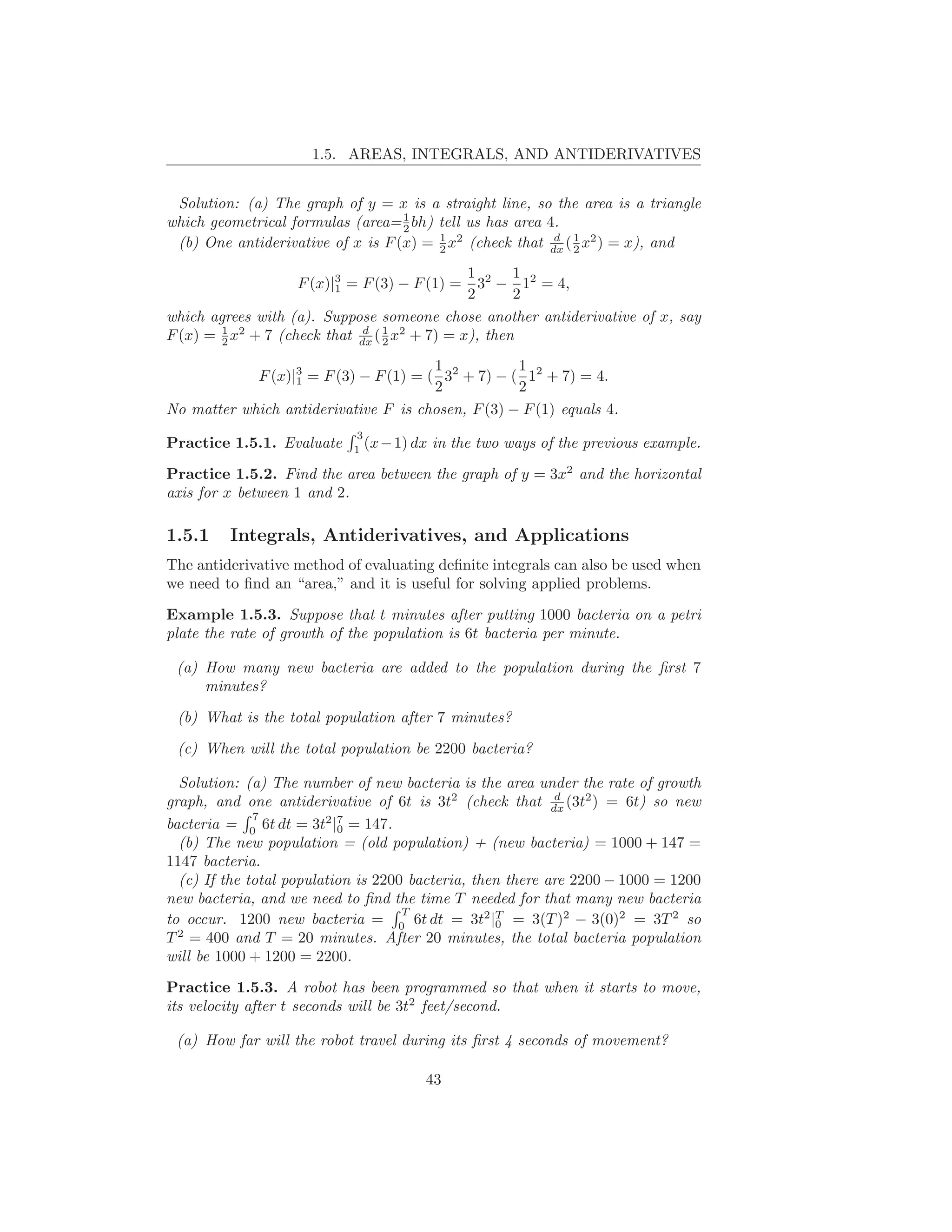1.5. AREAS, INTEGRALS, AND ANTIDERIVATIVES


 Solution: (a) The graph of y = x is a straight line, so the area is a triangle
                                   1
which geometrical formulas (area= 2 bh) tell us has area 4.
 (b) One antiderivative of x is F (x) = 1 x2 (check that dx ( 1 x2 ) = x), and
                                        2
                                                          d
                                                              2

                                               1 2 1 2
                   F (x)|3 = F (3) − F (1) =
                         1                       3 − 1 = 4,
                                               2      2
which agrees with (a). Suppose someone chose another antiderivative of x, say
F (x) = 1 x2 + 7 (check that dx ( 1 x2 + 7) = x), then
        2
                              d
                                  2

                                       1           1
            F (x)|3 = F (3) − F (1) = ( 32 + 7) − ( 12 + 7) = 4.
                  1
                                       2           2
No matter which antiderivative F is chosen, F (3) − F (1) equals 4.
                            3
Practice 1.5.1. Evaluate    1
                              (x − 1) dx   in the two ways of the previous example.

Practice 1.5.2. Find the area between the graph of y = 3x2 and the horizontal
axis for x between 1 and 2.

1.5.1    Integrals, Antiderivatives, and Applications
The antiderivative method of evaluating deﬁnite integrals can also be used when
we need to ﬁnd an “area,” and it is useful for solving applied problems.

Example 1.5.3. Suppose that t minutes after putting 1000 bacteria on a petri
plate the rate of growth of the population is 6t bacteria per minute.

 (a) How many new bacteria are added to the population during the ﬁrst 7
     minutes?

 (b) What is the total population after 7 minutes?

 (c) When will the total population be 2200 bacteria?

  Solution: (a) The number of new bacteria is the area under the rate of growth
                                                            d
graph, and one antiderivative of 6t is 3t2 (check that dx (3t2 ) = 6t) so new
              7
bacteria = 0 6t dt = 3t2 |7 = 147.
                           0
  (b) The new population = (old population) + (new bacteria) = 1000 + 147 =
1147 bacteria.
  (c) If the total population is 2200 bacteria, then there are 2200 − 1000 = 1200
new bacteria, and we need to ﬁnd the time T needed for that many new bacteria
                                     T
to occur. 1200 new bacteria = 0 6t dt = 3t2 |T = 3(T )2 − 3(0)2 = 3T 2 so
                                                   0
  2
T = 400 and T = 20 minutes. After 20 minutes, the total bacteria population
will be 1000 + 1200 = 2200.

Practice 1.5.3. A robot has been programmed so that when it starts to move,
its velocity after t seconds will be 3t2 feet/second.

 (a) How far will the robot travel during its ﬁrst 4 seconds of movement?

                                       43
 