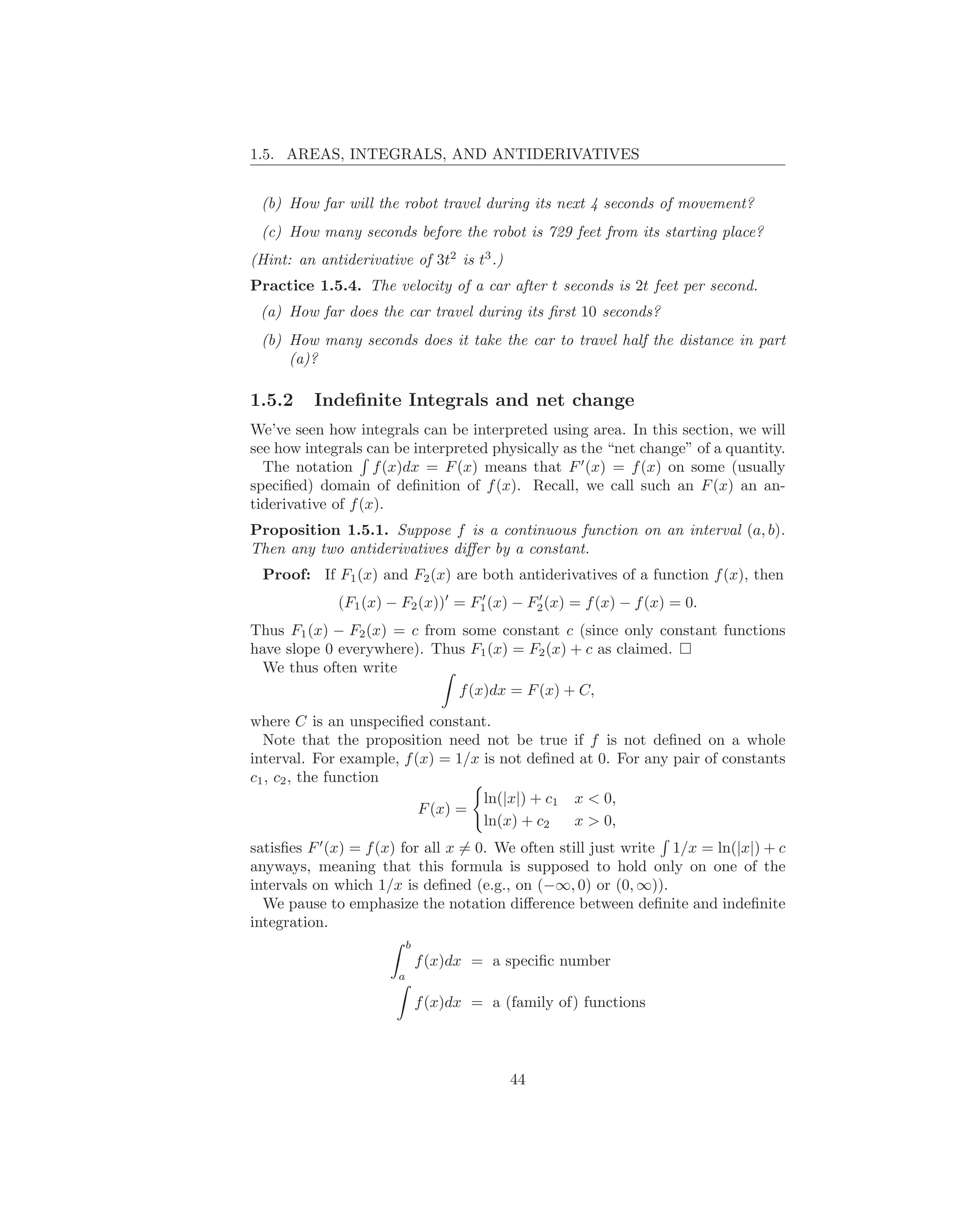 1.5. AREAS, INTEGRALS, AND ANTIDERIVATIVES


 (b) How far will the robot travel during its next 4 seconds of movement?
 (c) How many seconds before the robot is 729 feet from its starting place?
(Hint: an antiderivative of 3t2 is t3 .)
Practice 1.5.4. The velocity of a car after t seconds is 2t feet per second.
 (a) How far does the car travel during its ﬁrst 10 seconds?
 (b) How many seconds does it take the car to travel half the distance in part
     (a)?

1.5.2     Indeﬁnite Integrals and net change
We’ve seen how integrals can be interpreted using area. In this section, we will
see how integrals can be interpreted physically as the “net change” of a quantity.
  The notation f (x)dx = F (x) means that F ′ (x) = f (x) on some (usually
speciﬁed) domain of deﬁnition of f (x). Recall, we call such an F (x) an an-
tiderivative of f (x).
Proposition 1.5.1. Suppose f is a continuous function on an interval (a, b).
Then any two antiderivatives diﬀer by a constant.
 Proof: If F1 (x) and F2 (x) are both antiderivatives of a function f (x), then
             (F1 (x) − F2 (x))′ = F1 (x) − F2 (x) = f (x) − f (x) = 0.
                                   ′        ′


Thus F1 (x) − F2 (x) = c from some constant c (since only constant functions
have slope 0 everywhere). Thus F1 (x) = F2 (x) + c as claimed.
  We thus often write
                             f (x)dx = F (x) + C,

where C is an unspeciﬁed constant.
  Note that the proposition need not be true if f is not deﬁned on a whole
interval. For example, f (x) = 1/x is not deﬁned at 0. For any pair of constants
c1 , c2 , the function
                                   ln(|x|) + c1 x < 0,
                          F (x) =
                                   ln(x) + c2   x > 0,
satisﬁes F ′ (x) = f (x) for all x = 0. We often still just write 1/x = ln(|x|) + c
anyways, meaning that this formula is supposed to hold only on one of the
intervals on which 1/x is deﬁned (e.g., on (−∞, 0) or (0, ∞)).
  We pause to emphasize the notation diﬀerence between deﬁnite and indeﬁnite
integration.
                           b
                               f (x)dx = a speciﬁc number
                       a

                               f (x)dx = a (family of) functions



                                            44
 
