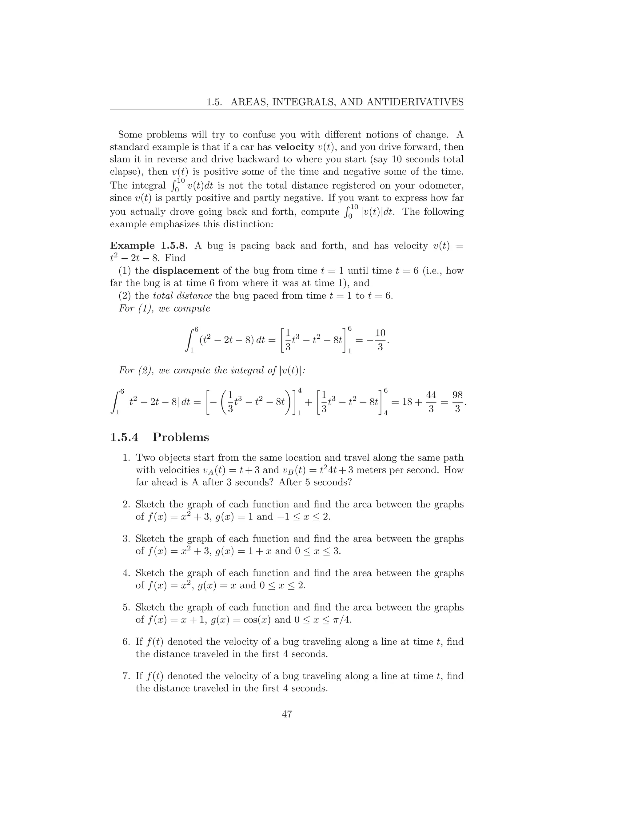 1.5. AREAS, INTEGRALS, AND ANTIDERIVATIVES


  Some problems will try to confuse you with diﬀerent notions of change. A
standard example is that if a car has velocity v(t), and you drive forward, then
slam it in reverse and drive backward to where you start (say 10 seconds total
elapse), then v(t) is positive some of the time and negative some of the time.
                10
The integral 0 v(t)dt is not the total distance registered on your odometer,
since v(t) is partly positive and partly negative. If you want to express how far
                                                        10
you actually drove going back and forth, compute 0 |v(t)|dt. The following
example emphasizes this distinction:

Example 1.5.8. A bug is pacing back and forth, and has velocity v(t) =
t2 − 2t − 8. Find
  (1) the displacement of the bug from time t = 1 until time t = 6 (i.e., how
far the bug is at time 6 from where it was at time 1), and
  (2) the total distance the bug paced from time t = 1 to t = 6.
  For (1), we compute
                          6                                           6
                                                    1 3                        10
                              (t2 − 2t − 8) dt =      t − t2 − 8t         =−      .
                      1                             3                 1        3

 For (2), we compute the integral of |v(t)|:
     6                                                  4                        6
                                    1 3                         1 3                            44   98
         |t2 − 2t − 8| dt = −         t − t2 − 8t           +     t − t2 − 8t         = 18 +      =    .
 1                                  3                   1       3                4              3    3

1.5.4         Problems
     1. Two objects start from the same location and travel along the same path
        with velocities vA (t) = t + 3 and vB (t) = t2 4t + 3 meters per second. How
        far ahead is A after 3 seconds? After 5 seconds?

     2. Sketch the graph of each function and ﬁnd the area between the graphs
        of f (x) = x2 + 3, g(x) = 1 and −1 ≤ x ≤ 2.

     3. Sketch the graph of each function and ﬁnd the area between the graphs
        of f (x) = x2 + 3, g(x) = 1 + x and 0 ≤ x ≤ 3.

     4. Sketch the graph of each function and ﬁnd the area between the graphs
        of f (x) = x2 , g(x) = x and 0 ≤ x ≤ 2.

     5. Sketch the graph of each function and ﬁnd the area between the graphs
        of f (x) = x + 1, g(x) = cos(x) and 0 ≤ x ≤ π/4.

     6. If f (t) denoted the velocity of a bug traveling along a line at time t, ﬁnd
        the distance traveled in the ﬁrst 4 seconds.

     7. If f (t) denoted the velocity of a bug traveling along a line at time t, ﬁnd
        the distance traveled in the ﬁrst 4 seconds.

                                                   47
 