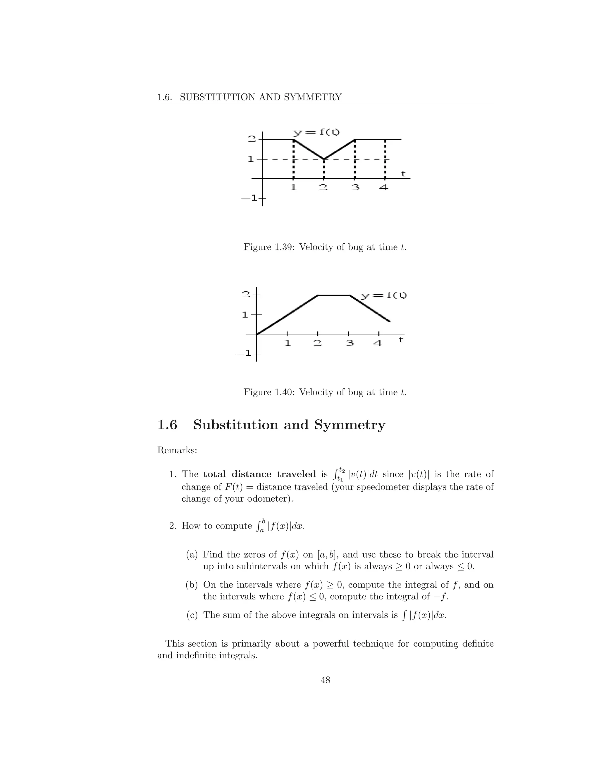 1.6. SUBSTITUTION AND SYMMETRY




                   Figure 1.39: Velocity of bug at time t.




                   Figure 1.40: Velocity of bug at time t.


1.6     Substitution and Symmetry
Remarks:
                                             t
  1. The total distance traveled is t12 |v(t)|dt since |v(t)| is the rate of
     change of F (t) = distance traveled (your speedometer displays the rate of
     change of your odometer).

                       b
  2. How to compute    a
                           |f (x)|dx.

      (a) Find the zeros of f (x) on [a, b], and use these to break the interval
          up into subintervals on which f (x) is always ≥ 0 or always ≤ 0.
      (b) On the intervals where f (x) ≥ 0, compute the integral of f , and on
          the intervals where f (x) ≤ 0, compute the integral of −f .
      (c) The sum of the above integrals on intervals is     |f (x)|dx.

  This section is primarily about a powerful technique for computing deﬁnite
and indeﬁnite integrals.

                                        48
 
