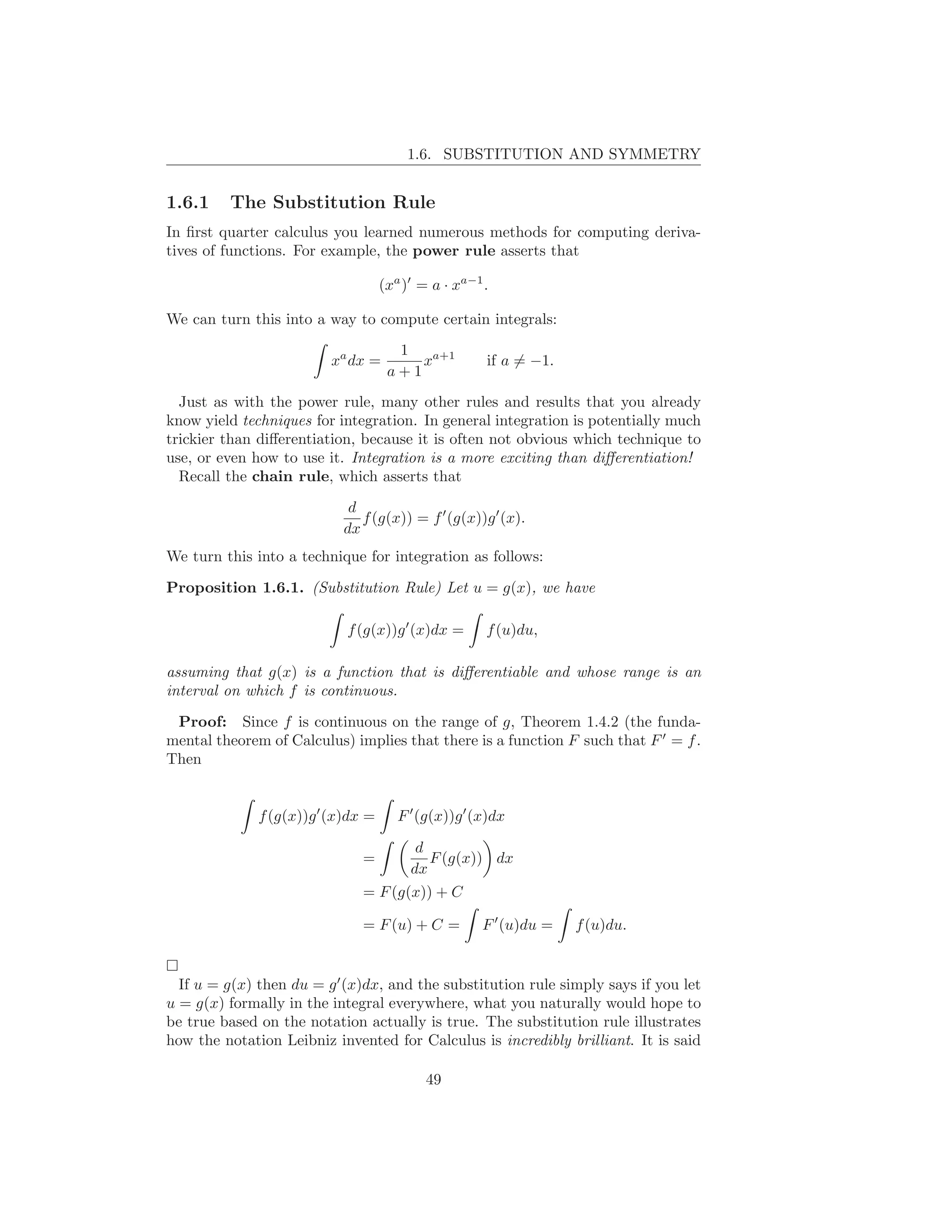 1.6. SUBSTITUTION AND SYMMETRY


1.6.1    The Substitution Rule
In ﬁrst quarter calculus you learned numerous methods for computing deriva-
tives of functions. For example, the power rule asserts that

                                    (xa )′ = a · xa−1 .

We can turn this into a way to compute certain integrals:
                                      1
                         xa dx =         xa+1         if a = −1.
                                     a+1
  Just as with the power rule, many other rules and results that you already
know yield techniques for integration. In general integration is potentially much
trickier than diﬀerentiation, because it is often not obvious which technique to
use, or even how to use it. Integration is a more exciting than diﬀerentiation!
  Recall the chain rule, which asserts that
                            d
                              f (g(x)) = f ′ (g(x))g ′ (x).
                           dx
We turn this into a technique for integration as follows:

Proposition 1.6.1. (Substitution Rule) Let u = g(x), we have

                            f (g(x))g ′ (x)dx =       f (u)du,

assuming that g(x) is a function that is diﬀerentiable and whose range is an
interval on which f is continuous.

 Proof: Since f is continuous on the range of g, Theorem 1.4.2 (the funda-
mental theorem of Calculus) implies that there is a function F such that F ′ = f .
Then


              f (g(x))g ′ (x)dx =      F ′ (g(x))g ′ (x)dx

                                          d
                               =            F (g(x)) dx
                                         dx
                               = F (g(x)) + C

                               = F (u) + C =         F ′ (u)du =   f (u)du.


  If u = g(x) then du = g ′ (x)dx, and the substitution rule simply says if you let
u = g(x) formally in the integral everywhere, what you naturally would hope to
be true based on the notation actually is true. The substitution rule illustrates
how the notation Leibniz invented for Calculus is incredibly brilliant. It is said

                                            49
 