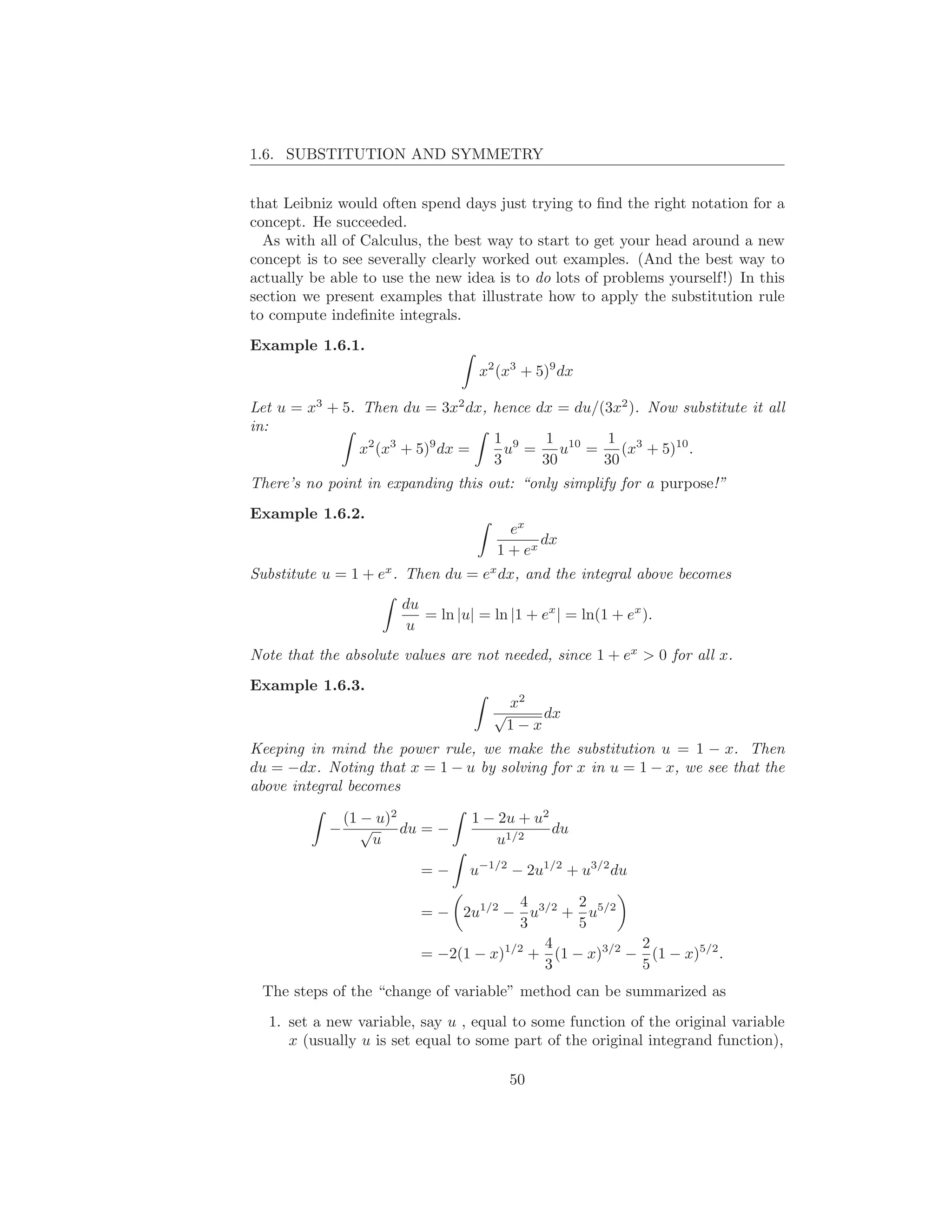 1.6. SUBSTITUTION AND SYMMETRY


that Leibniz would often spend days just trying to ﬁnd the right notation for a
concept. He succeeded.
  As with all of Calculus, the best way to start to get your head around a new
concept is to see severally clearly worked out examples. (And the best way to
actually be able to use the new idea is to do lots of problems yourself!) In this
section we present examples that illustrate how to apply the substitution rule
to compute indeﬁnite integrals.
Example 1.6.1.
                                    x2 (x3 + 5)9 dx

Let u = x3 + 5. Then du = 3x2 dx, hence dx = du/(3x2 ). Now substitute it all
in:
                                  1 9     1 10    1 3
                x2 (x3 + 5)9 dx =   u =     u =     (x + 5)10 .
                                  3      30      30
There’s no point in expanding this out: “only simplify for a purpose!”
Example 1.6.2.
                                         ex
                                              dx
                                       1 + ex
Substitute u = 1 + ex . Then du = ex dx, and the integral above becomes
                        du
                           = ln |u| = ln |1 + ex | = ln(1 + ex ).
                         u
Note that the absolute values are not needed, since 1 + ex > 0 for all x.
Example 1.6.3.
                                         x2
                                       √    dx
                                        1−x
Keeping in mind the power rule, we make the substitution u = 1 − x. Then
du = −dx. Noting that x = 1 − u by solving for x in u = 1 − x, we see that the
above integral becomes

                (1 − u)2           1 − 2u + u2
            −      √     du = −                du
                    u                 u1/2
                           =−      u−1/2 − 2u1/2 + u3/2 du

                                        4    2
                           = − 2u1/2 − u3/2 + u5/2
                                        3    5
                                          4          2
                                      1/2
                           = −2(1 − x) + (1 − x)3/2 − (1 − x)5/2 .
                                          3          5
 The steps of the “change of variable” method can be summarized as
  1. set a new variable, say u , equal to some function of the original variable
     x (usually u is set equal to some part of the original integrand function),

                                         50
 